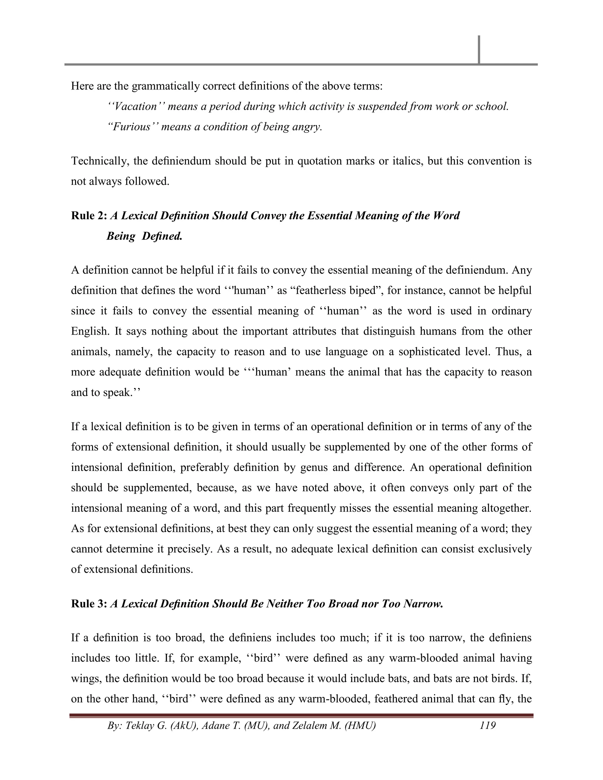 By: Teklay G. (AkU), Adane T. (MU), and Zelalem M. (HMU) 119
Here are the grammatically correct definitions of the above terms:
„„Vacation‟‟ means a period during which activity is suspended from work or school.
“Furious‟‟ means a condition of being angry.
Technically, the deﬁniendum should be put in quotation marks or italics, but this convention is
not always followed.
Rule 2: A Lexical Deﬁnition Should Convey the Essential Meaning of the Word
Being Deﬁned.
A definition cannot be helpful if it fails to convey the essential meaning of the definiendum. Any
definition that defines the word ‗‗'human‘‘ as ―featherless biped‖, for instance, cannot be helpful
since it fails to convey the essential meaning of ‗‗human‘‘ as the word is used in ordinary
English. It says nothing about the important attributes that distinguish humans from the other
animals, namely, the capacity to reason and to use language on a sophisticated level. Thus, a
more adequate deﬁnition would be ‗‗‗human‘ means the animal that has the capacity to reason
and to speak.‘‘
If a lexical deﬁnition is to be given in terms of an operational deﬁnition or in terms of any of the
forms of extensional deﬁnition, it should usually be supplemented by one of the other forms of
intensional deﬁnition, preferably deﬁnition by genus and difference. An operational deﬁnition
should be supplemented, because, as we have noted above, it often conveys only part of the
intensional meaning of a word, and this part frequently misses the essential meaning altogether.
As for extensional deﬁnitions, at best they can only suggest the essential meaning of a word; they
cannot determine it precisely. As a result, no adequate lexical deﬁnition can consist exclusively
of extensional deﬁnitions.
Rule 3: A Lexical Deﬁnition Should Be Neither Too Broad nor Too Narrow.
If a deﬁnition is too broad, the deﬁniens includes too much; if it is too narrow, the deﬁniens
includes too little. If, for example, ‗‗bird‘‘ were deﬁned as any warm-blooded animal having
wings, the deﬁnition would be too broad because it would include bats, and bats are not birds. If,
on the other hand, ‗‗bird‘‘ were deﬁned as any warm-blooded, feathered animal that can ﬂy, the
 