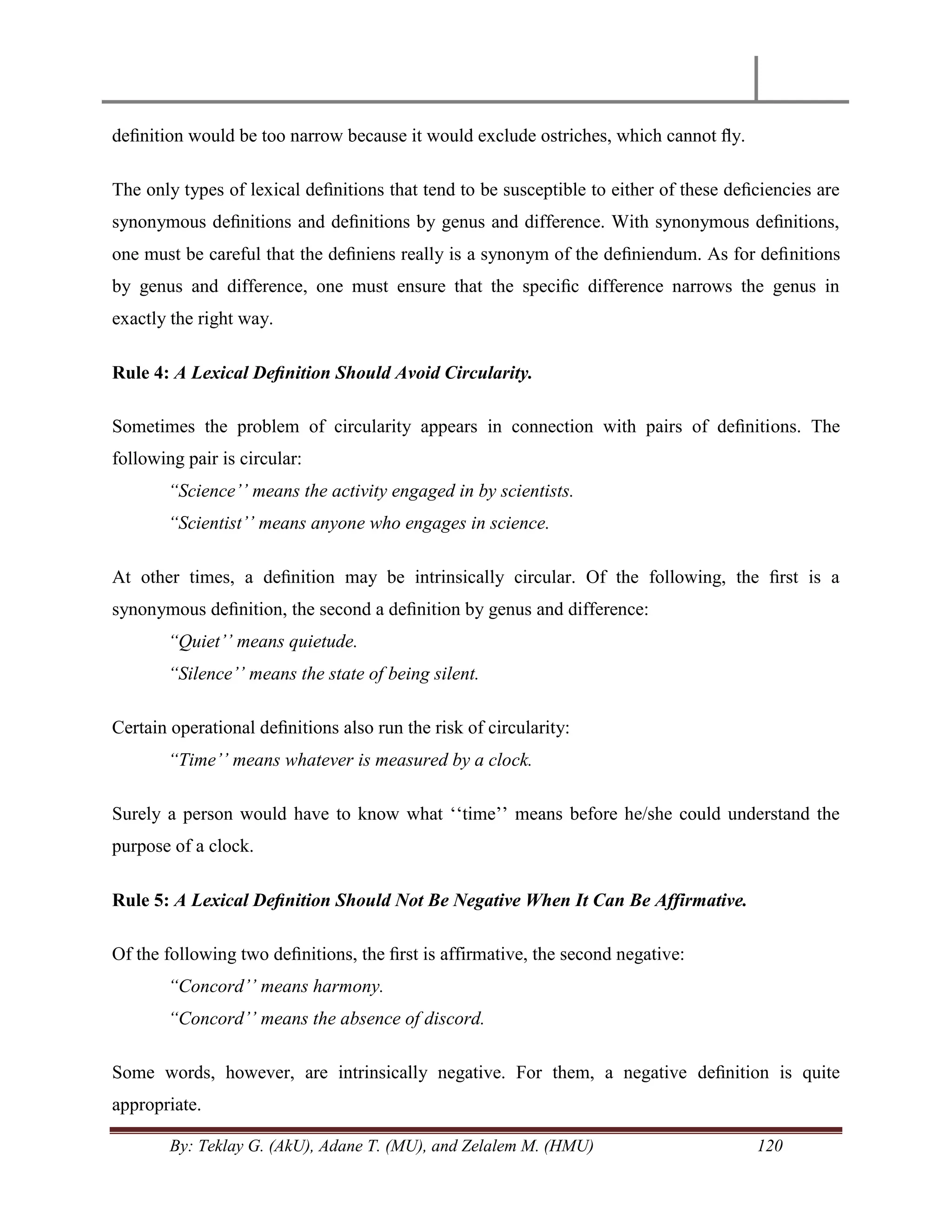 By: Teklay G. (AkU), Adane T. (MU), and Zelalem M. (HMU) 120
deﬁnition would be too narrow because it would exclude ostriches, which cannot ﬂy.
The only types of lexical deﬁnitions that tend to be susceptible to either of these deﬁciencies are
synonymous deﬁnitions and deﬁnitions by genus and difference. With synonymous deﬁnitions,
one must be careful that the deﬁniens really is a synonym of the deﬁniendum. As for deﬁnitions
by genus and difference, one must ensure that the speciﬁc difference narrows the genus in
exactly the right way.
Rule 4: A Lexical Deﬁnition Should Avoid Circularity.
Sometimes the problem of circularity appears in connection with pairs of deﬁnitions. The
following pair is circular:
“Science‟‟ means the activity engaged in by scientists.
“Scientist‟‟ means anyone who engages in science.
At other times, a deﬁnition may be intrinsically circular. Of the following, the ﬁrst is a
synonymous deﬁnition, the second a deﬁnition by genus and difference:
“Quiet‟‟ means quietude.
“Silence‟‟ means the state of being silent.
Certain operational deﬁnitions also run the risk of circularity:
“Time‟‟ means whatever is measured by a clock.
Surely a person would have to know what ‗‗time‘‘ means before he/she could understand the
purpose of a clock.
Rule 5: A Lexical Deﬁnition Should Not Be Negative When It Can Be Affirmative.
Of the following two deﬁnitions, the ﬁrst is affirmative, the second negative:
“Concord‟‟ means harmony.
“Concord‟‟ means the absence of discord.
Some words, however, are intrinsically negative. For them, a negative deﬁnition is quite
appropriate.
 