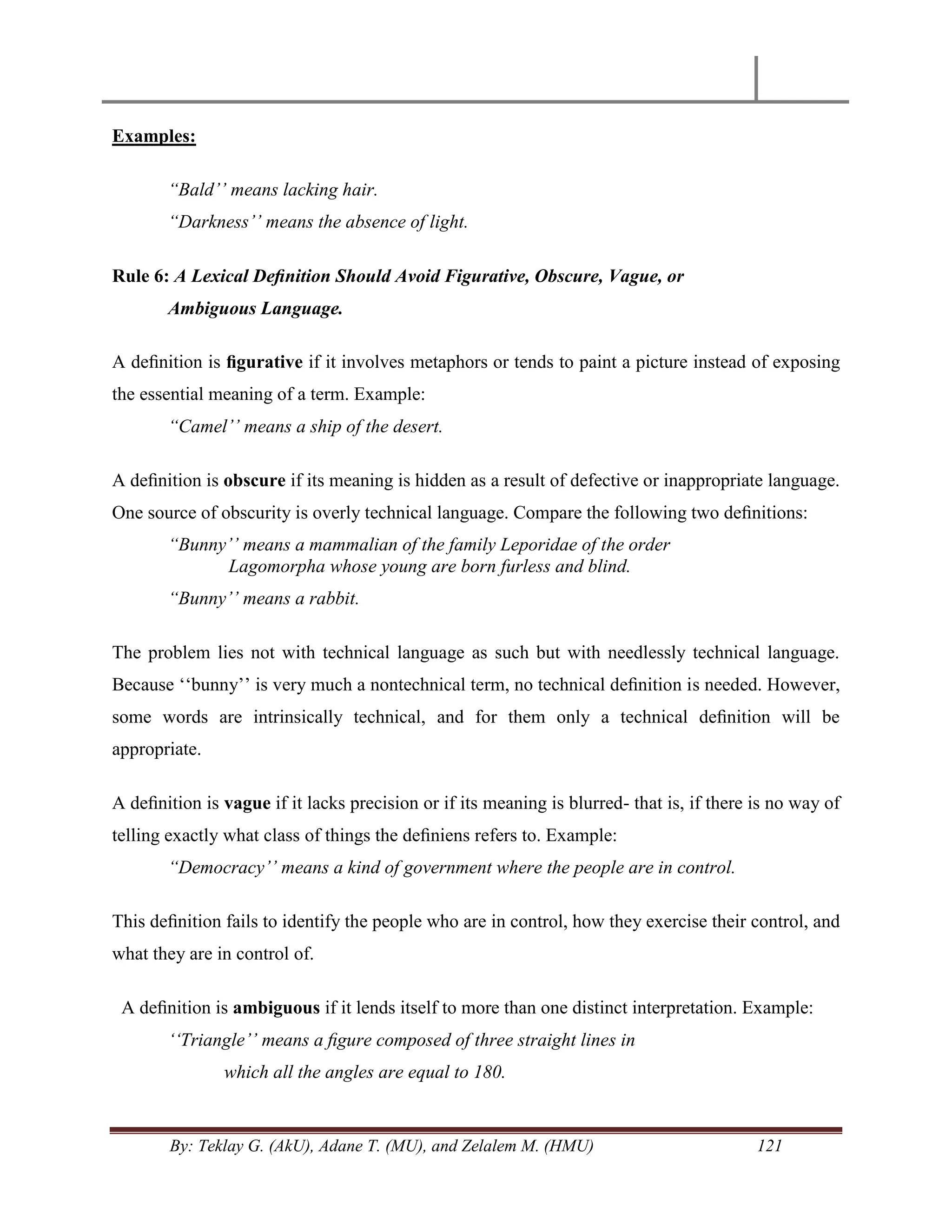 By: Teklay G. (AkU), Adane T. (MU), and Zelalem M. (HMU) 121
Examples:
“Bald‟‟ means lacking hair.
“Darkness‟‟ means the absence of light.
Rule 6: A Lexical Deﬁnition Should Avoid Figurative, Obscure, Vague, or
Ambiguous Language.
A deﬁnition is ﬁgurative if it involves metaphors or tends to paint a picture instead of exposing
the essential meaning of a term. Example:
“Camel‟‟ means a ship of the desert.
A deﬁnition is obscure if its meaning is hidden as a result of defective or inappropriate language.
One source of obscurity is overly technical language. Compare the following two deﬁnitions:
“Bunny‟‟ means a mammalian of the family Leporidae of the order
Lagomorpha whose young are born furless and blind.
“Bunny‟‟ means a rabbit.
The problem lies not with technical language as such but with needlessly technical language.
Because ‗‗bunny‘‘ is very much a nontechnical term, no technical deﬁnition is needed. However,
some words are intrinsically technical, and for them only a technical deﬁnition will be
appropriate.
A deﬁnition is vague if it lacks precision or if its meaning is blurred- that is, if there is no way of
telling exactly what class of things the deﬁniens refers to. Example:
“Democracy‟‟ means a kind of government where the people are in control.
This deﬁnition fails to identify the people who are in control, how they exercise their control, and
what they are in control of.
A deﬁnition is ambiguous if it lends itself to more than one distinct interpretation. Example:
„„Triangle‟‟ means a ﬁgure composed of three straight lines in
which all the angles are equal to 180.
 