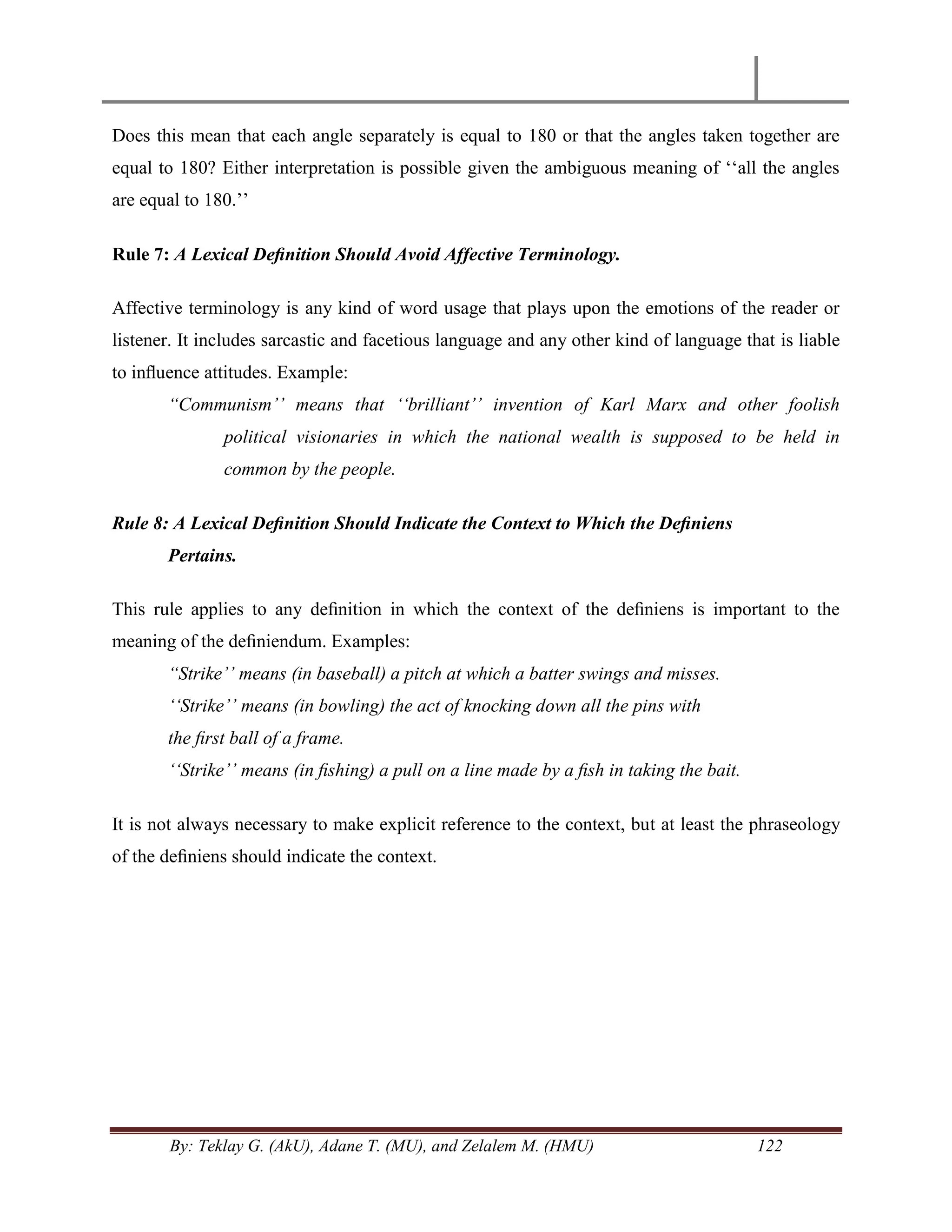 By: Teklay G. (AkU), Adane T. (MU), and Zelalem M. (HMU) 122
Does this mean that each angle separately is equal to 180 or that the angles taken together are
equal to 180? Either interpretation is possible given the ambiguous meaning of ‗‗all the angles
are equal to 180.‘‘
Rule 7: A Lexical Deﬁnition Should Avoid Affective Terminology.
Affective terminology is any kind of word usage that plays upon the emotions of the reader or
listener. It includes sarcastic and facetious language and any other kind of language that is liable
to inﬂuence attitudes. Example:
“Communism‟‟ means that „„brilliant‟‟ invention of Karl Marx and other foolish
political visionaries in which the national wealth is supposed to be held in
common by the people.
Rule 8: A Lexical Deﬁnition Should Indicate the Context to Which the Deﬁniens
Pertains.
This rule applies to any deﬁnition in which the context of the deﬁniens is important to the
meaning of the deﬁniendum. Examples:
“Strike‟‟ means (in baseball) a pitch at which a batter swings and misses.
„„Strike‟‟ means (in bowling) the act of knocking down all the pins with
the ﬁrst ball of a frame.
„„Strike‟‟ means (in ﬁshing) a pull on a line made by a ﬁsh in taking the bait.
It is not always necessary to make explicit reference to the context, but at least the phraseology
of the deﬁniens should indicate the context.
 
