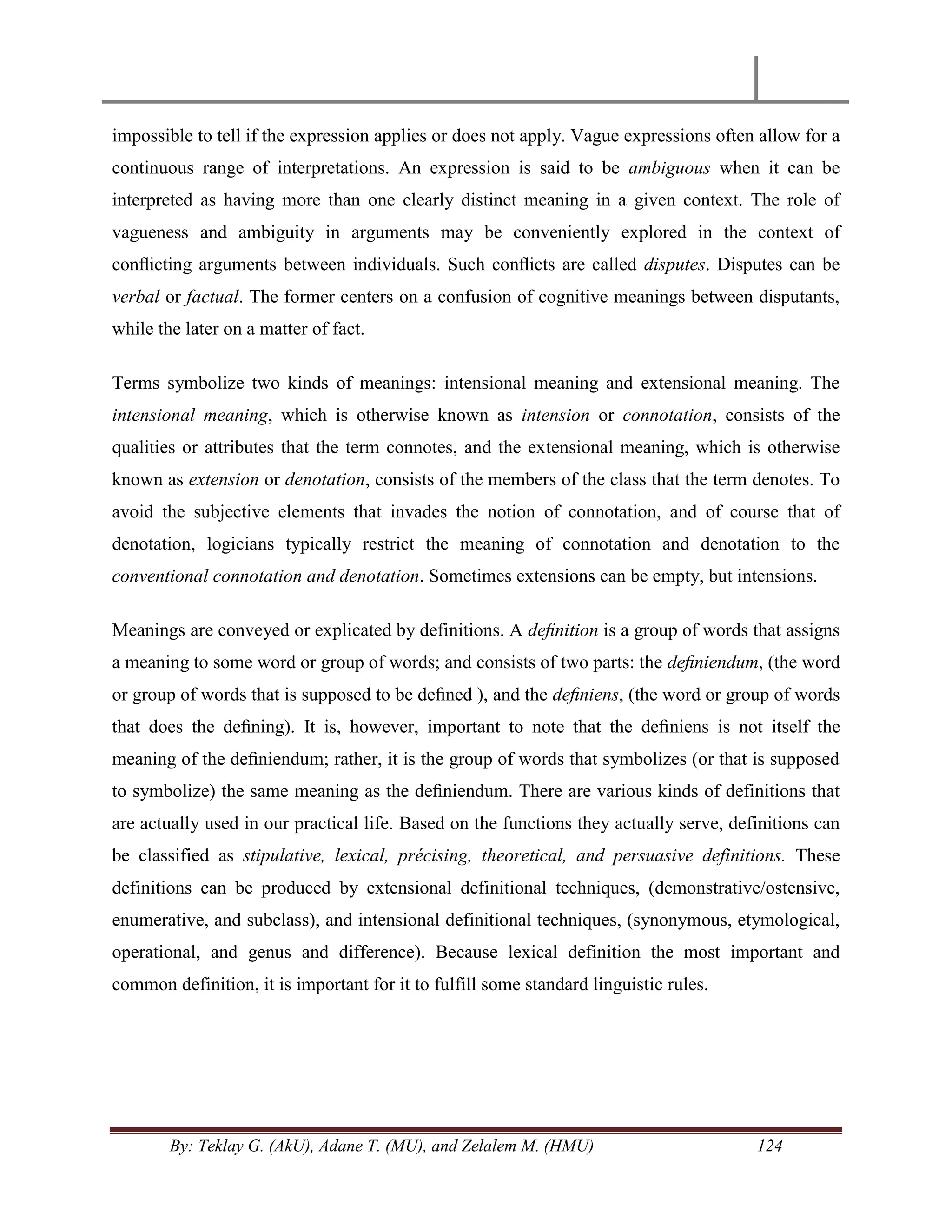 By: Teklay G. (AkU), Adane T. (MU), and Zelalem M. (HMU) 124
impossible to tell if the expression applies or does not apply. Vague expressions often allow for a
continuous range of interpretations. An expression is said to be ambiguous when it can be
interpreted as having more than one clearly distinct meaning in a given context. The role of
vagueness and ambiguity in arguments may be conveniently explored in the context of
conﬂicting arguments between individuals. Such conﬂicts are called disputes. Disputes can be
verbal or factual. The former centers on a confusion of cognitive meanings between disputants,
while the later on a matter of fact.
Terms symbolize two kinds of meanings: intensional meaning and extensional meaning. The
intensional meaning, which is otherwise known as intension or connotation, consists of the
qualities or attributes that the term connotes, and the extensional meaning, which is otherwise
known as extension or denotation, consists of the members of the class that the term denotes. To
avoid the subjective elements that invades the notion of connotation, and of course that of
denotation, logicians typically restrict the meaning of connotation and denotation to the
conventional connotation and denotation. Sometimes extensions can be empty, but intensions.
Meanings are conveyed or explicated by definitions. A deﬁnition is a group of words that assigns
a meaning to some word or group of words; and consists of two parts: the deﬁniendum, (the word
or group of words that is supposed to be deﬁned ), and the deﬁniens, (the word or group of words
that does the deﬁning). It is, however, important to note that the deﬁniens is not itself the
meaning of the deﬁniendum; rather, it is the group of words that symbolizes (or that is supposed
to symbolize) the same meaning as the deﬁniendum. There are various kinds of definitions that
are actually used in our practical life. Based on the functions they actually serve, definitions can
be classified as stipulative, lexical, précising, theoretical, and persuasive definitions. These
definitions can be produced by extensional definitional techniques, (demonstrative/ostensive,
enumerative, and subclass), and intensional definitional techniques, (synonymous, etymological,
operational, and genus and difference). Because lexical definition the most important and
common definition, it is important for it to fulfill some standard linguistic rules.
 