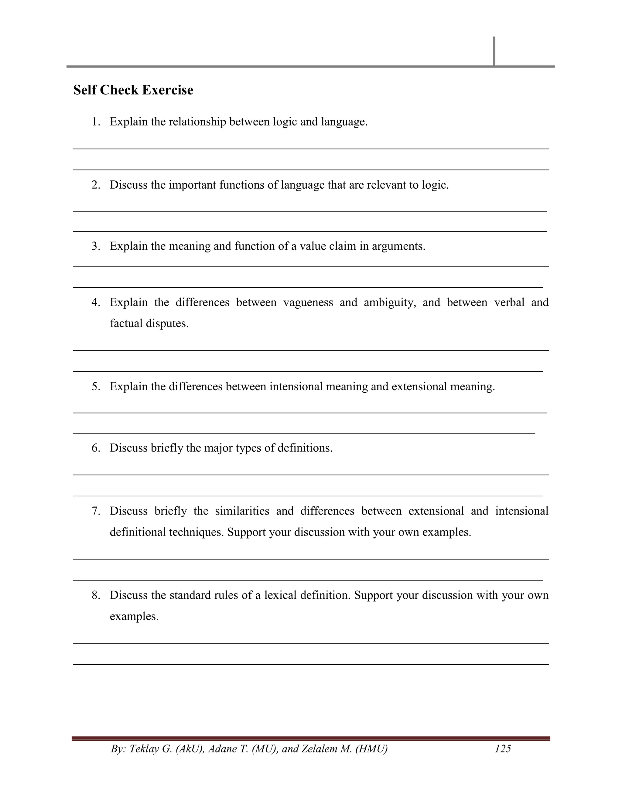 By: Teklay G. (AkU), Adane T. (MU), and Zelalem M. (HMU) 125
Self Check Exercise
1. Explain the relationship between logic and language.
______________________________________________________________________________
______________________________________________________________________________
2. Discuss the important functions of language that are relevant to logic.
_________________________________________________________________________________
_________________________________________________________________________________
3. Explain the meaning and function of a value claim in arguments.
______________________________________________________________________________
_____________________________________________________________________________
4. Explain the differences between vagueness and ambiguity, and between verbal and
factual disputes.
______________________________________________________________________________
_____________________________________________________________________________
5. Explain the differences between intensional meaning and extensional meaning.
_________________________________________________________________________________
_______________________________________________________________________________
6. Discuss briefly the major types of definitions.
______________________________________________________________________________
_____________________________________________________________________________
7. Discuss briefly the similarities and differences between extensional and intensional
definitional techniques. Support your discussion with your own examples.
______________________________________________________________________________
_____________________________________________________________________________
8. Discuss the standard rules of a lexical definition. Support your discussion with your own
examples.
______________________________________________________________________________
______________________________________________________________________________
 