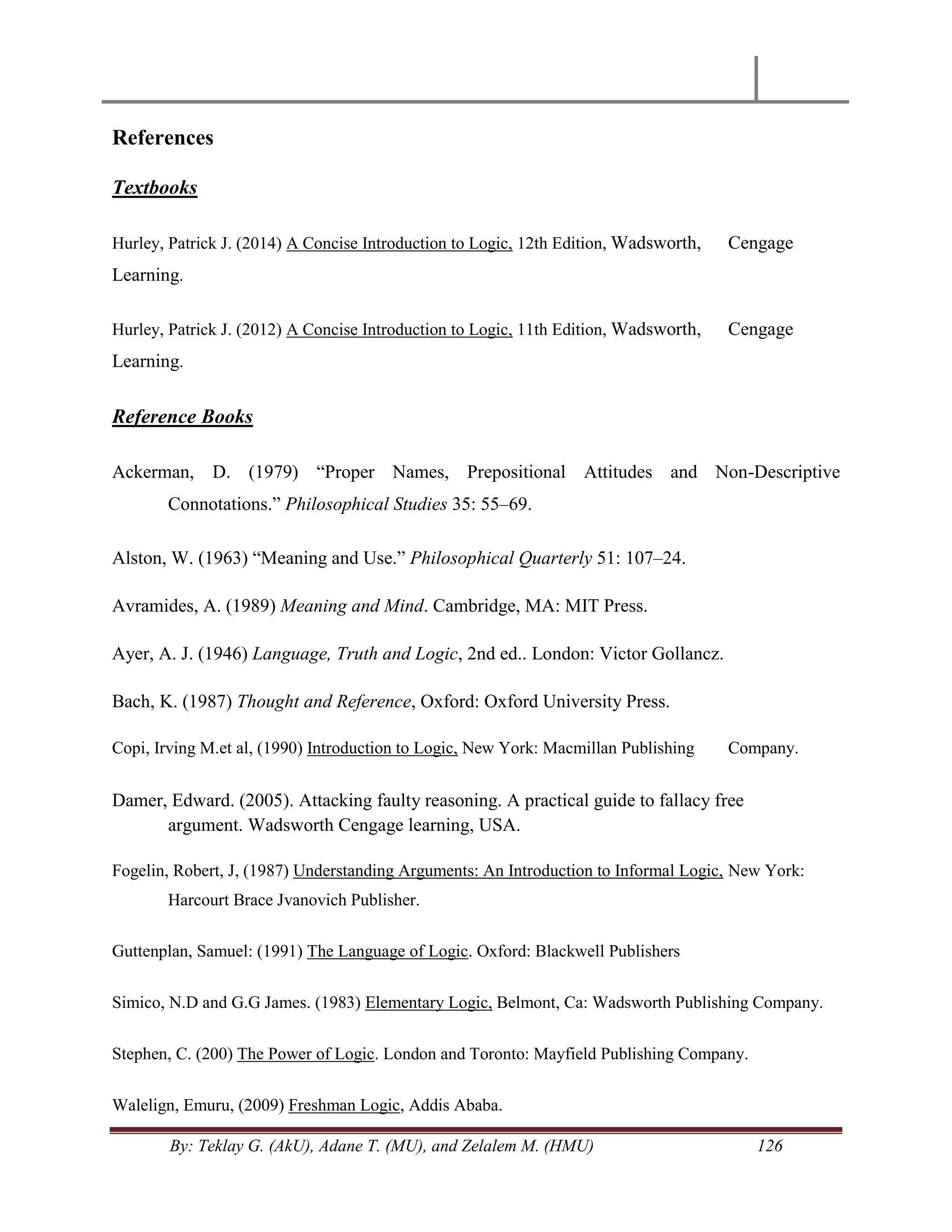 By: Teklay G. (AkU), Adane T. (MU), and Zelalem M. (HMU) 126
References
Textbooks
Hurley, Patrick J. (2014) A Concise Introduction to Logic, 12th Edition, Wadsworth, Cengage
Learning.
Hurley, Patrick J. (2012) A Concise Introduction to Logic, 11th Edition, Wadsworth, Cengage
Learning.
Reference Books
Ackerman, D. (1979) ―Proper Names, Prepositional Attitudes and Non-Descriptive
Connotations.‖ Philosophical Studies 35: 55–69.
Alston, W. (1963) ―Meaning and Use.‖ Philosophical Quarterly 51: 107–24.
Avramides, A. (1989) Meaning and Mind. Cambridge, MA: MIT Press.
Ayer, A. J. (1946) Language, Truth and Logic, 2nd ed.. London: Victor Gollancz.
Bach, K. (1987) Thought and Reference, Oxford: Oxford University Press.
Copi, Irving M.et al, (1990) Introduction to Logic, New York: Macmillan Publishing Company.
Damer, Edward. (2005). Attacking faulty reasoning. A practical guide to fallacy free
argument. Wadsworth Cengage learning, USA.
Fogelin, Robert, J, (1987) Understanding Arguments: An Introduction to Informal Logic, New York:
Harcourt Brace Jvanovich Publisher.
Guttenplan, Samuel: (1991) The Language of Logic. Oxford: Blackwell Publishers
Simico, N.D and G.G James. (1983) Elementary Logic, Belmont, Ca: Wadsworth Publishing Company.
Stephen, C. (200) The Power of Logic. London and Toronto: Mayfield Publishing Company.
Walelign, Emuru, (2009) Freshman Logic, Addis Ababa.
 