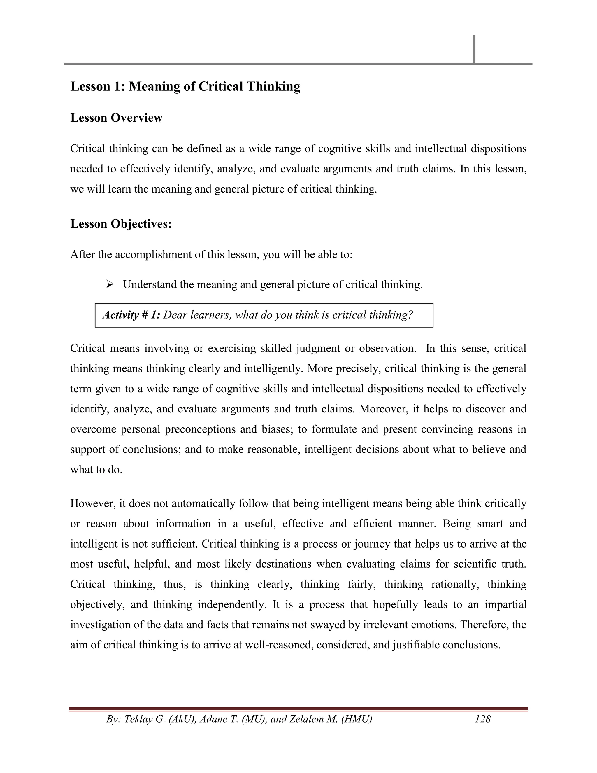 By: Teklay G. (AkU), Adane T. (MU), and Zelalem M. (HMU) 128
Lesson 1: Meaning of Critical Thinking
Lesson Overview
Critical thinking can be defined as a wide range of cognitive skills and intellectual dispositions
needed to effectively identify, analyze, and evaluate arguments and truth claims. In this lesson,
we will learn the meaning and general picture of critical thinking.
Lesson Objectives:
After the accomplishment of this lesson, you will be able to:
 Understand the meaning and general picture of critical thinking.
Critical means involving or exercising skilled judgment or observation. In this sense, critical
thinking means thinking clearly and intelligently. More precisely, critical thinking is the general
term given to a wide range of cognitive skills and intellectual dispositions needed to effectively
identify, analyze, and evaluate arguments and truth claims. Moreover, it helps to discover and
overcome personal preconceptions and biases; to formulate and present convincing reasons in
support of conclusions; and to make reasonable, intelligent decisions about what to believe and
what to do.
However, it does not automatically follow that being intelligent means being able think critically
or reason about information in a useful, effective and efficient manner. Being smart and
intelligent is not sufficient. Critical thinking is a process or journey that helps us to arrive at the
most useful, helpful, and most likely destinations when evaluating claims for scientific truth.
Critical thinking, thus, is thinking clearly, thinking fairly, thinking rationally, thinking
objectively, and thinking independently. It is a process that hopefully leads to an impartial
investigation of the data and facts that remains not swayed by irrelevant emotions. Therefore, the
aim of critical thinking is to arrive at well-reasoned, considered, and justifiable conclusions.
Activity # 1: Dear learners, what do you think is critical thinking?
 