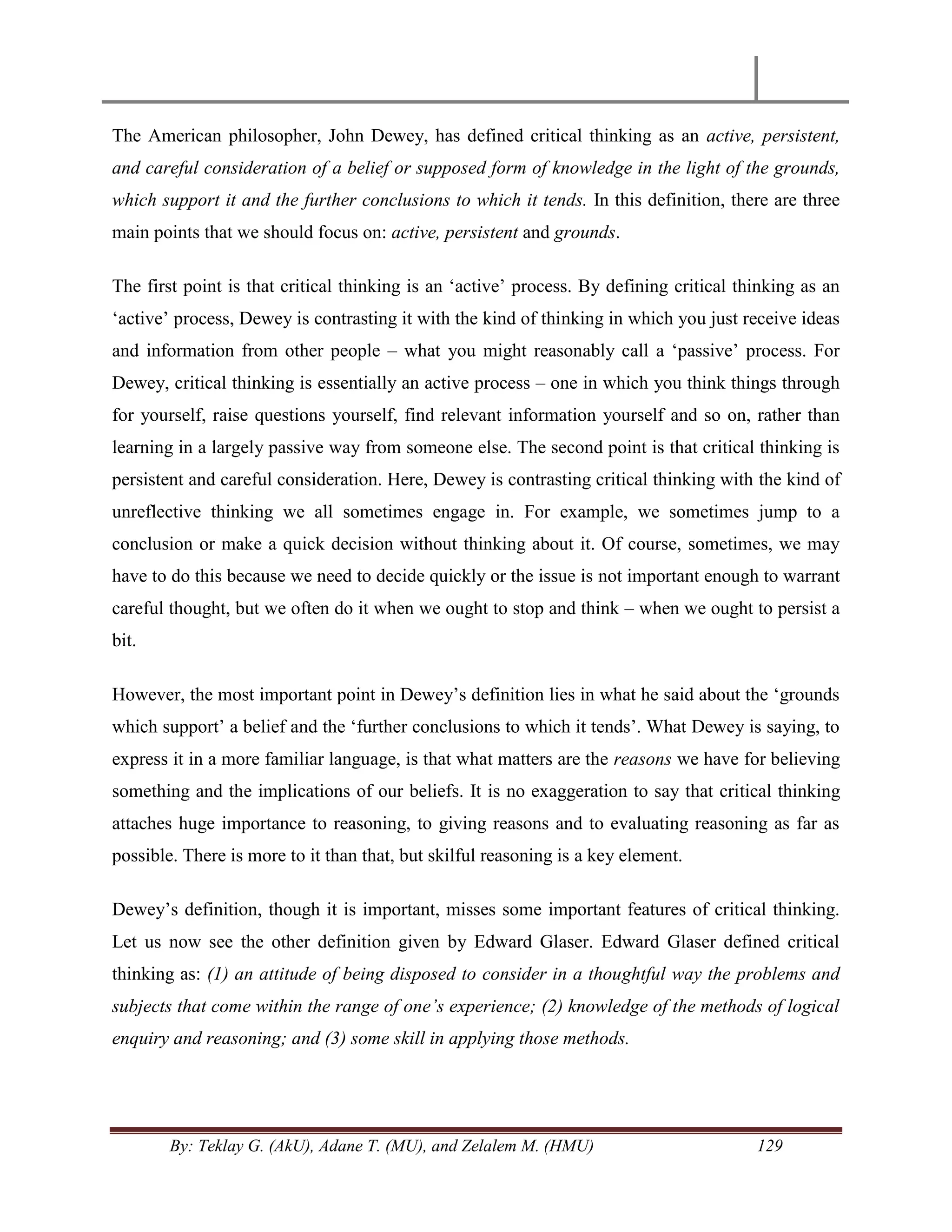 By: Teklay G. (AkU), Adane T. (MU), and Zelalem M. (HMU) 129
The American philosopher, John Dewey, has defined critical thinking as an active, persistent,
and careful consideration of a belief or supposed form of knowledge in the light of the grounds,
which support it and the further conclusions to which it tends. In this definition, there are three
main points that we should focus on: active, persistent and grounds.
The first point is that critical thinking is an ‗active‘ process. By defining critical thinking as an
‗active‘ process, Dewey is contrasting it with the kind of thinking in which you just receive ideas
and information from other people – what you might reasonably call a ‗passive‘ process. For
Dewey, critical thinking is essentially an active process – one in which you think things through
for yourself, raise questions yourself, find relevant information yourself and so on, rather than
learning in a largely passive way from someone else. The second point is that critical thinking is
persistent and careful consideration. Here, Dewey is contrasting critical thinking with the kind of
unreflective thinking we all sometimes engage in. For example, we sometimes jump to a
conclusion or make a quick decision without thinking about it. Of course, sometimes, we may
have to do this because we need to decide quickly or the issue is not important enough to warrant
careful thought, but we often do it when we ought to stop and think – when we ought to persist a
bit.
However, the most important point in Dewey‘s definition lies in what he said about the ‗grounds
which support‘ a belief and the ‗further conclusions to which it tends‘. What Dewey is saying, to
express it in a more familiar language, is that what matters are the reasons we have for believing
something and the implications of our beliefs. It is no exaggeration to say that critical thinking
attaches huge importance to reasoning, to giving reasons and to evaluating reasoning as far as
possible. There is more to it than that, but skilful reasoning is a key element.
Dewey‘s definition, though it is important, misses some important features of critical thinking.
Let us now see the other definition given by Edward Glaser. Edward Glaser defined critical
thinking as: (1) an attitude of being disposed to consider in a thoughtful way the problems and
subjects that come within the range of one‟s experience; (2) knowledge of the methods of logical
enquiry and reasoning; and (3) some skill in applying those methods.
 