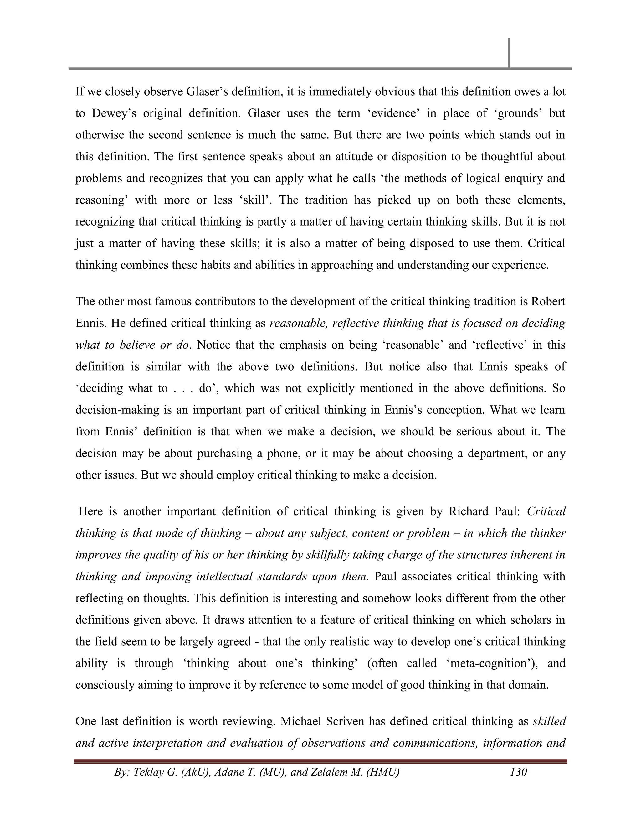 By: Teklay G. (AkU), Adane T. (MU), and Zelalem M. (HMU) 130
If we closely observe Glaser‘s definition, it is immediately obvious that this definition owes a lot
to Dewey‘s original definition. Glaser uses the term ‗evidence‘ in place of ‗grounds‘ but
otherwise the second sentence is much the same. But there are two points which stands out in
this definition. The first sentence speaks about an attitude or disposition to be thoughtful about
problems and recognizes that you can apply what he calls ‗the methods of logical enquiry and
reasoning‘ with more or less ‗skill‘. The tradition has picked up on both these elements,
recognizing that critical thinking is partly a matter of having certain thinking skills. But it is not
just a matter of having these skills; it is also a matter of being disposed to use them. Critical
thinking combines these habits and abilities in approaching and understanding our experience.
The other most famous contributors to the development of the critical thinking tradition is Robert
Ennis. He defined critical thinking as reasonable, reflective thinking that is focused on deciding
what to believe or do. Notice that the emphasis on being ‗reasonable‘ and ‗reflective‘ in this
definition is similar with the above two definitions. But notice also that Ennis speaks of
‗deciding what to . . . do‘, which was not explicitly mentioned in the above definitions. So
decision-making is an important part of critical thinking in Ennis‘s conception. What we learn
from Ennis‘ definition is that when we make a decision, we should be serious about it. The
decision may be about purchasing a phone, or it may be about choosing a department, or any
other issues. But we should employ critical thinking to make a decision.
Here is another important definition of critical thinking is given by Richard Paul: Critical
thinking is that mode of thinking – about any subject, content or problem – in which the thinker
improves the quality of his or her thinking by skillfully taking charge of the structures inherent in
thinking and imposing intellectual standards upon them. Paul associates critical thinking with
reflecting on thoughts. This definition is interesting and somehow looks different from the other
definitions given above. It draws attention to a feature of critical thinking on which scholars in
the field seem to be largely agreed - that the only realistic way to develop one‘s critical thinking
ability is through ‗thinking about one‘s thinking‘ (often called ‗meta-cognition‘), and
consciously aiming to improve it by reference to some model of good thinking in that domain.
One last definition is worth reviewing. Michael Scriven has defined critical thinking as skilled
and active interpretation and evaluation of observations and communications, information and
 