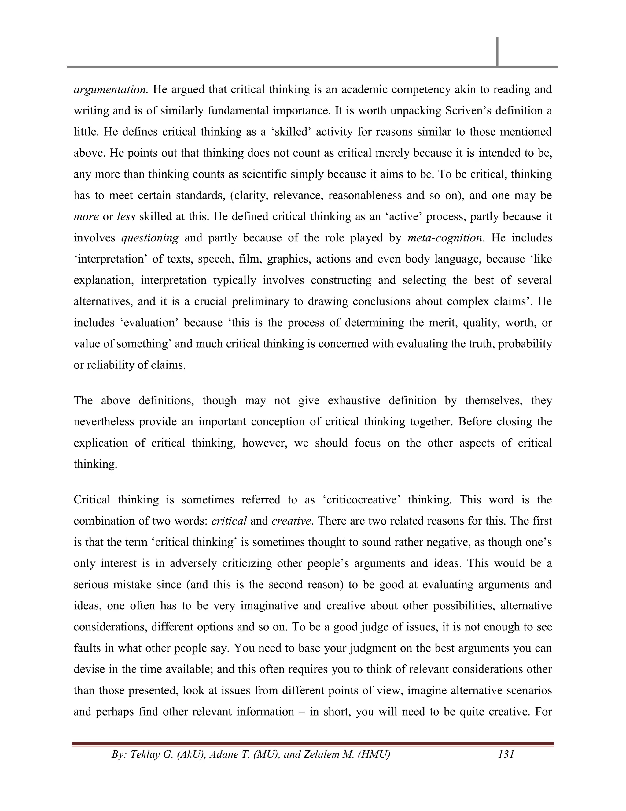 By: Teklay G. (AkU), Adane T. (MU), and Zelalem M. (HMU) 131
argumentation. He argued that critical thinking is an academic competency akin to reading and
writing and is of similarly fundamental importance. It is worth unpacking Scriven‘s definition a
little. He defines critical thinking as a ‗skilled‘ activity for reasons similar to those mentioned
above. He points out that thinking does not count as critical merely because it is intended to be,
any more than thinking counts as scientific simply because it aims to be. To be critical, thinking
has to meet certain standards, (clarity, relevance, reasonableness and so on), and one may be
more or less skilled at this. He defined critical thinking as an ‗active‘ process, partly because it
involves questioning and partly because of the role played by meta-cognition. He includes
‗interpretation‘ of texts, speech, film, graphics, actions and even body language, because ‗like
explanation, interpretation typically involves constructing and selecting the best of several
alternatives, and it is a crucial preliminary to drawing conclusions about complex claims‘. He
includes ‗evaluation‘ because ‗this is the process of determining the merit, quality, worth, or
value of something‘ and much critical thinking is concerned with evaluating the truth, probability
or reliability of claims.
The above definitions, though may not give exhaustive definition by themselves, they
nevertheless provide an important conception of critical thinking together. Before closing the
explication of critical thinking, however, we should focus on the other aspects of critical
thinking.
Critical thinking is sometimes referred to as ‗criticocreative‘ thinking. This word is the
combination of two words: critical and creative. There are two related reasons for this. The first
is that the term ‗critical thinking‘ is sometimes thought to sound rather negative, as though one‘s
only interest is in adversely criticizing other people‘s arguments and ideas. This would be a
serious mistake since (and this is the second reason) to be good at evaluating arguments and
ideas, one often has to be very imaginative and creative about other possibilities, alternative
considerations, different options and so on. To be a good judge of issues, it is not enough to see
faults in what other people say. You need to base your judgment on the best arguments you can
devise in the time available; and this often requires you to think of relevant considerations other
than those presented, look at issues from different points of view, imagine alternative scenarios
and perhaps find other relevant information – in short, you will need to be quite creative. For
 