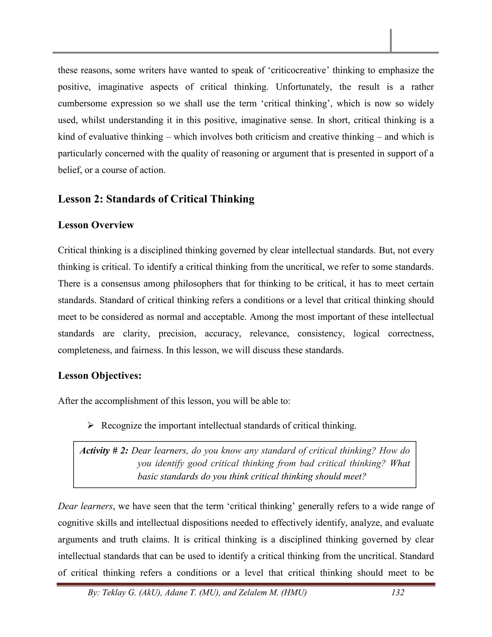 By: Teklay G. (AkU), Adane T. (MU), and Zelalem M. (HMU) 132
these reasons, some writers have wanted to speak of ‗criticocreative‘ thinking to emphasize the
positive, imaginative aspects of critical thinking. Unfortunately, the result is a rather
cumbersome expression so we shall use the term ‗critical thinking‘, which is now so widely
used, whilst understanding it in this positive, imaginative sense. In short, critical thinking is a
kind of evaluative thinking – which involves both criticism and creative thinking – and which is
particularly concerned with the quality of reasoning or argument that is presented in support of a
belief, or a course of action.
Lesson 2: Standards of Critical Thinking
Lesson Overview
Critical thinking is a disciplined thinking governed by clear intellectual standards. But, not every
thinking is critical. To identify a critical thinking from the uncritical, we refer to some standards.
There is a consensus among philosophers that for thinking to be critical, it has to meet certain
standards. Standard of critical thinking refers a conditions or a level that critical thinking should
meet to be considered as normal and acceptable. Among the most important of these intellectual
standards are clarity, precision, accuracy, relevance, consistency, logical correctness,
completeness, and fairness. In this lesson, we will discuss these standards.
Lesson Objectives:
After the accomplishment of this lesson, you will be able to:
 Recognize the important intellectual standards of critical thinking.
Dear learners, we have seen that the term ‗critical thinking‘ generally refers to a wide range of
cognitive skills and intellectual dispositions needed to effectively identify, analyze, and evaluate
arguments and truth claims. It is critical thinking is a disciplined thinking governed by clear
intellectual standards that can be used to identify a critical thinking from the uncritical. Standard
of critical thinking refers a conditions or a level that critical thinking should meet to be
Activity # 2: Dear learners, do you know any standard of critical thinking? How do
you identify good critical thinking from bad critical thinking? What
basic standards do you think critical thinking should meet?
 