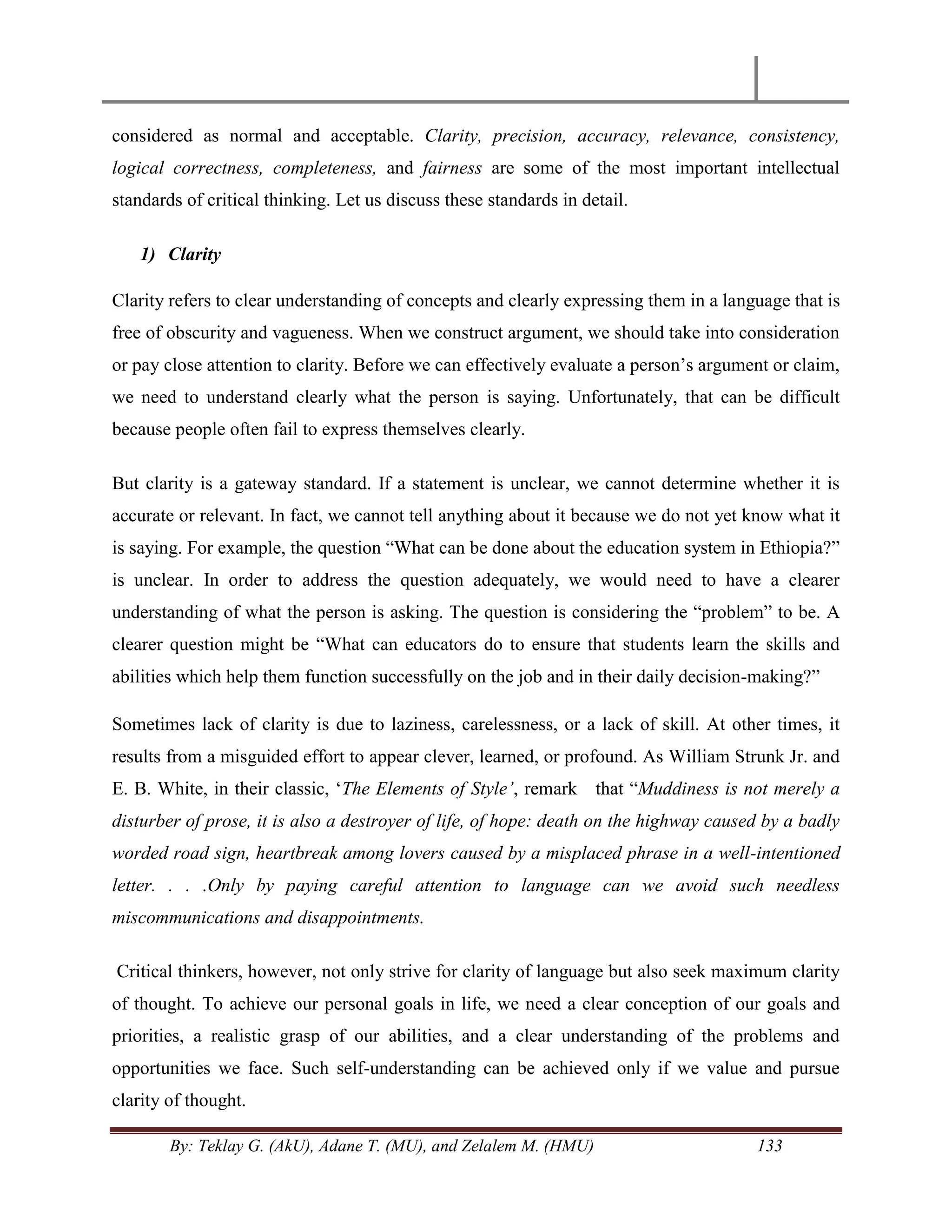 By: Teklay G. (AkU), Adane T. (MU), and Zelalem M. (HMU) 133
considered as normal and acceptable. Clarity, precision, accuracy, relevance, consistency,
logical correctness, completeness, and fairness are some of the most important intellectual
standards of critical thinking. Let us discuss these standards in detail.
1) Clarity
Clarity refers to clear understanding of concepts and clearly expressing them in a language that is
free of obscurity and vagueness. When we construct argument, we should take into consideration
or pay close attention to clarity. Before we can effectively evaluate a person‘s argument or claim,
we need to understand clearly what the person is saying. Unfortunately, that can be difficult
because people often fail to express themselves clearly.
But clarity is a gateway standard. If a statement is unclear, we cannot determine whether it is
accurate or relevant. In fact, we cannot tell anything about it because we do not yet know what it
is saying. For example, the question ―What can be done about the education system in Ethiopia?‖
is unclear. In order to address the question adequately, we would need to have a clearer
understanding of what the person is asking. The question is considering the ―problem‖ to be. A
clearer question might be ―What can educators do to ensure that students learn the skills and
abilities which help them function successfully on the job and in their daily decision-making?‖
Sometimes lack of clarity is due to laziness, carelessness, or a lack of skill. At other times, it
results from a misguided effort to appear clever, learned, or profound. As William Strunk Jr. and
E. B. White, in their classic, ‗The Elements of Style‟, remark that ―Muddiness is not merely a
disturber of prose, it is also a destroyer of life, of hope: death on the highway caused by a badly
worded road sign, heartbreak among lovers caused by a misplaced phrase in a well-intentioned
letter. . . .Only by paying careful attention to language can we avoid such needless
miscommunications and disappointments.
Critical thinkers, however, not only strive for clarity of language but also seek maximum clarity
of thought. To achieve our personal goals in life, we need a clear conception of our goals and
priorities, a realistic grasp of our abilities, and a clear understanding of the problems and
opportunities we face. Such self-understanding can be achieved only if we value and pursue
clarity of thought.
 