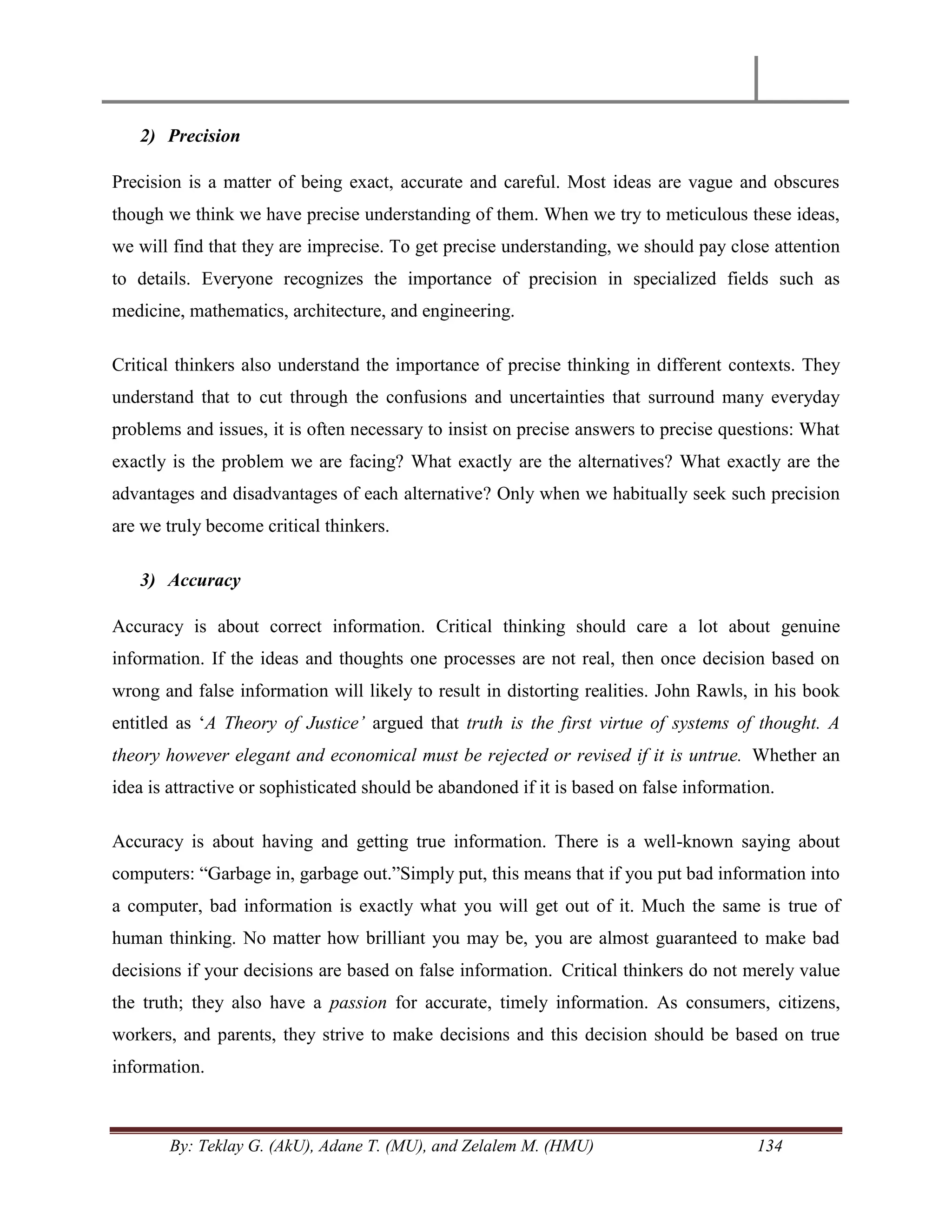 By: Teklay G. (AkU), Adane T. (MU), and Zelalem M. (HMU) 134
2) Precision
Precision is a matter of being exact, accurate and careful. Most ideas are vague and obscures
though we think we have precise understanding of them. When we try to meticulous these ideas,
we will find that they are imprecise. To get precise understanding, we should pay close attention
to details. Everyone recognizes the importance of precision in specialized fields such as
medicine, mathematics, architecture, and engineering.
Critical thinkers also understand the importance of precise thinking in different contexts. They
understand that to cut through the confusions and uncertainties that surround many everyday
problems and issues, it is often necessary to insist on precise answers to precise questions: What
exactly is the problem we are facing? What exactly are the alternatives? What exactly are the
advantages and disadvantages of each alternative? Only when we habitually seek such precision
are we truly become critical thinkers.
3) Accuracy
Accuracy is about correct information. Critical thinking should care a lot about genuine
information. If the ideas and thoughts one processes are not real, then once decision based on
wrong and false information will likely to result in distorting realities. John Rawls, in his book
entitled as ‗A Theory of Justice‟ argued that truth is the first virtue of systems of thought. A
theory however elegant and economical must be rejected or revised if it is untrue. Whether an
idea is attractive or sophisticated should be abandoned if it is based on false information.
Accuracy is about having and getting true information. There is a well-known saying about
computers: ―Garbage in, garbage out.‖Simply put, this means that if you put bad information into
a computer, bad information is exactly what you will get out of it. Much the same is true of
human thinking. No matter how brilliant you may be, you are almost guaranteed to make bad
decisions if your decisions are based on false information. Critical thinkers do not merely value
the truth; they also have a passion for accurate, timely information. As consumers, citizens,
workers, and parents, they strive to make decisions and this decision should be based on true
information.
 