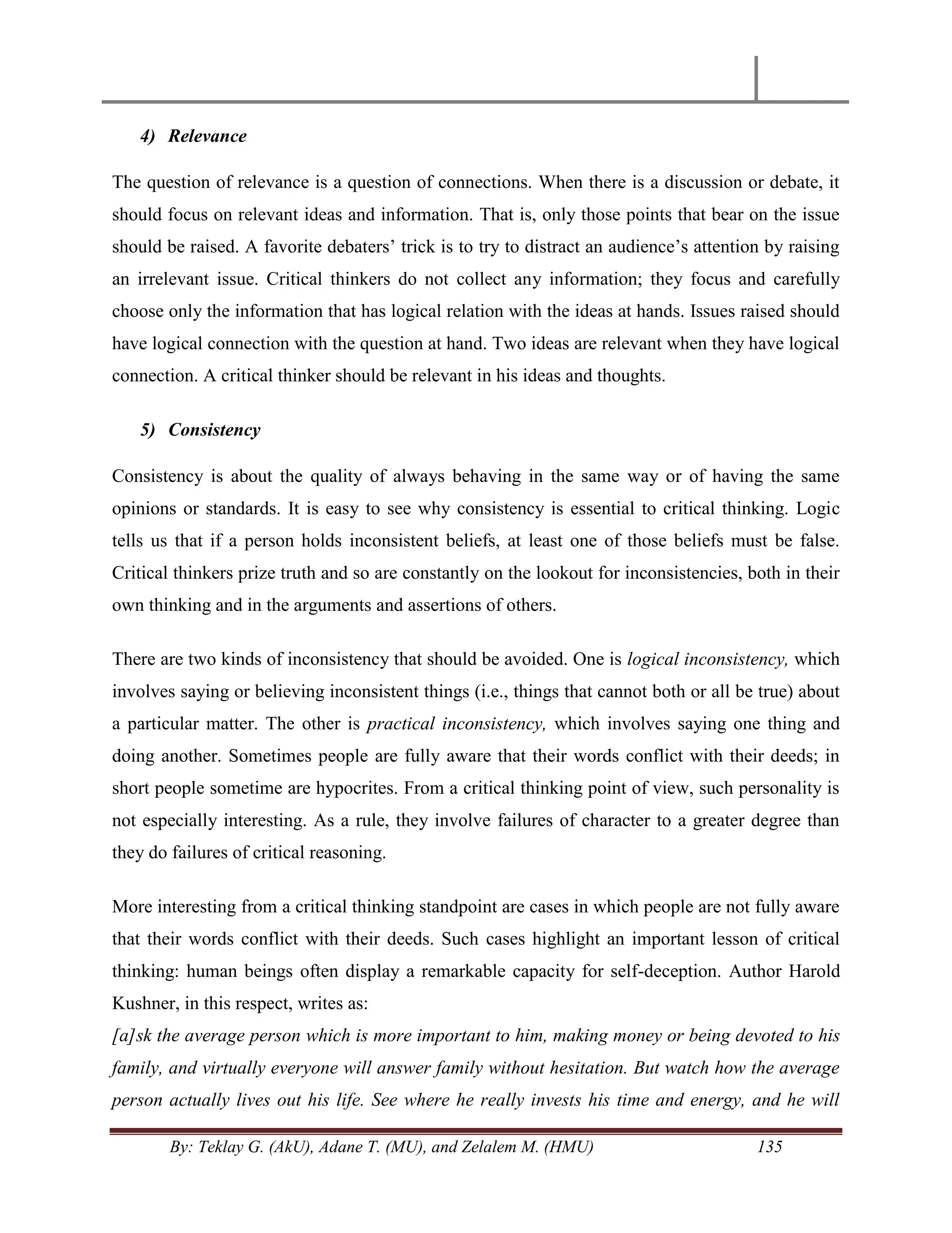 By: Teklay G. (AkU), Adane T. (MU), and Zelalem M. (HMU) 135
4) Relevance
The question of relevance is a question of connections. When there is a discussion or debate, it
should focus on relevant ideas and information. That is, only those points that bear on the issue
should be raised. A favorite debaters‘ trick is to try to distract an audience‘s attention by raising
an irrelevant issue. Critical thinkers do not collect any information; they focus and carefully
choose only the information that has logical relation with the ideas at hands. Issues raised should
have logical connection with the question at hand. Two ideas are relevant when they have logical
connection. A critical thinker should be relevant in his ideas and thoughts.
5) Consistency
Consistency is about the quality of always behaving in the same way or of having the same
opinions or standards. It is easy to see why consistency is essential to critical thinking. Logic
tells us that if a person holds inconsistent beliefs, at least one of those beliefs must be false.
Critical thinkers prize truth and so are constantly on the lookout for inconsistencies, both in their
own thinking and in the arguments and assertions of others.
There are two kinds of inconsistency that should be avoided. One is logical inconsistency, which
involves saying or believing inconsistent things (i.e., things that cannot both or all be true) about
a particular matter. The other is practical inconsistency, which involves saying one thing and
doing another. Sometimes people are fully aware that their words conflict with their deeds; in
short people sometime are hypocrites. From a critical thinking point of view, such personality is
not especially interesting. As a rule, they involve failures of character to a greater degree than
they do failures of critical reasoning.
More interesting from a critical thinking standpoint are cases in which people are not fully aware
that their words conflict with their deeds. Such cases highlight an important lesson of critical
thinking: human beings often display a remarkable capacity for self-deception. Author Harold
Kushner, in this respect, writes as:
[a]sk the average person which is more important to him, making money or being devoted to his
family, and virtually everyone will answer family without hesitation. But watch how the average
person actually lives out his life. See where he really invests his time and energy, and he will
 