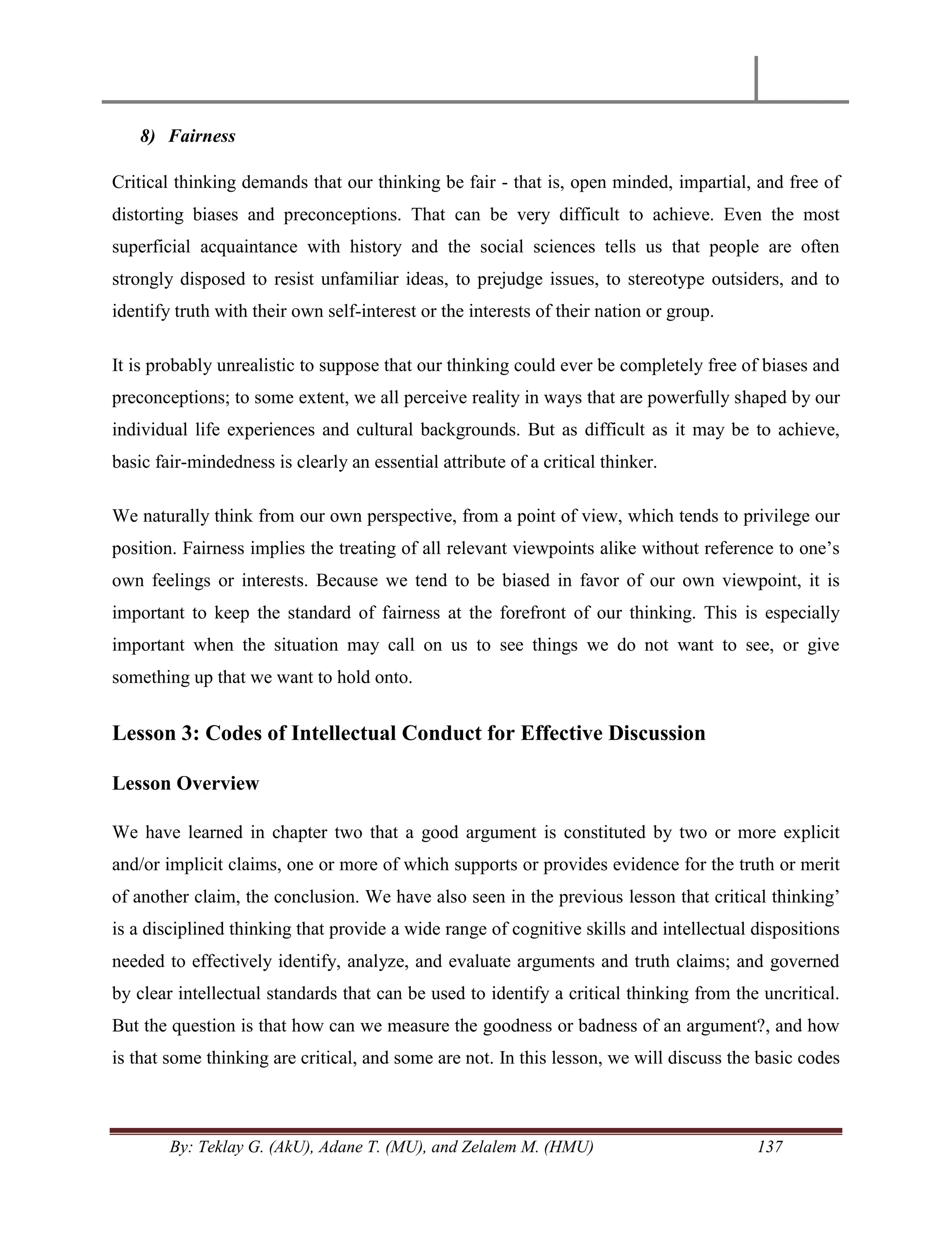 By: Teklay G. (AkU), Adane T. (MU), and Zelalem M. (HMU) 137
8) Fairness
Critical thinking demands that our thinking be fair - that is, open minded, impartial, and free of
distorting biases and preconceptions. That can be very difficult to achieve. Even the most
superficial acquaintance with history and the social sciences tells us that people are often
strongly disposed to resist unfamiliar ideas, to prejudge issues, to stereotype outsiders, and to
identify truth with their own self-interest or the interests of their nation or group.
It is probably unrealistic to suppose that our thinking could ever be completely free of biases and
preconceptions; to some extent, we all perceive reality in ways that are powerfully shaped by our
individual life experiences and cultural backgrounds. But as difficult as it may be to achieve,
basic fair-mindedness is clearly an essential attribute of a critical thinker.
We naturally think from our own perspective, from a point of view, which tends to privilege our
position. Fairness implies the treating of all relevant viewpoints alike without reference to one‘s
own feelings or interests. Because we tend to be biased in favor of our own viewpoint, it is
important to keep the standard of fairness at the forefront of our thinking. This is especially
important when the situation may call on us to see things we do not want to see, or give
something up that we want to hold onto.
Lesson 3: Codes of Intellectual Conduct for Effective Discussion
Lesson Overview
We have learned in chapter two that a good argument is constituted by two or more explicit
and/or implicit claims, one or more of which supports or provides evidence for the truth or merit
of another claim, the conclusion. We have also seen in the previous lesson that critical thinking‘
is a disciplined thinking that provide a wide range of cognitive skills and intellectual dispositions
needed to effectively identify, analyze, and evaluate arguments and truth claims; and governed
by clear intellectual standards that can be used to identify a critical thinking from the uncritical.
But the question is that how can we measure the goodness or badness of an argument?, and how
is that some thinking are critical, and some are not. In this lesson, we will discuss the basic codes
 