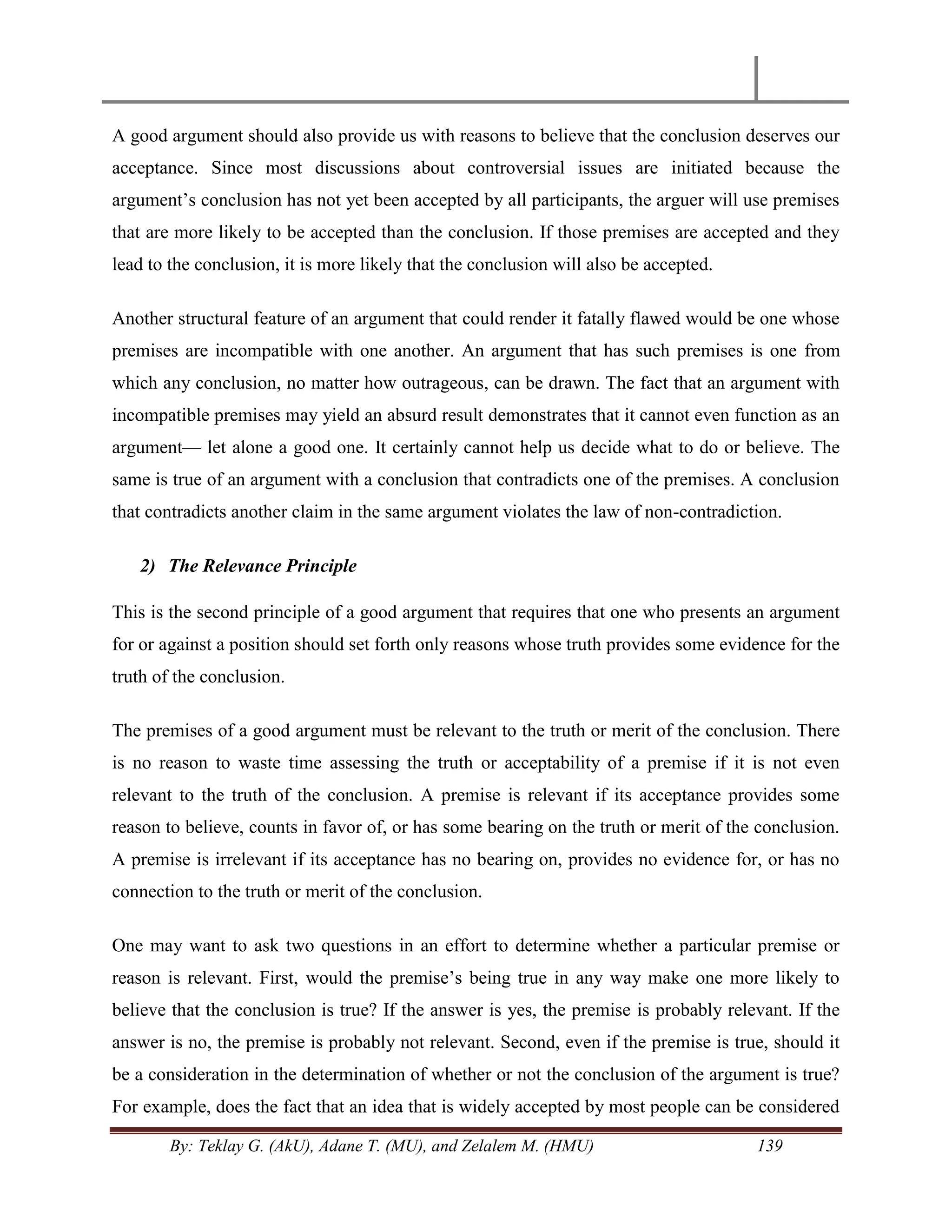By: Teklay G. (AkU), Adane T. (MU), and Zelalem M. (HMU) 139
A good argument should also provide us with reasons to believe that the conclusion deserves our
acceptance. Since most discussions about controversial issues are initiated because the
argument‘s conclusion has not yet been accepted by all participants, the arguer will use premises
that are more likely to be accepted than the conclusion. If those premises are accepted and they
lead to the conclusion, it is more likely that the conclusion will also be accepted.
Another structural feature of an argument that could render it fatally flawed would be one whose
premises are incompatible with one another. An argument that has such premises is one from
which any conclusion, no matter how outrageous, can be drawn. The fact that an argument with
incompatible premises may yield an absurd result demonstrates that it cannot even function as an
argument— let alone a good one. It certainly cannot help us decide what to do or believe. The
same is true of an argument with a conclusion that contradicts one of the premises. A conclusion
that contradicts another claim in the same argument violates the law of non-contradiction.
2) The Relevance Principle
This is the second principle of a good argument that requires that one who presents an argument
for or against a position should set forth only reasons whose truth provides some evidence for the
truth of the conclusion.
The premises of a good argument must be relevant to the truth or merit of the conclusion. There
is no reason to waste time assessing the truth or acceptability of a premise if it is not even
relevant to the truth of the conclusion. A premise is relevant if its acceptance provides some
reason to believe, counts in favor of, or has some bearing on the truth or merit of the conclusion.
A premise is irrelevant if its acceptance has no bearing on, provides no evidence for, or has no
connection to the truth or merit of the conclusion.
One may want to ask two questions in an effort to determine whether a particular premise or
reason is relevant. First, would the premise‘s being true in any way make one more likely to
believe that the conclusion is true? If the answer is yes, the premise is probably relevant. If the
answer is no, the premise is probably not relevant. Second, even if the premise is true, should it
be a consideration in the determination of whether or not the conclusion of the argument is true?
For example, does the fact that an idea that is widely accepted by most people can be considered
 