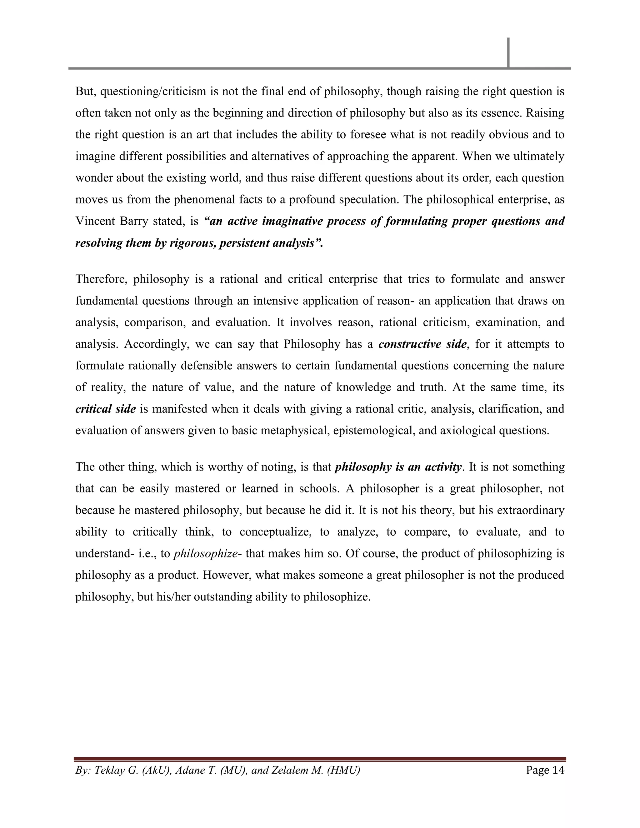 By: Teklay G. (AkU), Adane T. (MU), and Zelalem M. (HMU) Page 14
But, questioning/criticism is not the final end of philosophy, though raising the right question is
often taken not only as the beginning and direction of philosophy but also as its essence. Raising
the right question is an art that includes the ability to foresee what is not readily obvious and to
imagine different possibilities and alternatives of approaching the apparent. When we ultimately
wonder about the existing world, and thus raise different questions about its order, each question
moves us from the phenomenal facts to a profound speculation. The philosophical enterprise, as
Vincent Barry stated, is “an active imaginative process of formulating proper questions and
resolving them by rigorous, persistent analysis”.
Therefore, philosophy is a rational and critical enterprise that tries to formulate and answer
fundamental questions through an intensive application of reason- an application that draws on
analysis, comparison, and evaluation. It involves reason, rational criticism, examination, and
analysis. Accordingly, we can say that Philosophy has a constructive side, for it attempts to
formulate rationally defensible answers to certain fundamental questions concerning the nature
of reality, the nature of value, and the nature of knowledge and truth. At the same time, its
critical side is manifested when it deals with giving a rational critic, analysis, clarification, and
evaluation of answers given to basic metaphysical, epistemological, and axiological questions.
The other thing, which is worthy of noting, is that philosophy is an activity. It is not something
that can be easily mastered or learned in schools. A philosopher is a great philosopher, not
because he mastered philosophy, but because he did it. It is not his theory, but his extraordinary
ability to critically think, to conceptualize, to analyze, to compare, to evaluate, and to
understand- i.e., to philosophize- that makes him so. Of course, the product of philosophizing is
philosophy as a product. However, what makes someone a great philosopher is not the produced
philosophy, but his/her outstanding ability to philosophize.
 