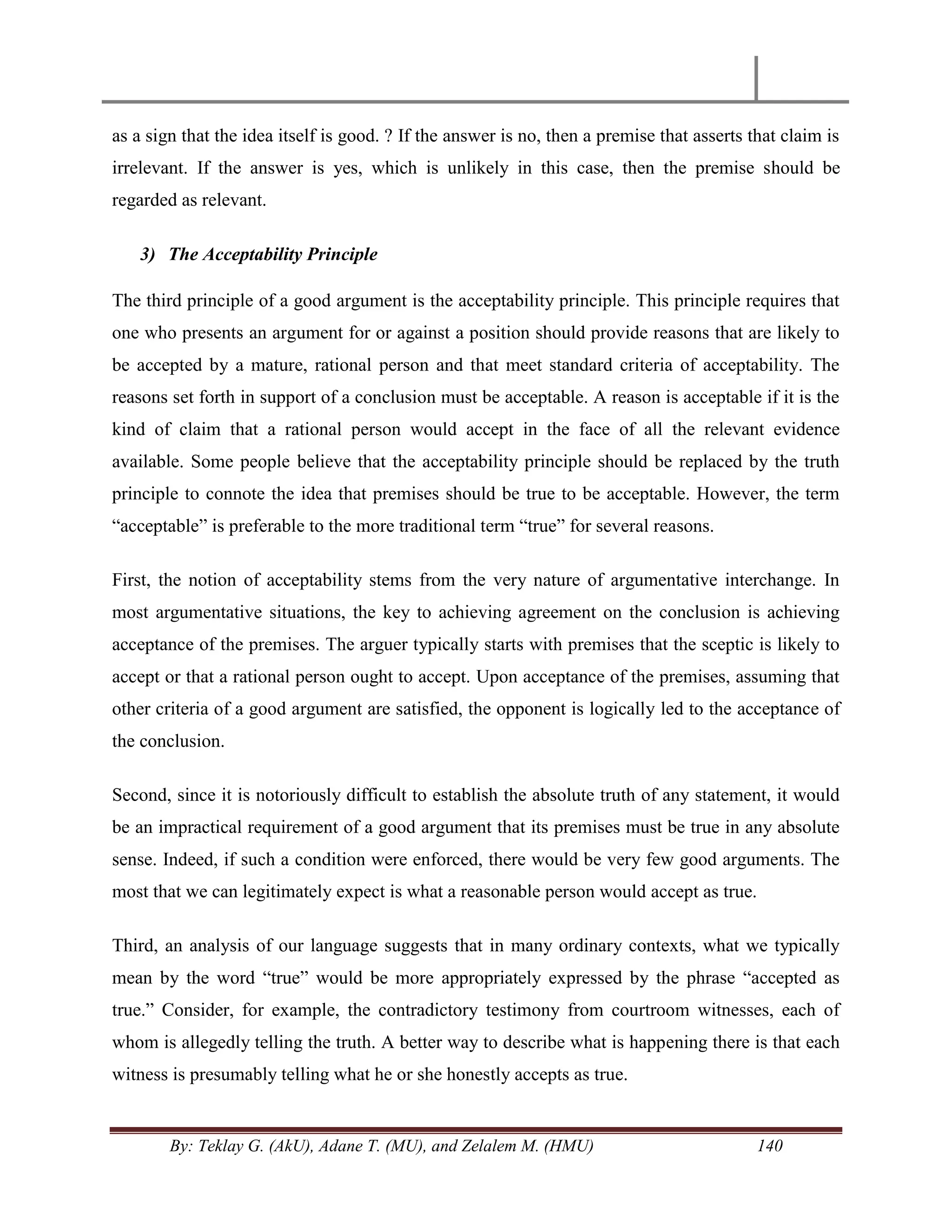 By: Teklay G. (AkU), Adane T. (MU), and Zelalem M. (HMU) 140
as a sign that the idea itself is good. ? If the answer is no, then a premise that asserts that claim is
irrelevant. If the answer is yes, which is unlikely in this case, then the premise should be
regarded as relevant.
3) The Acceptability Principle
The third principle of a good argument is the acceptability principle. This principle requires that
one who presents an argument for or against a position should provide reasons that are likely to
be accepted by a mature, rational person and that meet standard criteria of acceptability. The
reasons set forth in support of a conclusion must be acceptable. A reason is acceptable if it is the
kind of claim that a rational person would accept in the face of all the relevant evidence
available. Some people believe that the acceptability principle should be replaced by the truth
principle to connote the idea that premises should be true to be acceptable. However, the term
―acceptable‖ is preferable to the more traditional term ―true‖ for several reasons.
First, the notion of acceptability stems from the very nature of argumentative interchange. In
most argumentative situations, the key to achieving agreement on the conclusion is achieving
acceptance of the premises. The arguer typically starts with premises that the sceptic is likely to
accept or that a rational person ought to accept. Upon acceptance of the premises, assuming that
other criteria of a good argument are satisfied, the opponent is logically led to the acceptance of
the conclusion.
Second, since it is notoriously difficult to establish the absolute truth of any statement, it would
be an impractical requirement of a good argument that its premises must be true in any absolute
sense. Indeed, if such a condition were enforced, there would be very few good arguments. The
most that we can legitimately expect is what a reasonable person would accept as true.
Third, an analysis of our language suggests that in many ordinary contexts, what we typically
mean by the word ―true‖ would be more appropriately expressed by the phrase ―accepted as
true.‖ Consider, for example, the contradictory testimony from courtroom witnesses, each of
whom is allegedly telling the truth. A better way to describe what is happening there is that each
witness is presumably telling what he or she honestly accepts as true.
 