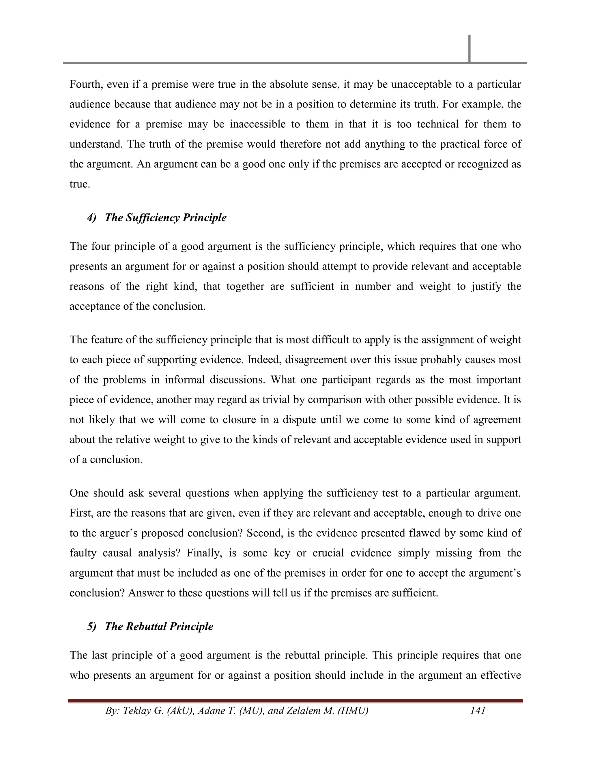 By: Teklay G. (AkU), Adane T. (MU), and Zelalem M. (HMU) 141
Fourth, even if a premise were true in the absolute sense, it may be unacceptable to a particular
audience because that audience may not be in a position to determine its truth. For example, the
evidence for a premise may be inaccessible to them in that it is too technical for them to
understand. The truth of the premise would therefore not add anything to the practical force of
the argument. An argument can be a good one only if the premises are accepted or recognized as
true.
4) The Sufficiency Principle
The four principle of a good argument is the sufficiency principle, which requires that one who
presents an argument for or against a position should attempt to provide relevant and acceptable
reasons of the right kind, that together are sufficient in number and weight to justify the
acceptance of the conclusion.
The feature of the sufficiency principle that is most difficult to apply is the assignment of weight
to each piece of supporting evidence. Indeed, disagreement over this issue probably causes most
of the problems in informal discussions. What one participant regards as the most important
piece of evidence, another may regard as trivial by comparison with other possible evidence. It is
not likely that we will come to closure in a dispute until we come to some kind of agreement
about the relative weight to give to the kinds of relevant and acceptable evidence used in support
of a conclusion.
One should ask several questions when applying the sufficiency test to a particular argument.
First, are the reasons that are given, even if they are relevant and acceptable, enough to drive one
to the arguer‘s proposed conclusion? Second, is the evidence presented flawed by some kind of
faulty causal analysis? Finally, is some key or crucial evidence simply missing from the
argument that must be included as one of the premises in order for one to accept the argument‘s
conclusion? Answer to these questions will tell us if the premises are sufficient.
5) The Rebuttal Principle
The last principle of a good argument is the rebuttal principle. This principle requires that one
who presents an argument for or against a position should include in the argument an effective
 