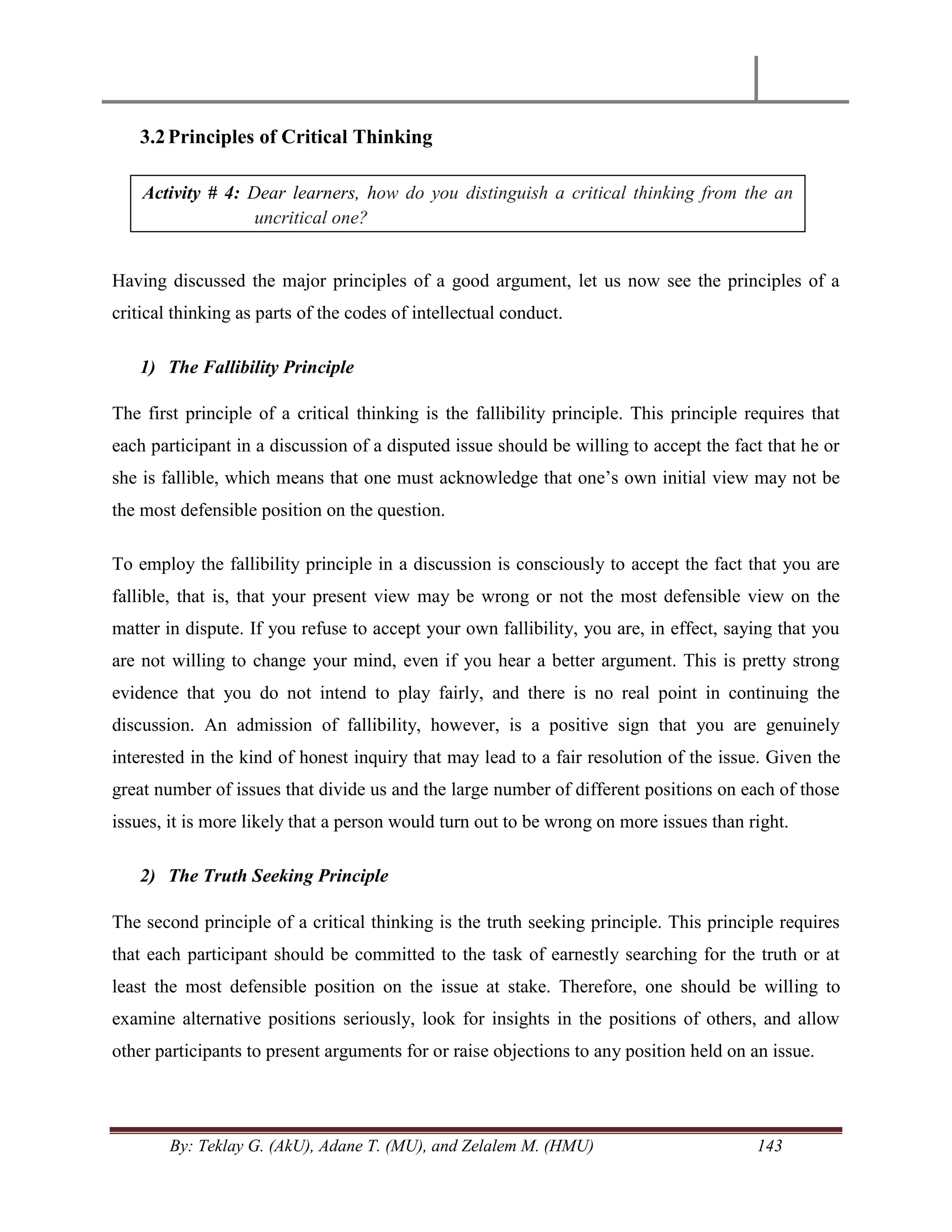 By: Teklay G. (AkU), Adane T. (MU), and Zelalem M. (HMU) 143
3.2Principles of Critical Thinking
Having discussed the major principles of a good argument, let us now see the principles of a
critical thinking as parts of the codes of intellectual conduct.
1) The Fallibility Principle
The first principle of a critical thinking is the fallibility principle. This principle requires that
each participant in a discussion of a disputed issue should be willing to accept the fact that he or
she is fallible, which means that one must acknowledge that one‘s own initial view may not be
the most defensible position on the question.
To employ the fallibility principle in a discussion is consciously to accept the fact that you are
fallible, that is, that your present view may be wrong or not the most defensible view on the
matter in dispute. If you refuse to accept your own fallibility, you are, in effect, saying that you
are not willing to change your mind, even if you hear a better argument. This is pretty strong
evidence that you do not intend to play fairly, and there is no real point in continuing the
discussion. An admission of fallibility, however, is a positive sign that you are genuinely
interested in the kind of honest inquiry that may lead to a fair resolution of the issue. Given the
great number of issues that divide us and the large number of different positions on each of those
issues, it is more likely that a person would turn out to be wrong on more issues than right.
2) The Truth Seeking Principle
The second principle of a critical thinking is the truth seeking principle. This principle requires
that each participant should be committed to the task of earnestly searching for the truth or at
least the most defensible position on the issue at stake. Therefore, one should be willing to
examine alternative positions seriously, look for insights in the positions of others, and allow
other participants to present arguments for or raise objections to any position held on an issue.
Activity # 4: Dear learners, how do you distinguish a critical thinking from the an
uncritical one?
 