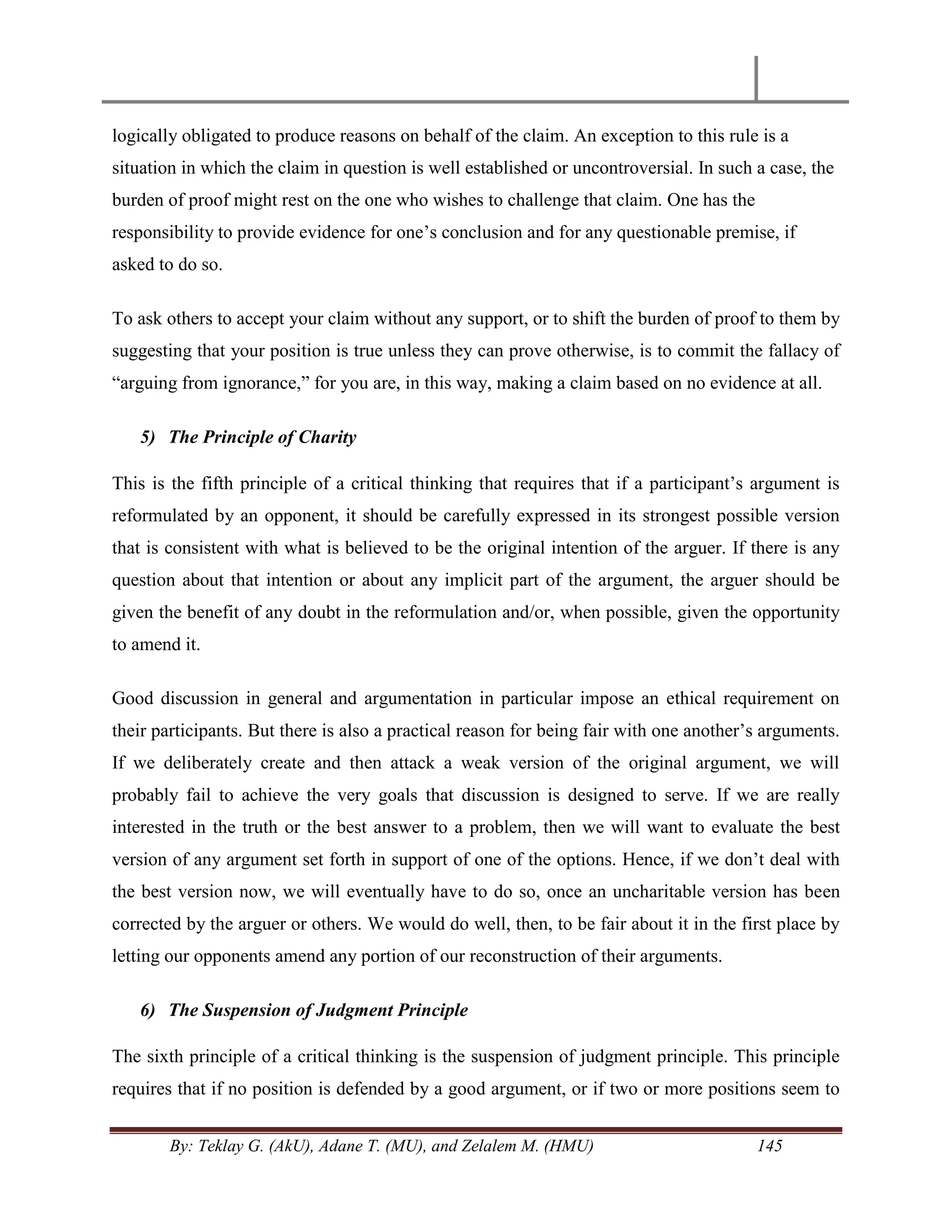 By: Teklay G. (AkU), Adane T. (MU), and Zelalem M. (HMU) 145
logically obligated to produce reasons on behalf of the claim. An exception to this rule is a
situation in which the claim in question is well established or uncontroversial. In such a case, the
burden of proof might rest on the one who wishes to challenge that claim. One has the
responsibility to provide evidence for one‘s conclusion and for any questionable premise, if
asked to do so.
To ask others to accept your claim without any support, or to shift the burden of proof to them by
suggesting that your position is true unless they can prove otherwise, is to commit the fallacy of
―arguing from ignorance,‖ for you are, in this way, making a claim based on no evidence at all.
5) The Principle of Charity
This is the fifth principle of a critical thinking that requires that if a participant‘s argument is
reformulated by an opponent, it should be carefully expressed in its strongest possible version
that is consistent with what is believed to be the original intention of the arguer. If there is any
question about that intention or about any implicit part of the argument, the arguer should be
given the benefit of any doubt in the reformulation and/or, when possible, given the opportunity
to amend it.
Good discussion in general and argumentation in particular impose an ethical requirement on
their participants. But there is also a practical reason for being fair with one another‘s arguments.
If we deliberately create and then attack a weak version of the original argument, we will
probably fail to achieve the very goals that discussion is designed to serve. If we are really
interested in the truth or the best answer to a problem, then we will want to evaluate the best
version of any argument set forth in support of one of the options. Hence, if we don‘t deal with
the best version now, we will eventually have to do so, once an uncharitable version has been
corrected by the arguer or others. We would do well, then, to be fair about it in the first place by
letting our opponents amend any portion of our reconstruction of their arguments.
6) The Suspension of Judgment Principle
The sixth principle of a critical thinking is the suspension of judgment principle. This principle
requires that if no position is defended by a good argument, or if two or more positions seem to
 