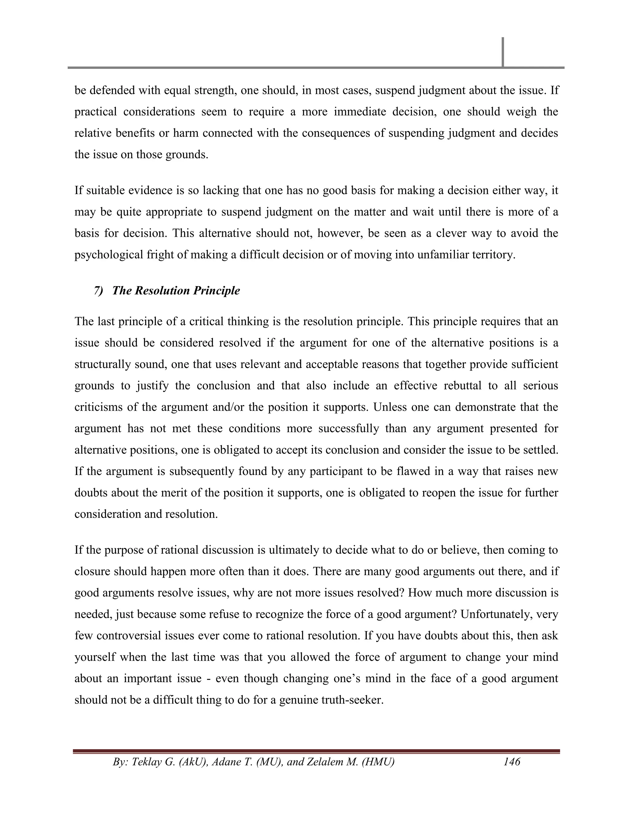 By: Teklay G. (AkU), Adane T. (MU), and Zelalem M. (HMU) 146
be defended with equal strength, one should, in most cases, suspend judgment about the issue. If
practical considerations seem to require a more immediate decision, one should weigh the
relative benefits or harm connected with the consequences of suspending judgment and decides
the issue on those grounds.
If suitable evidence is so lacking that one has no good basis for making a decision either way, it
may be quite appropriate to suspend judgment on the matter and wait until there is more of a
basis for decision. This alternative should not, however, be seen as a clever way to avoid the
psychological fright of making a difficult decision or of moving into unfamiliar territory.
7) The Resolution Principle
The last principle of a critical thinking is the resolution principle. This principle requires that an
issue should be considered resolved if the argument for one of the alternative positions is a
structurally sound, one that uses relevant and acceptable reasons that together provide sufficient
grounds to justify the conclusion and that also include an effective rebuttal to all serious
criticisms of the argument and/or the position it supports. Unless one can demonstrate that the
argument has not met these conditions more successfully than any argument presented for
alternative positions, one is obligated to accept its conclusion and consider the issue to be settled.
If the argument is subsequently found by any participant to be flawed in a way that raises new
doubts about the merit of the position it supports, one is obligated to reopen the issue for further
consideration and resolution.
If the purpose of rational discussion is ultimately to decide what to do or believe, then coming to
closure should happen more often than it does. There are many good arguments out there, and if
good arguments resolve issues, why are not more issues resolved? How much more discussion is
needed, just because some refuse to recognize the force of a good argument? Unfortunately, very
few controversial issues ever come to rational resolution. If you have doubts about this, then ask
yourself when the last time was that you allowed the force of argument to change your mind
about an important issue - even though changing one‘s mind in the face of a good argument
should not be a difficult thing to do for a genuine truth-seeker.
 