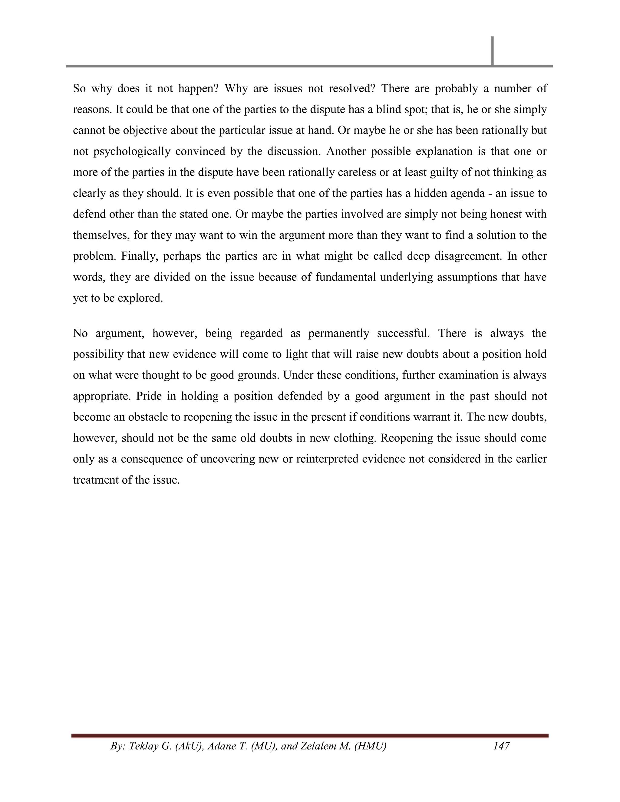 By: Teklay G. (AkU), Adane T. (MU), and Zelalem M. (HMU) 147
So why does it not happen? Why are issues not resolved? There are probably a number of
reasons. It could be that one of the parties to the dispute has a blind spot; that is, he or she simply
cannot be objective about the particular issue at hand. Or maybe he or she has been rationally but
not psychologically convinced by the discussion. Another possible explanation is that one or
more of the parties in the dispute have been rationally careless or at least guilty of not thinking as
clearly as they should. It is even possible that one of the parties has a hidden agenda - an issue to
defend other than the stated one. Or maybe the parties involved are simply not being honest with
themselves, for they may want to win the argument more than they want to find a solution to the
problem. Finally, perhaps the parties are in what might be called deep disagreement. In other
words, they are divided on the issue because of fundamental underlying assumptions that have
yet to be explored.
No argument, however, being regarded as permanently successful. There is always the
possibility that new evidence will come to light that will raise new doubts about a position hold
on what were thought to be good grounds. Under these conditions, further examination is always
appropriate. Pride in holding a position defended by a good argument in the past should not
become an obstacle to reopening the issue in the present if conditions warrant it. The new doubts,
however, should not be the same old doubts in new clothing. Reopening the issue should come
only as a consequence of uncovering new or reinterpreted evidence not considered in the earlier
treatment of the issue.
 
