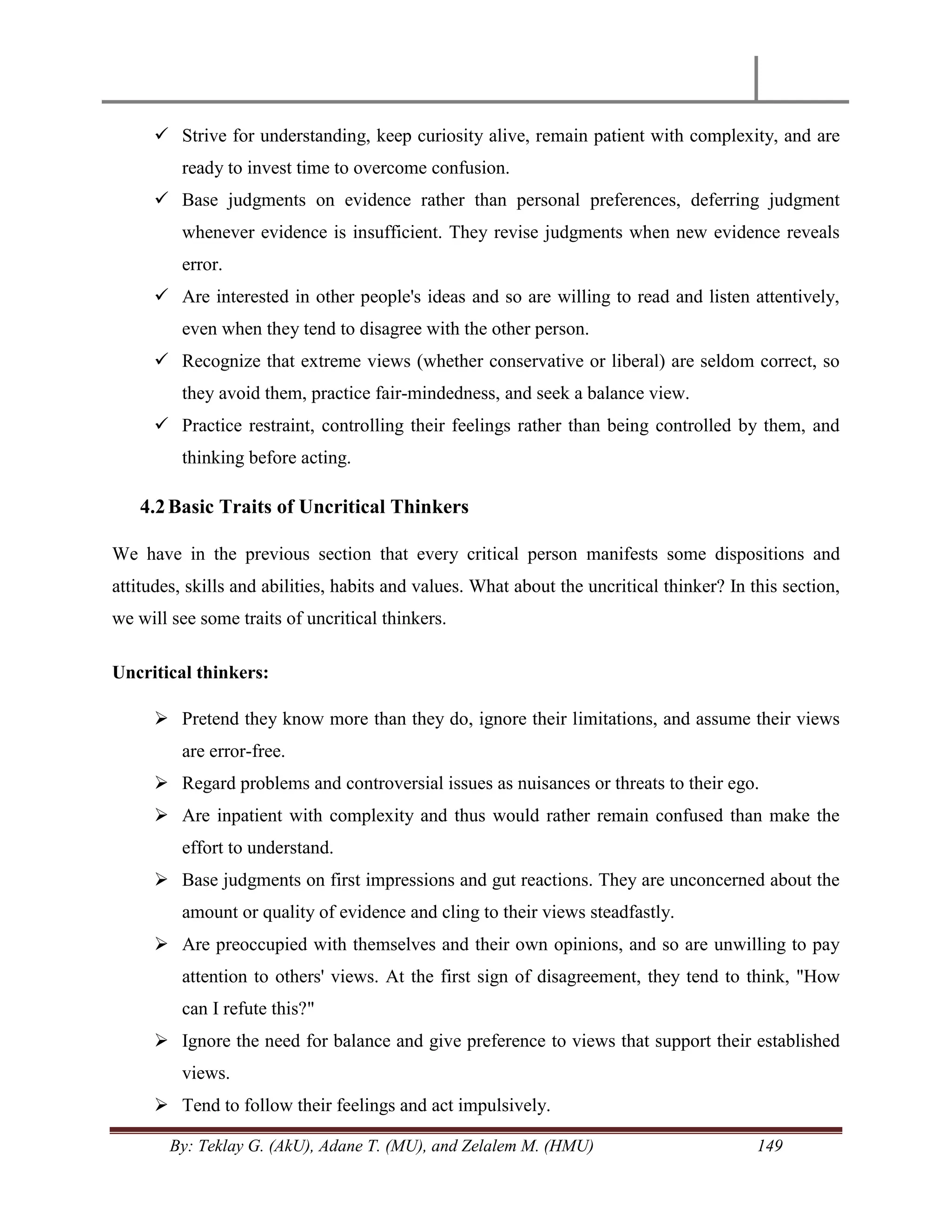 By: Teklay G. (AkU), Adane T. (MU), and Zelalem M. (HMU) 149
 Strive for understanding, keep curiosity alive, remain patient with complexity, and are
ready to invest time to overcome confusion.
 Base judgments on evidence rather than personal preferences, deferring judgment
whenever evidence is insufficient. They revise judgments when new evidence reveals
error.
 Are interested in other people's ideas and so are willing to read and listen attentively,
even when they tend to disagree with the other person.
 Recognize that extreme views (whether conservative or liberal) are seldom correct, so
they avoid them, practice fair-mindedness, and seek a balance view.
 Practice restraint, controlling their feelings rather than being controlled by them, and
thinking before acting.
4.2Basic Traits of Uncritical Thinkers
We have in the previous section that every critical person manifests some dispositions and
attitudes, skills and abilities, habits and values. What about the uncritical thinker? In this section,
we will see some traits of uncritical thinkers.
Uncritical thinkers:
 Pretend they know more than they do, ignore their limitations, and assume their views
are error-free.
 Regard problems and controversial issues as nuisances or threats to their ego.
 Are inpatient with complexity and thus would rather remain confused than make the
effort to understand.
 Base judgments on first impressions and gut reactions. They are unconcerned about the
amount or quality of evidence and cling to their views steadfastly.
 Are preoccupied with themselves and their own opinions, and so are unwilling to pay
attention to others' views. At the first sign of disagreement, they tend to think, "How
can I refute this?"
 Ignore the need for balance and give preference to views that support their established
views.
 Tend to follow their feelings and act impulsively.
 