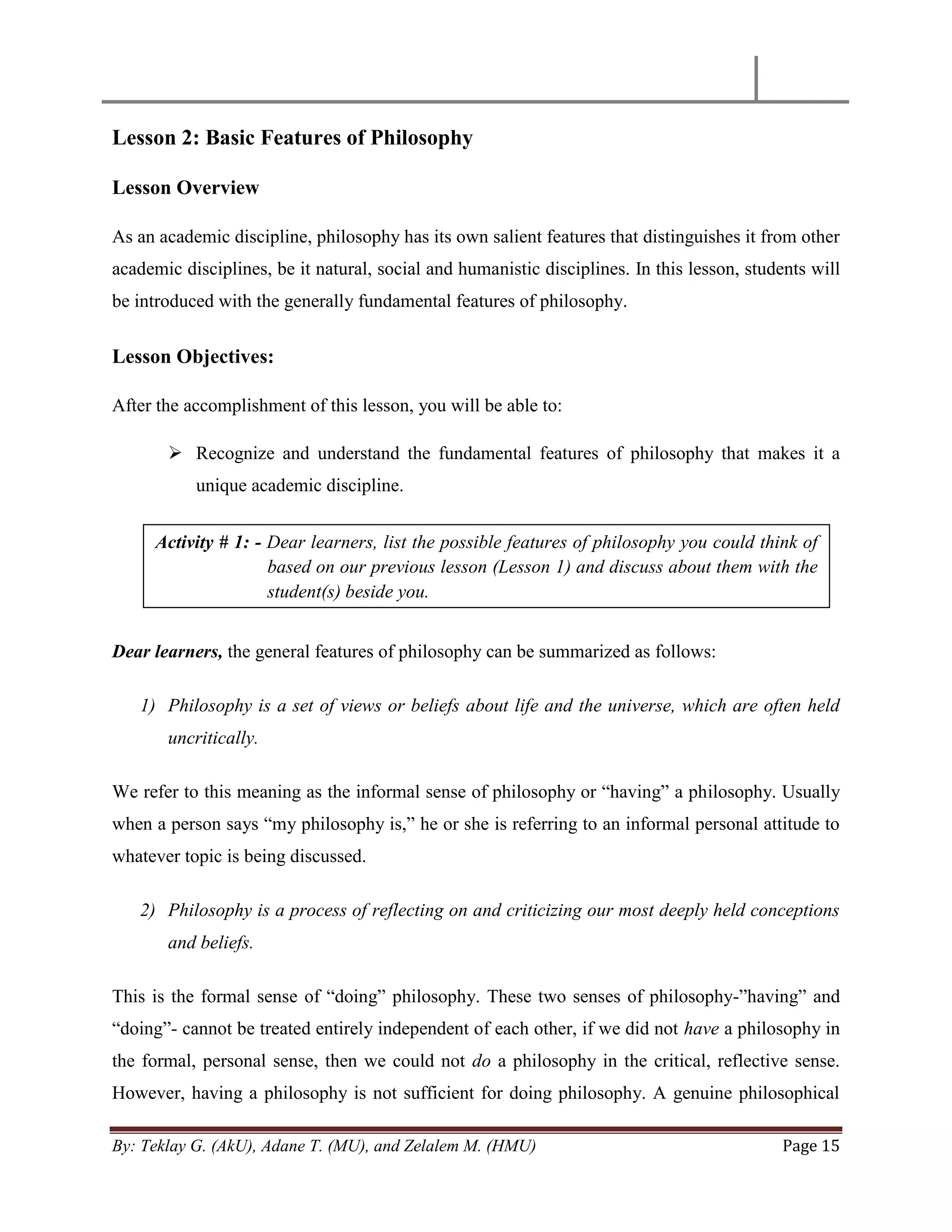 By: Teklay G. (AkU), Adane T. (MU), and Zelalem M. (HMU) Page 15
Lesson 2: Basic Features of Philosophy
Lesson Overview
As an academic discipline, philosophy has its own salient features that distinguishes it from other
academic disciplines, be it natural, social and humanistic disciplines. In this lesson, students will
be introduced with the generally fundamental features of philosophy.
Lesson Objectives:
After the accomplishment of this lesson, you will be able to:
 Recognize and understand the fundamental features of philosophy that makes it a
unique academic discipline.
Dear learners, the general features of philosophy can be summarized as follows:
1) Philosophy is a set of views or beliefs about life and the universe, which are often held
uncritically.
We refer to this meaning as the informal sense of philosophy or ―having‖ a philosophy. Usually
when a person says ―my philosophy is,‖ he or she is referring to an informal personal attitude to
whatever topic is being discussed.
2) Philosophy is a process of reflecting on and criticizing our most deeply held conceptions
and beliefs.
This is the formal sense of ―doing‖ philosophy. These two senses of philosophy-‖having‖ and
―doing‖- cannot be treated entirely independent of each other, if we did not have a philosophy in
the formal, personal sense, then we could not do a philosophy in the critical, reflective sense.
However, having a philosophy is not sufficient for doing philosophy. A genuine philosophical
Activity # 1: - Dear learners, list the possible features of philosophy you could think of
based on our previous lesson (Lesson 1) and discuss about them with the
student(s) beside you.
 