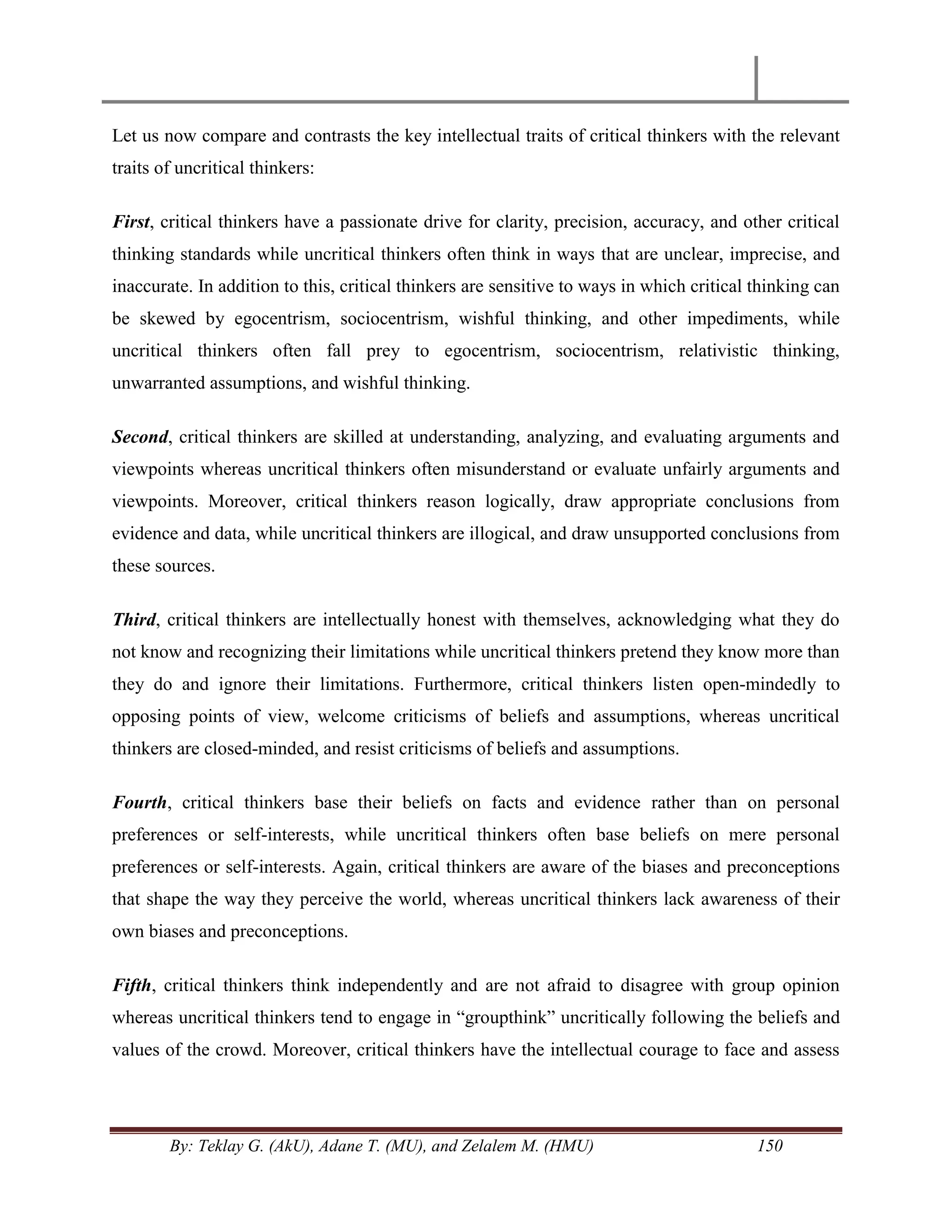 By: Teklay G. (AkU), Adane T. (MU), and Zelalem M. (HMU) 150
Let us now compare and contrasts the key intellectual traits of critical thinkers with the relevant
traits of uncritical thinkers:
First, critical thinkers have a passionate drive for clarity, precision, accuracy, and other critical
thinking standards while uncritical thinkers often think in ways that are unclear, imprecise, and
inaccurate. In addition to this, critical thinkers are sensitive to ways in which critical thinking can
be skewed by egocentrism, sociocentrism, wishful thinking, and other impediments, while
uncritical thinkers often fall prey to egocentrism, sociocentrism, relativistic thinking,
unwarranted assumptions, and wishful thinking.
Second, critical thinkers are skilled at understanding, analyzing, and evaluating arguments and
viewpoints whereas uncritical thinkers often misunderstand or evaluate unfairly arguments and
viewpoints. Moreover, critical thinkers reason logically, draw appropriate conclusions from
evidence and data, while uncritical thinkers are illogical, and draw unsupported conclusions from
these sources.
Third, critical thinkers are intellectually honest with themselves, acknowledging what they do
not know and recognizing their limitations while uncritical thinkers pretend they know more than
they do and ignore their limitations. Furthermore, critical thinkers listen open-mindedly to
opposing points of view, welcome criticisms of beliefs and assumptions, whereas uncritical
thinkers are closed-minded, and resist criticisms of beliefs and assumptions.
Fourth, critical thinkers base their beliefs on facts and evidence rather than on personal
preferences or self-interests, while uncritical thinkers often base beliefs on mere personal
preferences or self-interests. Again, critical thinkers are aware of the biases and preconceptions
that shape the way they perceive the world, whereas uncritical thinkers lack awareness of their
own biases and preconceptions.
Fifth, critical thinkers think independently and are not afraid to disagree with group opinion
whereas uncritical thinkers tend to engage in ―groupthink‖ uncritically following the beliefs and
values of the crowd. Moreover, critical thinkers have the intellectual courage to face and assess
 