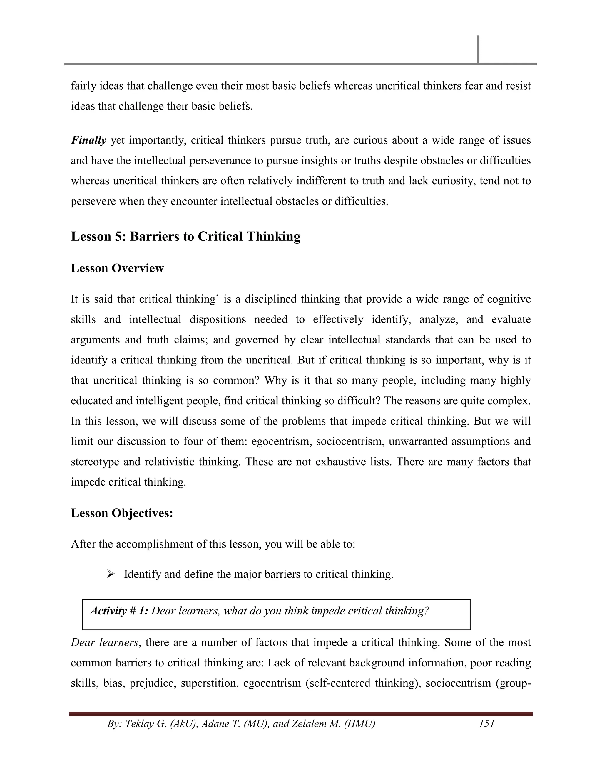 By: Teklay G. (AkU), Adane T. (MU), and Zelalem M. (HMU) 151
fairly ideas that challenge even their most basic beliefs whereas uncritical thinkers fear and resist
ideas that challenge their basic beliefs.
Finally yet importantly, critical thinkers pursue truth, are curious about a wide range of issues
and have the intellectual perseverance to pursue insights or truths despite obstacles or difficulties
whereas uncritical thinkers are often relatively indifferent to truth and lack curiosity, tend not to
persevere when they encounter intellectual obstacles or difficulties.
Lesson 5: Barriers to Critical Thinking
Lesson Overview
It is said that critical thinking‘ is a disciplined thinking that provide a wide range of cognitive
skills and intellectual dispositions needed to effectively identify, analyze, and evaluate
arguments and truth claims; and governed by clear intellectual standards that can be used to
identify a critical thinking from the uncritical. But if critical thinking is so important, why is it
that uncritical thinking is so common? Why is it that so many people, including many highly
educated and intelligent people, find critical thinking so difficult? The reasons are quite complex.
In this lesson, we will discuss some of the problems that impede critical thinking. But we will
limit our discussion to four of them: egocentrism, sociocentrism, unwarranted assumptions and
stereotype and relativistic thinking. These are not exhaustive lists. There are many factors that
impede critical thinking.
Lesson Objectives:
After the accomplishment of this lesson, you will be able to:
 Identify and define the major barriers to critical thinking.
Dear learners, there are a number of factors that impede a critical thinking. Some of the most
common barriers to critical thinking are: Lack of relevant background information, poor reading
skills, bias, prejudice, superstition, egocentrism (self-centered thinking), sociocentrism (group-
Activity # 1: Dear learners, what do you think impede critical thinking?
 