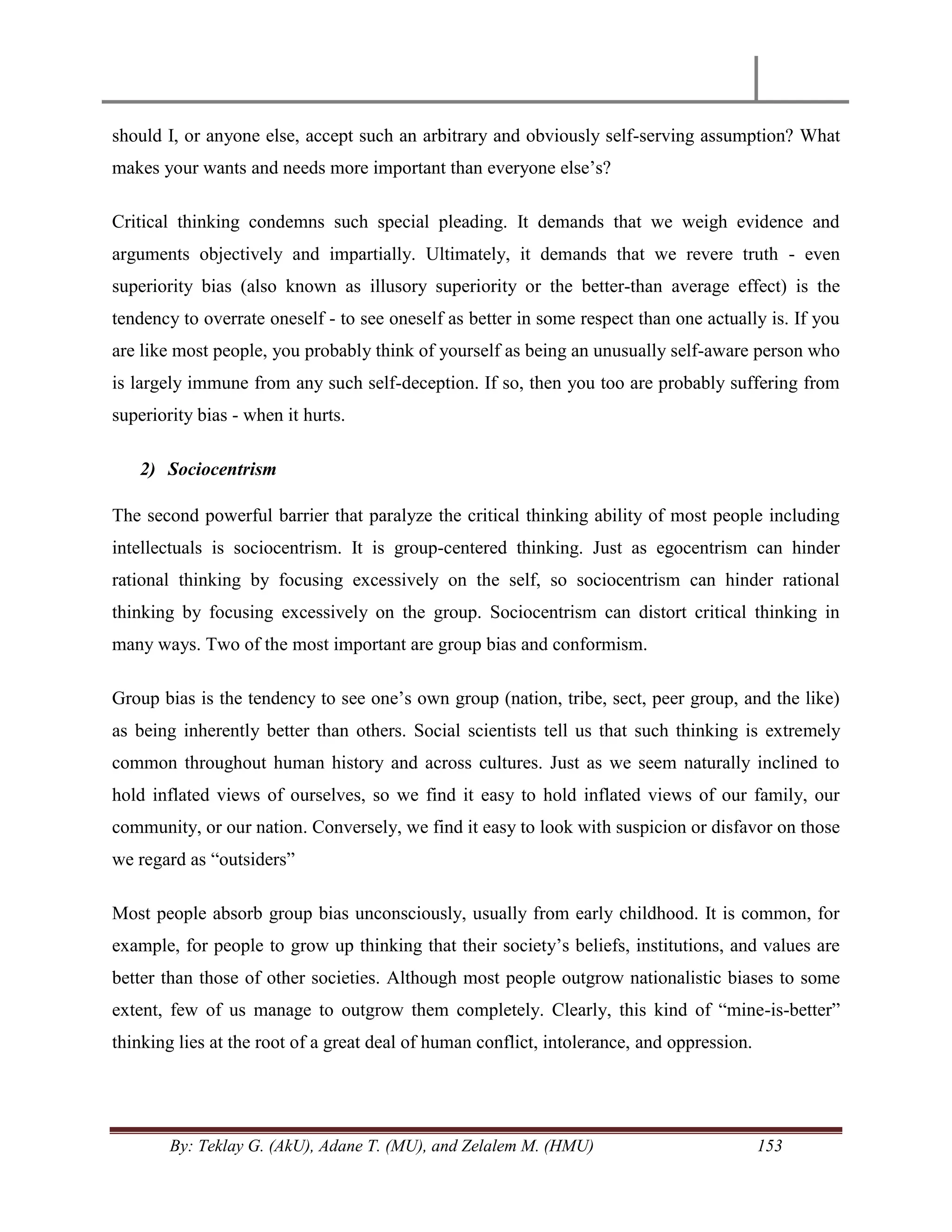 By: Teklay G. (AkU), Adane T. (MU), and Zelalem M. (HMU) 153
should I, or anyone else, accept such an arbitrary and obviously self-serving assumption? What
makes your wants and needs more important than everyone else‘s?
Critical thinking condemns such special pleading. It demands that we weigh evidence and
arguments objectively and impartially. Ultimately, it demands that we revere truth - even
superiority bias (also known as illusory superiority or the better-than average effect) is the
tendency to overrate oneself - to see oneself as better in some respect than one actually is. If you
are like most people, you probably think of yourself as being an unusually self-aware person who
is largely immune from any such self-deception. If so, then you too are probably suffering from
superiority bias - when it hurts.
2) Sociocentrism
The second powerful barrier that paralyze the critical thinking ability of most people including
intellectuals is sociocentrism. It is group-centered thinking. Just as egocentrism can hinder
rational thinking by focusing excessively on the self, so sociocentrism can hinder rational
thinking by focusing excessively on the group. Sociocentrism can distort critical thinking in
many ways. Two of the most important are group bias and conformism.
Group bias is the tendency to see one‘s own group (nation, tribe, sect, peer group, and the like)
as being inherently better than others. Social scientists tell us that such thinking is extremely
common throughout human history and across cultures. Just as we seem naturally inclined to
hold inflated views of ourselves, so we find it easy to hold inflated views of our family, our
community, or our nation. Conversely, we find it easy to look with suspicion or disfavor on those
we regard as ―outsiders‖
Most people absorb group bias unconsciously, usually from early childhood. It is common, for
example, for people to grow up thinking that their society‘s beliefs, institutions, and values are
better than those of other societies. Although most people outgrow nationalistic biases to some
extent, few of us manage to outgrow them completely. Clearly, this kind of ―mine-is-better‖
thinking lies at the root of a great deal of human conflict, intolerance, and oppression.
 