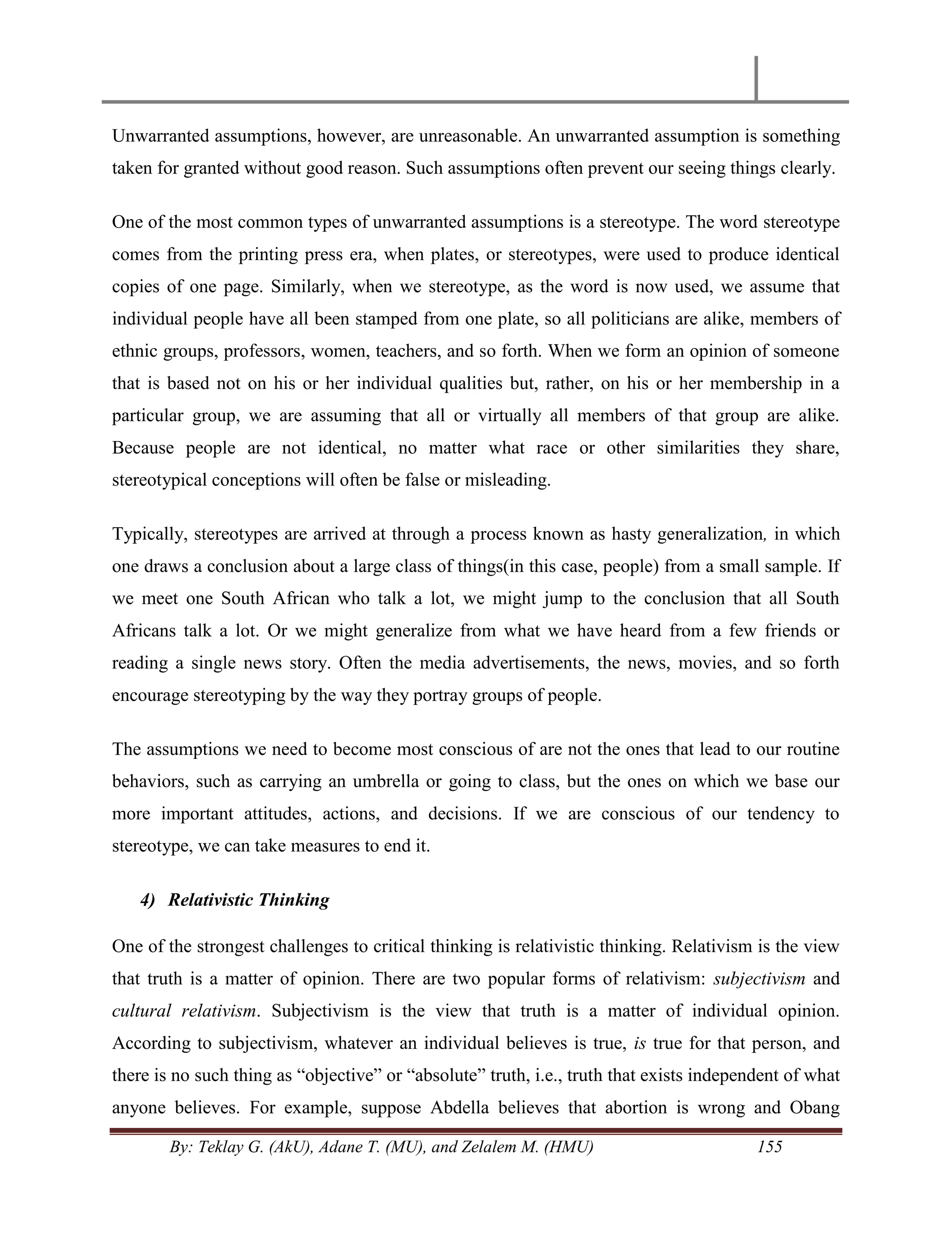 By: Teklay G. (AkU), Adane T. (MU), and Zelalem M. (HMU) 155
Unwarranted assumptions, however, are unreasonable. An unwarranted assumption is something
taken for granted without good reason. Such assumptions often prevent our seeing things clearly.
One of the most common types of unwarranted assumptions is a stereotype. The word stereotype
comes from the printing press era, when plates, or stereotypes, were used to produce identical
copies of one page. Similarly, when we stereotype, as the word is now used, we assume that
individual people have all been stamped from one plate, so all politicians are alike, members of
ethnic groups, professors, women, teachers, and so forth. When we form an opinion of someone
that is based not on his or her individual qualities but, rather, on his or her membership in a
particular group, we are assuming that all or virtually all members of that group are alike.
Because people are not identical, no matter what race or other similarities they share,
stereotypical conceptions will often be false or misleading.
Typically, stereotypes are arrived at through a process known as hasty generalization, in which
one draws a conclusion about a large class of things(in this case, people) from a small sample. If
we meet one South African who talk a lot, we might jump to the conclusion that all South
Africans talk a lot. Or we might generalize from what we have heard from a few friends or
reading a single news story. Often the media advertisements, the news, movies, and so forth
encourage stereotyping by the way they portray groups of people.
The assumptions we need to become most conscious of are not the ones that lead to our routine
behaviors, such as carrying an umbrella or going to class, but the ones on which we base our
more important attitudes, actions, and decisions. If we are conscious of our tendency to
stereotype, we can take measures to end it.
4) Relativistic Thinking
One of the strongest challenges to critical thinking is relativistic thinking. Relativism is the view
that truth is a matter of opinion. There are two popular forms of relativism: subjectivism and
cultural relativism. Subjectivism is the view that truth is a matter of individual opinion.
According to subjectivism, whatever an individual believes is true, is true for that person, and
there is no such thing as ―objective‖ or ―absolute‖ truth, i.e., truth that exists independent of what
anyone believes. For example, suppose Abdella believes that abortion is wrong and Obang
 