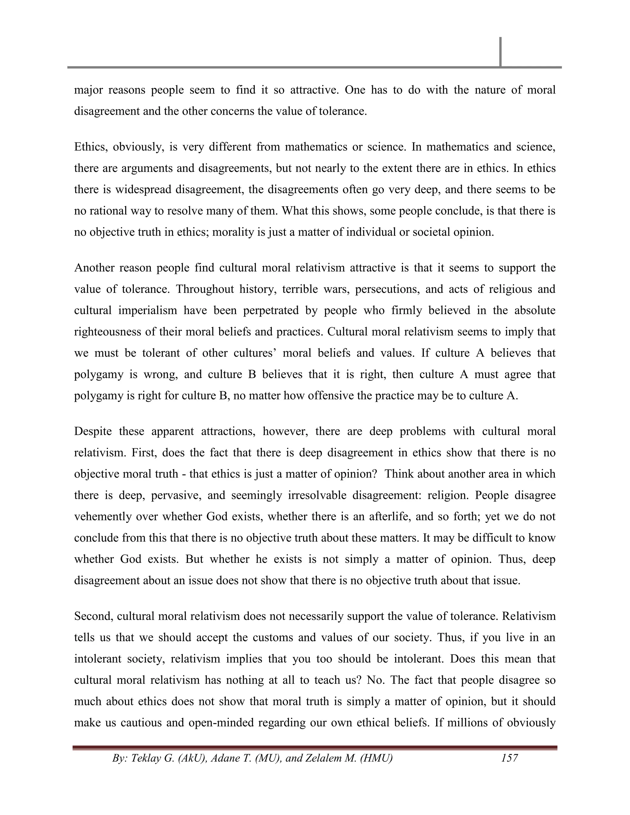 By: Teklay G. (AkU), Adane T. (MU), and Zelalem M. (HMU) 157
major reasons people seem to find it so attractive. One has to do with the nature of moral
disagreement and the other concerns the value of tolerance.
Ethics, obviously, is very different from mathematics or science. In mathematics and science,
there are arguments and disagreements, but not nearly to the extent there are in ethics. In ethics
there is widespread disagreement, the disagreements often go very deep, and there seems to be
no rational way to resolve many of them. What this shows, some people conclude, is that there is
no objective truth in ethics; morality is just a matter of individual or societal opinion.
Another reason people find cultural moral relativism attractive is that it seems to support the
value of tolerance. Throughout history, terrible wars, persecutions, and acts of religious and
cultural imperialism have been perpetrated by people who firmly believed in the absolute
righteousness of their moral beliefs and practices. Cultural moral relativism seems to imply that
we must be tolerant of other cultures‘ moral beliefs and values. If culture A believes that
polygamy is wrong, and culture B believes that it is right, then culture A must agree that
polygamy is right for culture B, no matter how offensive the practice may be to culture A.
Despite these apparent attractions, however, there are deep problems with cultural moral
relativism. First, does the fact that there is deep disagreement in ethics show that there is no
objective moral truth - that ethics is just a matter of opinion? Think about another area in which
there is deep, pervasive, and seemingly irresolvable disagreement: religion. People disagree
vehemently over whether God exists, whether there is an afterlife, and so forth; yet we do not
conclude from this that there is no objective truth about these matters. It may be difficult to know
whether God exists. But whether he exists is not simply a matter of opinion. Thus, deep
disagreement about an issue does not show that there is no objective truth about that issue.
Second, cultural moral relativism does not necessarily support the value of tolerance. Relativism
tells us that we should accept the customs and values of our society. Thus, if you live in an
intolerant society, relativism implies that you too should be intolerant. Does this mean that
cultural moral relativism has nothing at all to teach us? No. The fact that people disagree so
much about ethics does not show that moral truth is simply a matter of opinion, but it should
make us cautious and open-minded regarding our own ethical beliefs. If millions of obviously
 