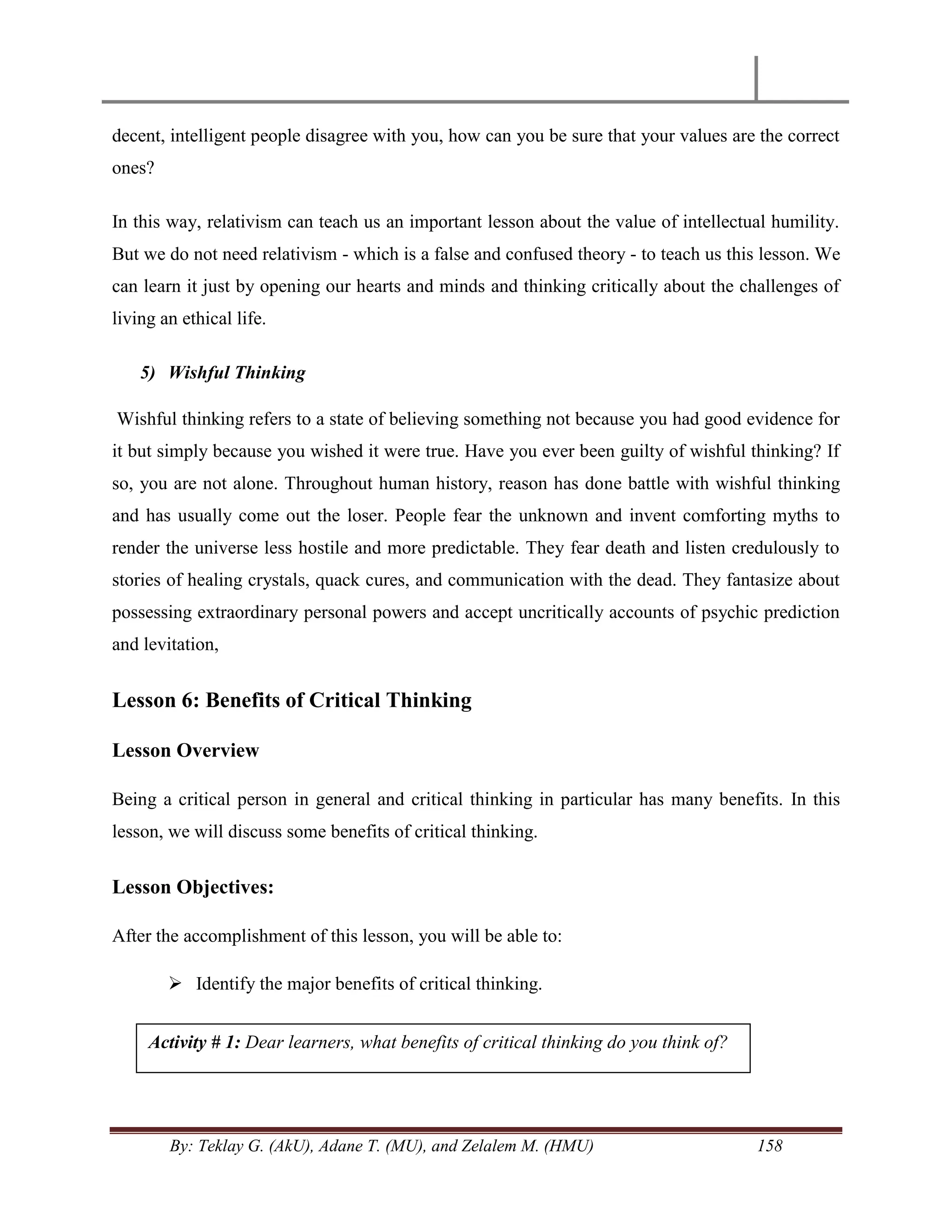 By: Teklay G. (AkU), Adane T. (MU), and Zelalem M. (HMU) 158
decent, intelligent people disagree with you, how can you be sure that your values are the correct
ones?
In this way, relativism can teach us an important lesson about the value of intellectual humility.
But we do not need relativism - which is a false and confused theory - to teach us this lesson. We
can learn it just by opening our hearts and minds and thinking critically about the challenges of
living an ethical life.
5) Wishful Thinking
Wishful thinking refers to a state of believing something not because you had good evidence for
it but simply because you wished it were true. Have you ever been guilty of wishful thinking? If
so, you are not alone. Throughout human history, reason has done battle with wishful thinking
and has usually come out the loser. People fear the unknown and invent comforting myths to
render the universe less hostile and more predictable. They fear death and listen credulously to
stories of healing crystals, quack cures, and communication with the dead. They fantasize about
possessing extraordinary personal powers and accept uncritically accounts of psychic prediction
and levitation,
Lesson 6: Benefits of Critical Thinking
Lesson Overview
Being a critical person in general and critical thinking in particular has many benefits. In this
lesson, we will discuss some benefits of critical thinking.
Lesson Objectives:
After the accomplishment of this lesson, you will be able to:
 Identify the major benefits of critical thinking.
Activity # 1: Dear learners, what benefits of critical thinking do you think of?
 