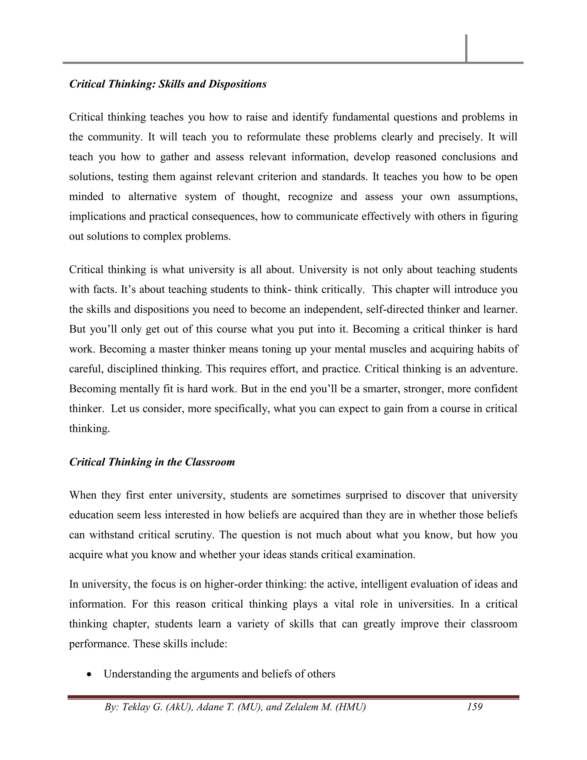 By: Teklay G. (AkU), Adane T. (MU), and Zelalem M. (HMU) 159
Critical Thinking: Skills and Dispositions
Critical thinking teaches you how to raise and identify fundamental questions and problems in
the community. It will teach you to reformulate these problems clearly and precisely. It will
teach you how to gather and assess relevant information, develop reasoned conclusions and
solutions, testing them against relevant criterion and standards. It teaches you how to be open
minded to alternative system of thought, recognize and assess your own assumptions,
implications and practical consequences, how to communicate effectively with others in figuring
out solutions to complex problems.
Critical thinking is what university is all about. University is not only about teaching students
with facts. It‘s about teaching students to think- think critically. This chapter will introduce you
the skills and dispositions you need to become an independent, self-directed thinker and learner.
But you‘ll only get out of this course what you put into it. Becoming a critical thinker is hard
work. Becoming a master thinker means toning up your mental muscles and acquiring habits of
careful, disciplined thinking. This requires effort, and practice. Critical thinking is an adventure.
Becoming mentally fit is hard work. But in the end you‘ll be a smarter, stronger, more confident
thinker. Let us consider, more specifically, what you can expect to gain from a course in critical
thinking.
Critical Thinking in the Classroom
When they first enter university, students are sometimes surprised to discover that university
education seem less interested in how beliefs are acquired than they are in whether those beliefs
can withstand critical scrutiny. The question is not much about what you know, but how you
acquire what you know and whether your ideas stands critical examination.
In university, the focus is on higher-order thinking: the active, intelligent evaluation of ideas and
information. For this reason critical thinking plays a vital role in universities. In a critical
thinking chapter, students learn a variety of skills that can greatly improve their classroom
performance. These skills include:
 Understanding the arguments and beliefs of others
 