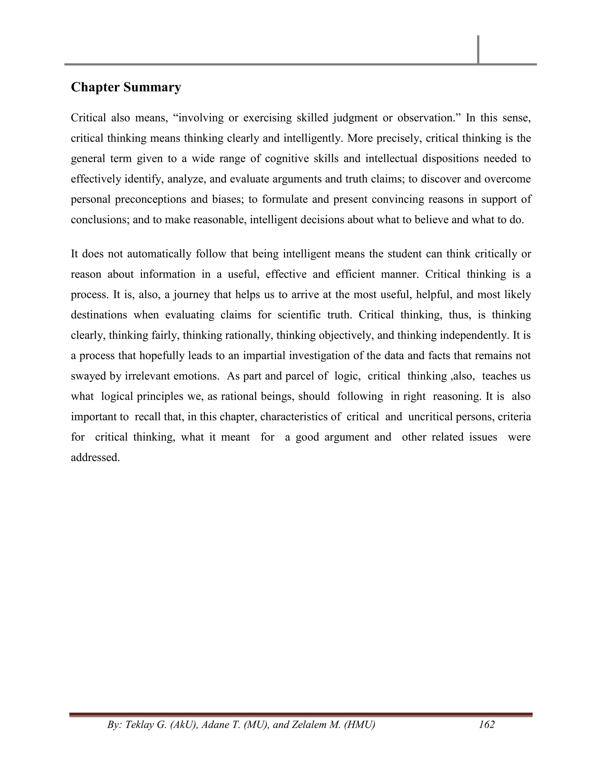 By: Teklay G. (AkU), Adane T. (MU), and Zelalem M. (HMU) 162
Chapter Summary
Critical also means, ―involving or exercising skilled judgment or observation.‖ In this sense,
critical thinking means thinking clearly and intelligently. More precisely, critical thinking is the
general term given to a wide range of cognitive skills and intellectual dispositions needed to
effectively identify, analyze, and evaluate arguments and truth claims; to discover and overcome
personal preconceptions and biases; to formulate and present convincing reasons in support of
conclusions; and to make reasonable, intelligent decisions about what to believe and what to do.
It does not automatically follow that being intelligent means the student can think critically or
reason about information in a useful, effective and efficient manner. Critical thinking is a
process. It is, also, a journey that helps us to arrive at the most useful, helpful, and most likely
destinations when evaluating claims for scientific truth. Critical thinking, thus, is thinking
clearly, thinking fairly, thinking rationally, thinking objectively, and thinking independently. It is
a process that hopefully leads to an impartial investigation of the data and facts that remains not
swayed by irrelevant emotions. As part and parcel of logic, critical thinking ,also, teaches us
what logical principles we, as rational beings, should following in right reasoning. It is also
important to recall that, in this chapter, characteristics of critical and uncritical persons, criteria
for critical thinking, what it meant for a good argument and other related issues were
addressed.
 