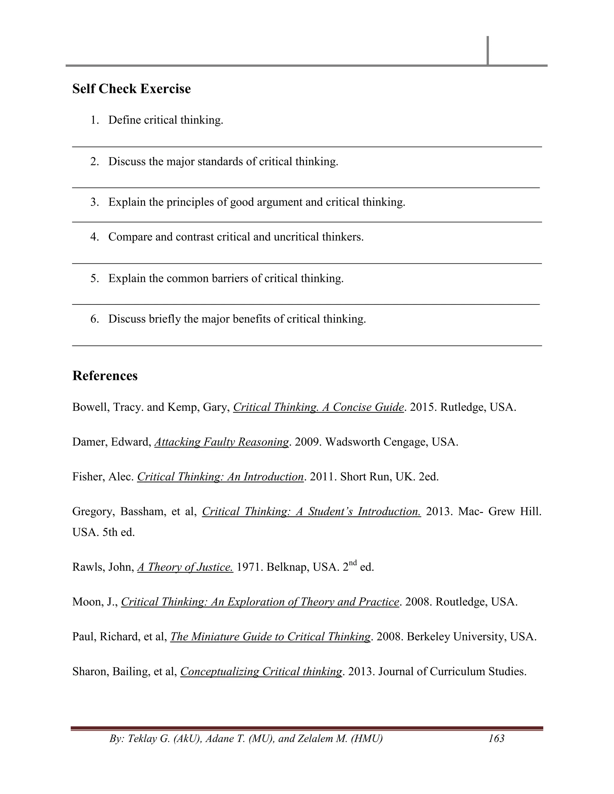 By: Teklay G. (AkU), Adane T. (MU), and Zelalem M. (HMU) 163
Self Check Exercise
1. Define critical thinking.
______________________________________________________________________________
2. Discuss the major standards of critical thinking.
_________________________________________________________________________________
3. Explain the principles of good argument and critical thinking.
______________________________________________________________________________
4. Compare and contrast critical and uncritical thinkers.
______________________________________________________________________________
5. Explain the common barriers of critical thinking.
_________________________________________________________________________________
6. Discuss briefly the major benefits of critical thinking.
______________________________________________________________________________
References
Bowell, Tracy. and Kemp, Gary, Critical Thinking. A Concise Guide. 2015. Rutledge, USA.
Damer, Edward, Attacking Faulty Reasoning. 2009. Wadsworth Cengage, USA.
Fisher, Alec. Critical Thinking: An Introduction. 2011. Short Run, UK. 2ed.
Gregory, Bassham, et al, Critical Thinking: A Student‟s Introduction. 2013. Mac- Grew Hill.
USA. 5th ed.
Rawls, John, A Theory of Justice. 1971. Belknap, USA. 2nd
ed.
Moon, J., Critical Thinking: An Exploration of Theory and Practice. 2008. Routledge, USA.
Paul, Richard, et al, The Miniature Guide to Critical Thinking. 2008. Berkeley University, USA.
Sharon, Bailing, et al, Conceptualizing Critical thinking. 2013. Journal of Curriculum Studies.
 
