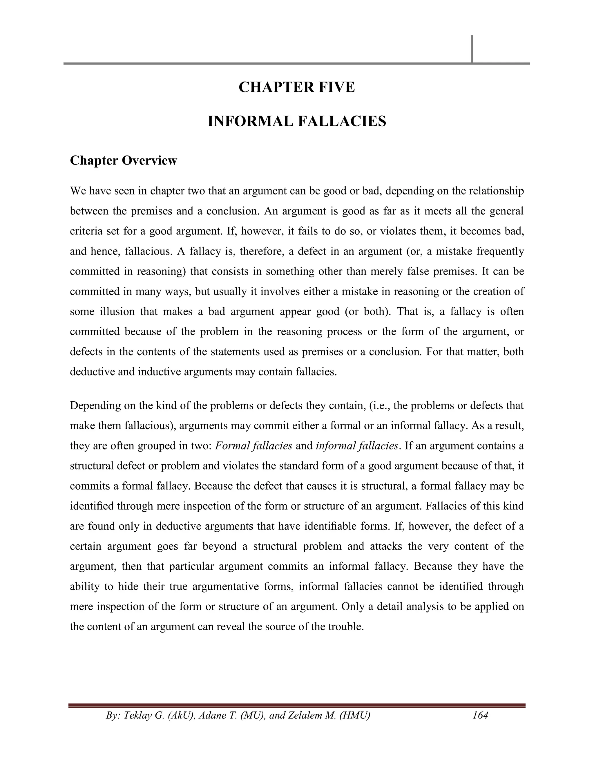 By: Teklay G. (AkU), Adane T. (MU), and Zelalem M. (HMU) 164
CHAPTER FIVE
INFORMAL FALLACIES
Chapter Overview
We have seen in chapter two that an argument can be good or bad, depending on the relationship
between the premises and a conclusion. An argument is good as far as it meets all the general
criteria set for a good argument. If, however, it fails to do so, or violates them, it becomes bad,
and hence, fallacious. A fallacy is, therefore, a defect in an argument (or, a mistake frequently
committed in reasoning) that consists in something other than merely false premises. It can be
committed in many ways, but usually it involves either a mistake in reasoning or the creation of
some illusion that makes a bad argument appear good (or both). That is, a fallacy is often
committed because of the problem in the reasoning process or the form of the argument, or
defects in the contents of the statements used as premises or a conclusion. For that matter, both
deductive and inductive arguments may contain fallacies.
Depending on the kind of the problems or defects they contain, (i.e., the problems or defects that
make them fallacious), arguments may commit either a formal or an informal fallacy. As a result,
they are often grouped in two: Formal fallacies and informal fallacies. If an argument contains a
structural defect or problem and violates the standard form of a good argument because of that, it
commits a formal fallacy. Because the defect that causes it is structural, a formal fallacy may be
identiﬁed through mere inspection of the form or structure of an argument. Fallacies of this kind
are found only in deductive arguments that have identiﬁable forms. If, however, the defect of a
certain argument goes far beyond a structural problem and attacks the very content of the
argument, then that particular argument commits an informal fallacy. Because they have the
ability to hide their true argumentative forms, informal fallacies cannot be identiﬁed through
mere inspection of the form or structure of an argument. Only a detail analysis to be applied on
the content of an argument can reveal the source of the trouble.
 