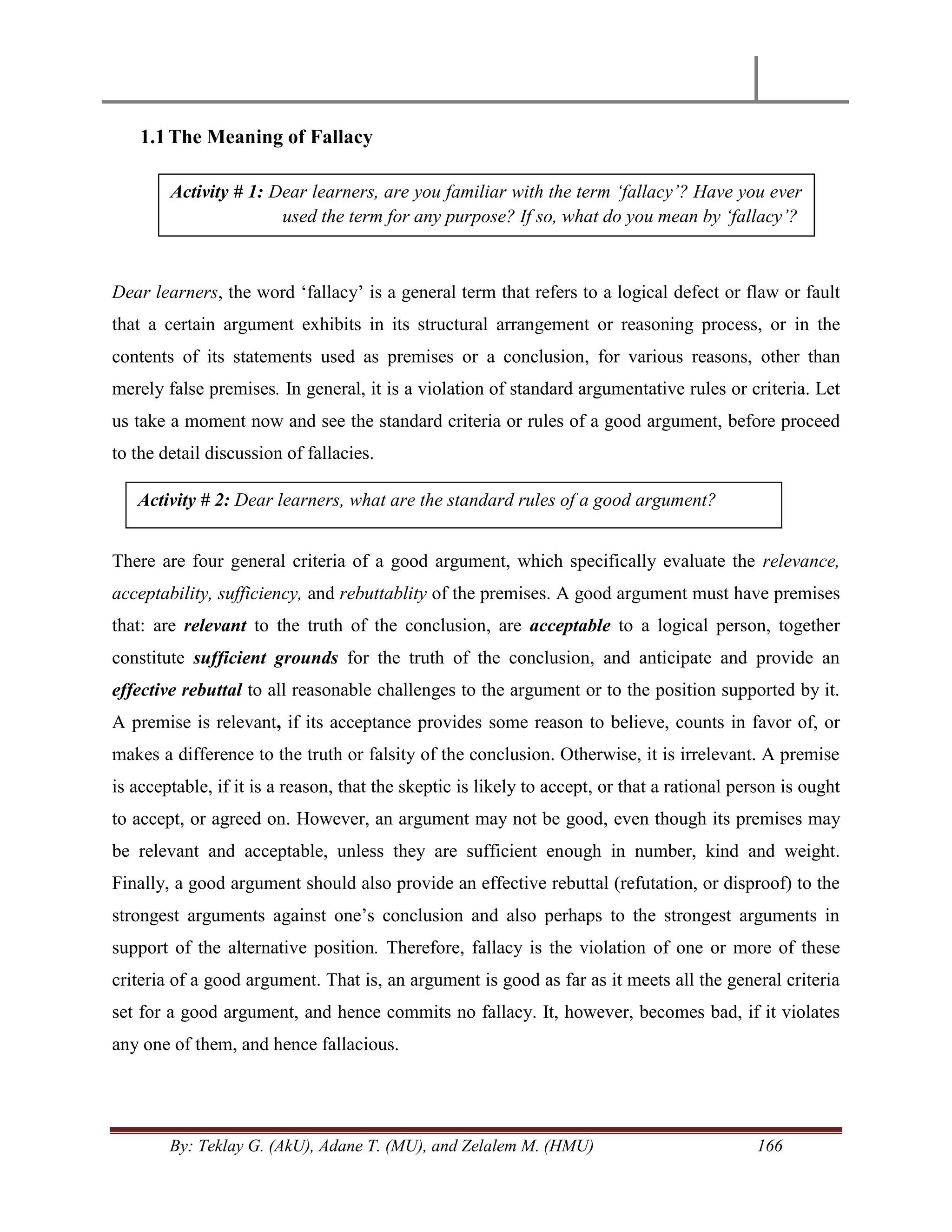 By: Teklay G. (AkU), Adane T. (MU), and Zelalem M. (HMU) 166
1.1The Meaning of Fallacy
Dear learners, the word ‗fallacy‘ is a general term that refers to a logical defect or flaw or fault
that a certain argument exhibits in its structural arrangement or reasoning process, or in the
contents of its statements used as premises or a conclusion, for various reasons, other than
merely false premises. In general, it is a violation of standard argumentative rules or criteria. Let
us take a moment now and see the standard criteria or rules of a good argument, before proceed
to the detail discussion of fallacies.
There are four general criteria of a good argument, which specifically evaluate the relevance,
acceptability, sufficiency, and rebuttablity of the premises. A good argument must have premises
that: are relevant to the truth of the conclusion, are acceptable to a logical person, together
constitute sufficient grounds for the truth of the conclusion, and anticipate and provide an
effective rebuttal to all reasonable challenges to the argument or to the position supported by it.
A premise is relevant, if its acceptance provides some reason to believe, counts in favor of, or
makes a difference to the truth or falsity of the conclusion. Otherwise, it is irrelevant. A premise
is acceptable, if it is a reason, that the skeptic is likely to accept, or that a rational person is ought
to accept, or agreed on. However, an argument may not be good, even though its premises may
be relevant and acceptable, unless they are sufficient enough in number, kind and weight.
Finally, a good argument should also provide an effective rebuttal (refutation, or disproof) to the
strongest arguments against one‘s conclusion and also perhaps to the strongest arguments in
support of the alternative position. Therefore, fallacy is the violation of one or more of these
criteria of a good argument. That is, an argument is good as far as it meets all the general criteria
set for a good argument, and hence commits no fallacy. It, however, becomes bad, if it violates
any one of them, and hence fallacious.
Activity # 1: Dear learners, are you familiar with the term „fallacy‟? Have you ever
used the term for any purpose? If so, what do you mean by „fallacy‟?
Activity # 2: Dear learners, what are the standard rules of a good argument?
 