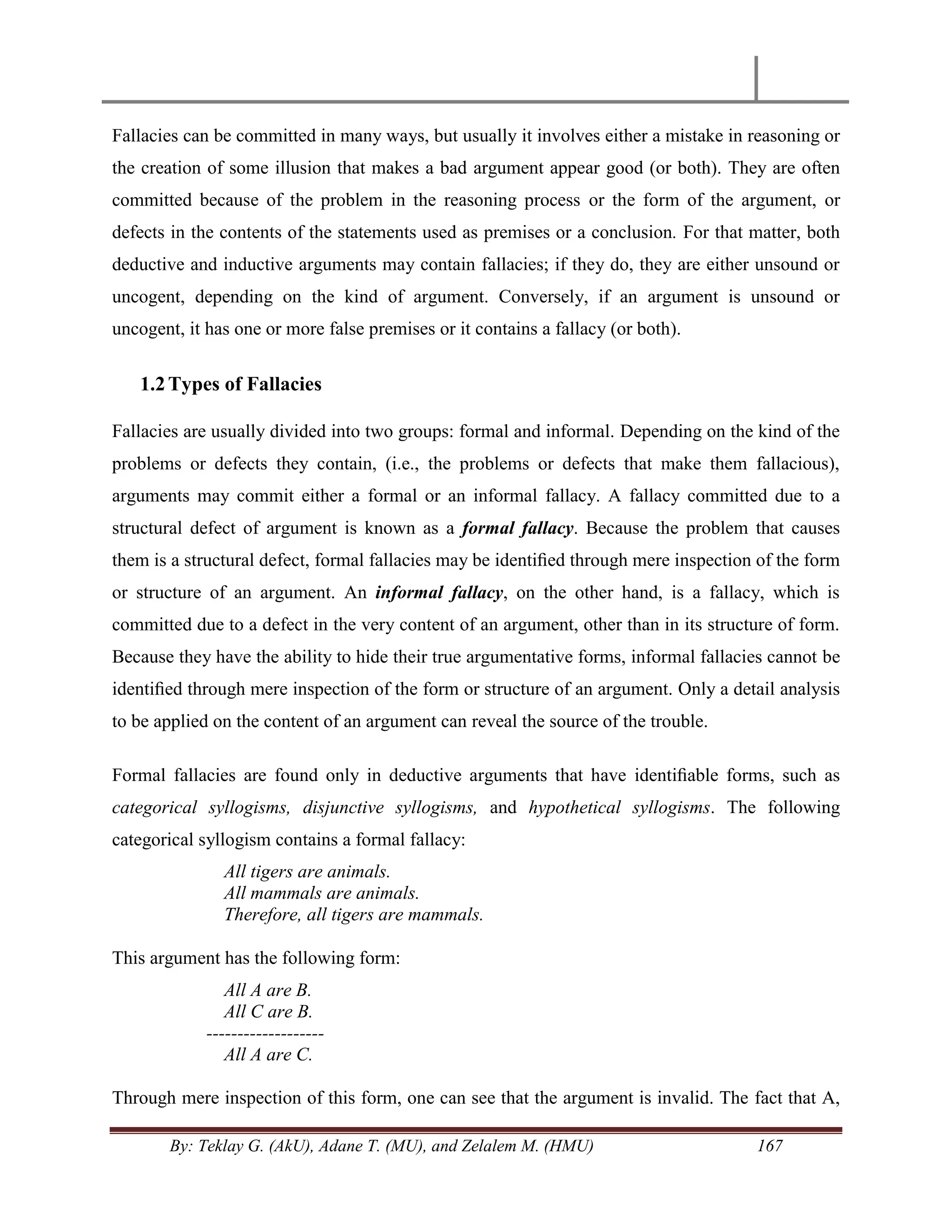 By: Teklay G. (AkU), Adane T. (MU), and Zelalem M. (HMU) 167
Fallacies can be committed in many ways, but usually it involves either a mistake in reasoning or
the creation of some illusion that makes a bad argument appear good (or both). They are often
committed because of the problem in the reasoning process or the form of the argument, or
defects in the contents of the statements used as premises or a conclusion. For that matter, both
deductive and inductive arguments may contain fallacies; if they do, they are either unsound or
uncogent, depending on the kind of argument. Conversely, if an argument is unsound or
uncogent, it has one or more false premises or it contains a fallacy (or both).
1.2Types of Fallacies
Fallacies are usually divided into two groups: formal and informal. Depending on the kind of the
problems or defects they contain, (i.e., the problems or defects that make them fallacious),
arguments may commit either a formal or an informal fallacy. A fallacy committed due to a
structural defect of argument is known as a formal fallacy. Because the problem that causes
them is a structural defect, formal fallacies may be identiﬁed through mere inspection of the form
or structure of an argument. An informal fallacy, on the other hand, is a fallacy, which is
committed due to a defect in the very content of an argument, other than in its structure of form.
Because they have the ability to hide their true argumentative forms, informal fallacies cannot be
identiﬁed through mere inspection of the form or structure of an argument. Only a detail analysis
to be applied on the content of an argument can reveal the source of the trouble.
Formal fallacies are found only in deductive arguments that have identiﬁable forms, such as
categorical syllogisms, disjunctive syllogisms, and hypothetical syllogisms. The following
categorical syllogism contains a formal fallacy:
All tigers are animals.
All mammals are animals.
Therefore, all tigers are mammals.
This argument has the following form:
All A are B.
All C are B.
-------------------
All A are C.
Through mere inspection of this form, one can see that the argument is invalid. The fact that A,
 