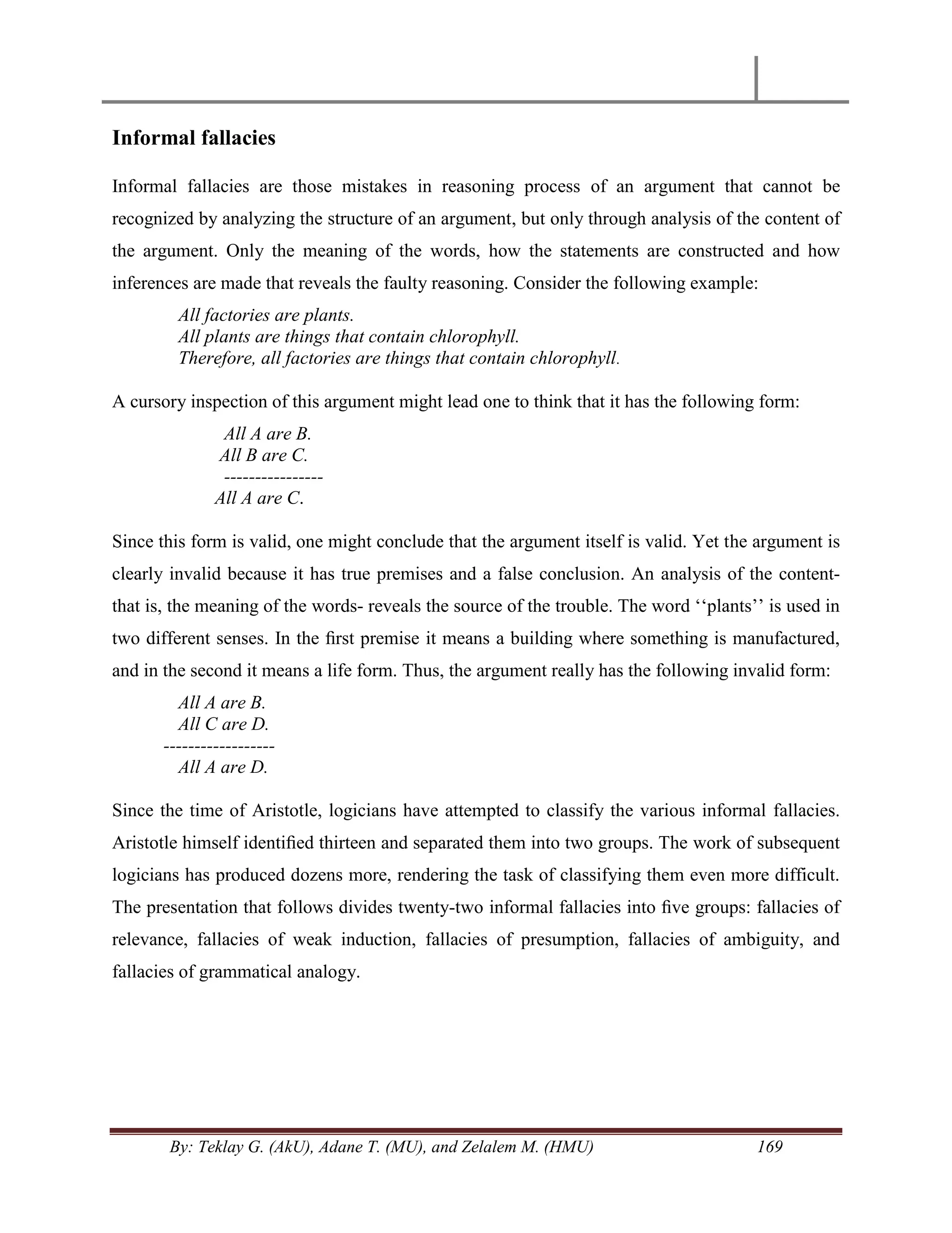 By: Teklay G. (AkU), Adane T. (MU), and Zelalem M. (HMU) 169
Informal fallacies
Informal fallacies are those mistakes in reasoning process of an argument that cannot be
recognized by analyzing the structure of an argument, but only through analysis of the content of
the argument. Only the meaning of the words, how the statements are constructed and how
inferences are made that reveals the faulty reasoning. Consider the following example:
All factories are plants.
All plants are things that contain chlorophyll.
Therefore, all factories are things that contain chlorophyll.
A cursory inspection of this argument might lead one to think that it has the following form:
All A are B.
All B are C.
----------------
All A are C.
Since this form is valid, one might conclude that the argument itself is valid. Yet the argument is
clearly invalid because it has true premises and a false conclusion. An analysis of the content-
that is, the meaning of the words- reveals the source of the trouble. The word ‗‗plants‘‘ is used in
two different senses. In the ﬁrst premise it means a building where something is manufactured,
and in the second it means a life form. Thus, the argument really has the following invalid form:
All A are B.
All C are D.
------------------
All A are D.
Since the time of Aristotle, logicians have attempted to classify the various informal fallacies.
Aristotle himself identiﬁed thirteen and separated them into two groups. The work of subsequent
logicians has produced dozens more, rendering the task of classifying them even more difficult.
The presentation that follows divides twenty-two informal fallacies into ﬁve groups: fallacies of
relevance, fallacies of weak induction, fallacies of presumption, fallacies of ambiguity, and
fallacies of grammatical analogy.
 