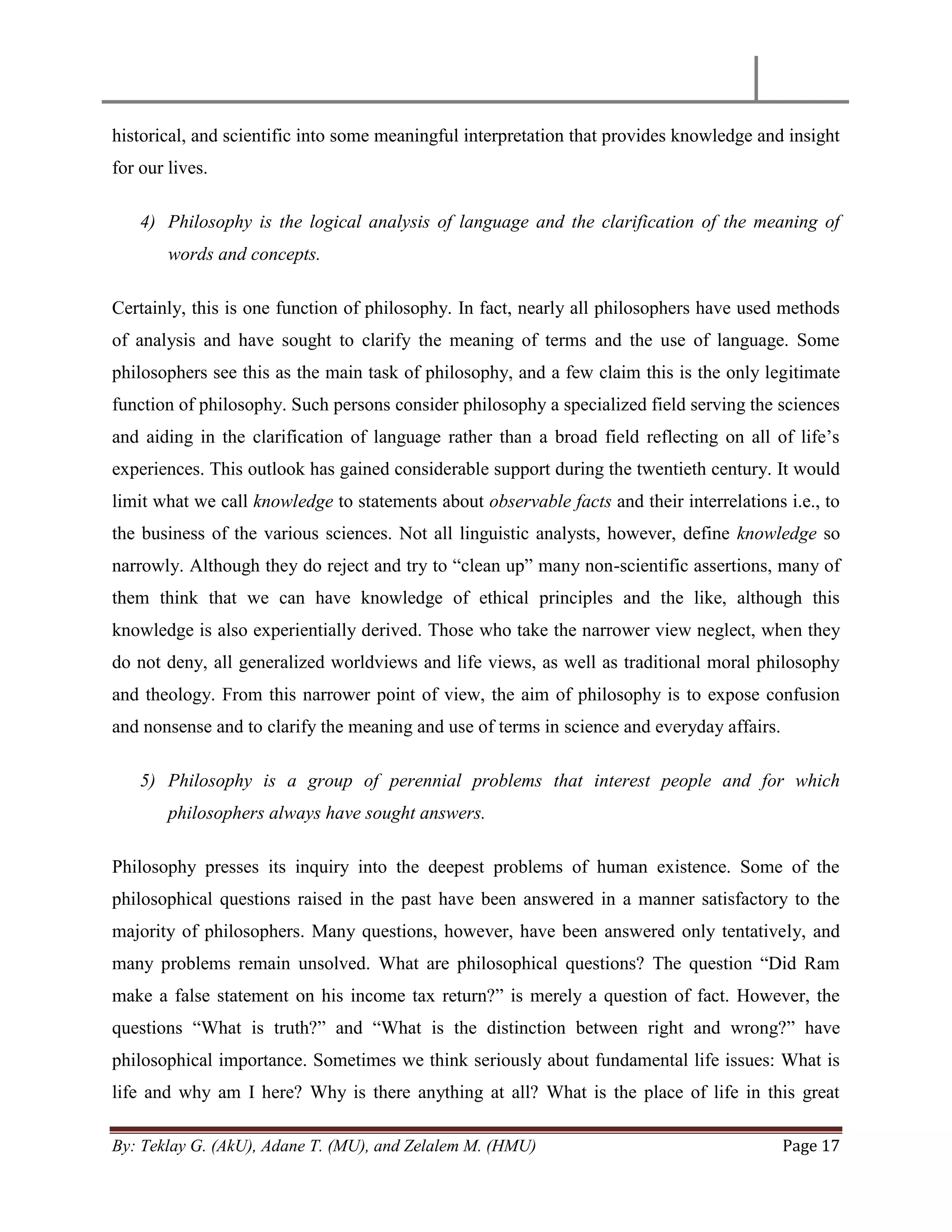 By: Teklay G. (AkU), Adane T. (MU), and Zelalem M. (HMU) Page 17
historical, and scientific into some meaningful interpretation that provides knowledge and insight
for our lives.
4) Philosophy is the logical analysis of language and the clarification of the meaning of
words and concepts.
Certainly, this is one function of philosophy. In fact, nearly all philosophers have used methods
of analysis and have sought to clarify the meaning of terms and the use of language. Some
philosophers see this as the main task of philosophy, and a few claim this is the only legitimate
function of philosophy. Such persons consider philosophy a specialized field serving the sciences
and aiding in the clarification of language rather than a broad field reflecting on all of life‘s
experiences. This outlook has gained considerable support during the twentieth century. It would
limit what we call knowledge to statements about observable facts and their interrelations i.e., to
the business of the various sciences. Not all linguistic analysts, however, define knowledge so
narrowly. Although they do reject and try to ―clean up‖ many non-scientific assertions, many of
them think that we can have knowledge of ethical principles and the like, although this
knowledge is also experientially derived. Those who take the narrower view neglect, when they
do not deny, all generalized worldviews and life views, as well as traditional moral philosophy
and theology. From this narrower point of view, the aim of philosophy is to expose confusion
and nonsense and to clarify the meaning and use of terms in science and everyday affairs.
5) Philosophy is a group of perennial problems that interest people and for which
philosophers always have sought answers.
Philosophy presses its inquiry into the deepest problems of human existence. Some of the
philosophical questions raised in the past have been answered in a manner satisfactory to the
majority of philosophers. Many questions, however, have been answered only tentatively, and
many problems remain unsolved. What are philosophical questions? The question ―Did Ram
make a false statement on his income tax return?‖ is merely a question of fact. However, the
questions ―What is truth?‖ and ―What is the distinction between right and wrong?‖ have
philosophical importance. Sometimes we think seriously about fundamental life issues: What is
life and why am I here? Why is there anything at all? What is the place of life in this great
 