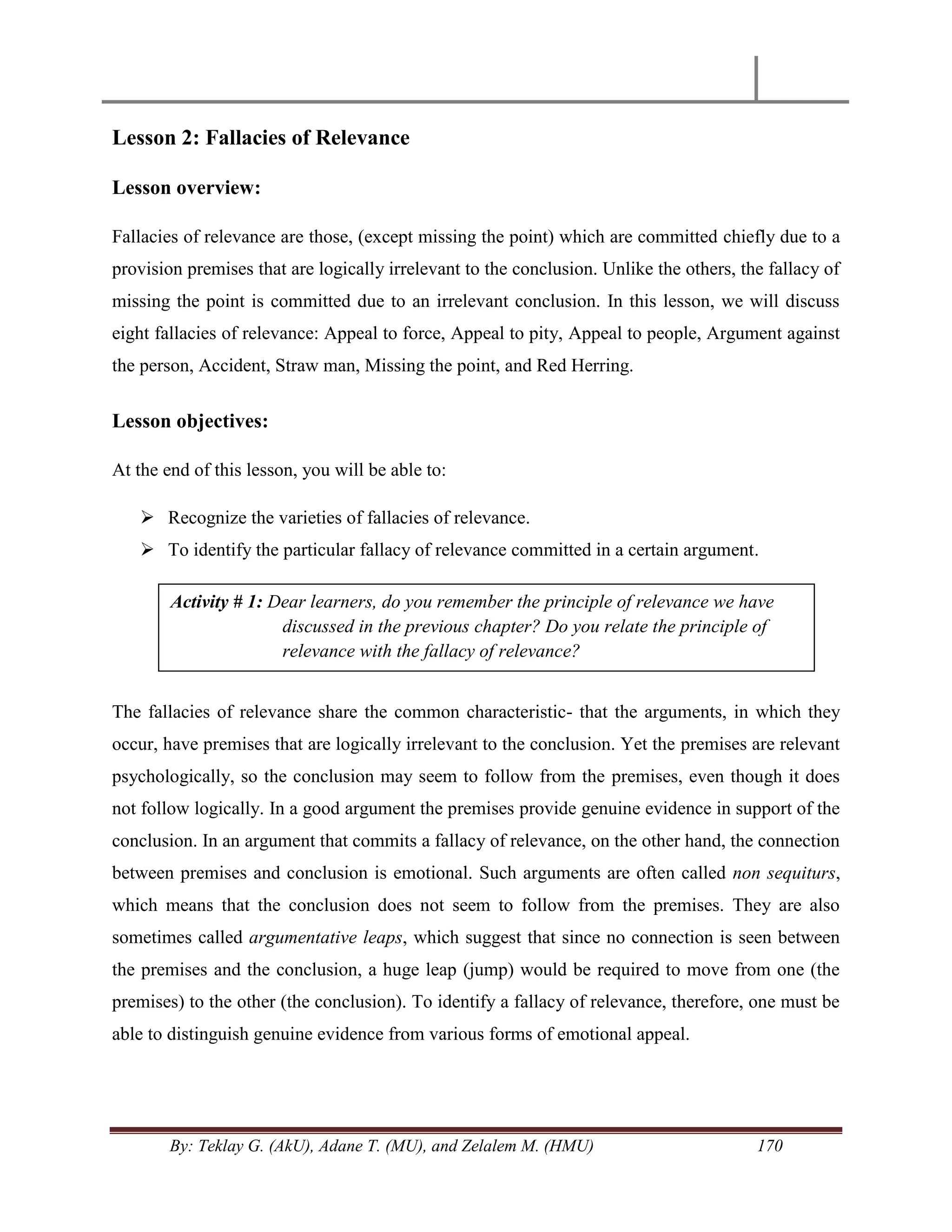 By: Teklay G. (AkU), Adane T. (MU), and Zelalem M. (HMU) 170
Lesson 2: Fallacies of Relevance
Lesson overview:
Fallacies of relevance are those, (except missing the point) which are committed chiefly due to a
provision premises that are logically irrelevant to the conclusion. Unlike the others, the fallacy of
missing the point is committed due to an irrelevant conclusion. In this lesson, we will discuss
eight fallacies of relevance: Appeal to force, Appeal to pity, Appeal to people, Argument against
the person, Accident, Straw man, Missing the point, and Red Herring.
Lesson objectives:
At the end of this lesson, you will be able to:
 Recognize the varieties of fallacies of relevance.
 To identify the particular fallacy of relevance committed in a certain argument.
The fallacies of relevance share the common characteristic- that the arguments, in which they
occur, have premises that are logically irrelevant to the conclusion. Yet the premises are relevant
psychologically, so the conclusion may seem to follow from the premises, even though it does
not follow logically. In a good argument the premises provide genuine evidence in support of the
conclusion. In an argument that commits a fallacy of relevance, on the other hand, the connection
between premises and conclusion is emotional. Such arguments are often called non sequiturs,
which means that the conclusion does not seem to follow from the premises. They are also
sometimes called argumentative leaps, which suggest that since no connection is seen between
the premises and the conclusion, a huge leap (jump) would be required to move from one (the
premises) to the other (the conclusion). To identify a fallacy of relevance, therefore, one must be
able to distinguish genuine evidence from various forms of emotional appeal.
Activity # 1: Dear learners, do you remember the principle of relevance we have
discussed in the previous chapter? Do you relate the principle of
relevance with the fallacy of relevance?
 