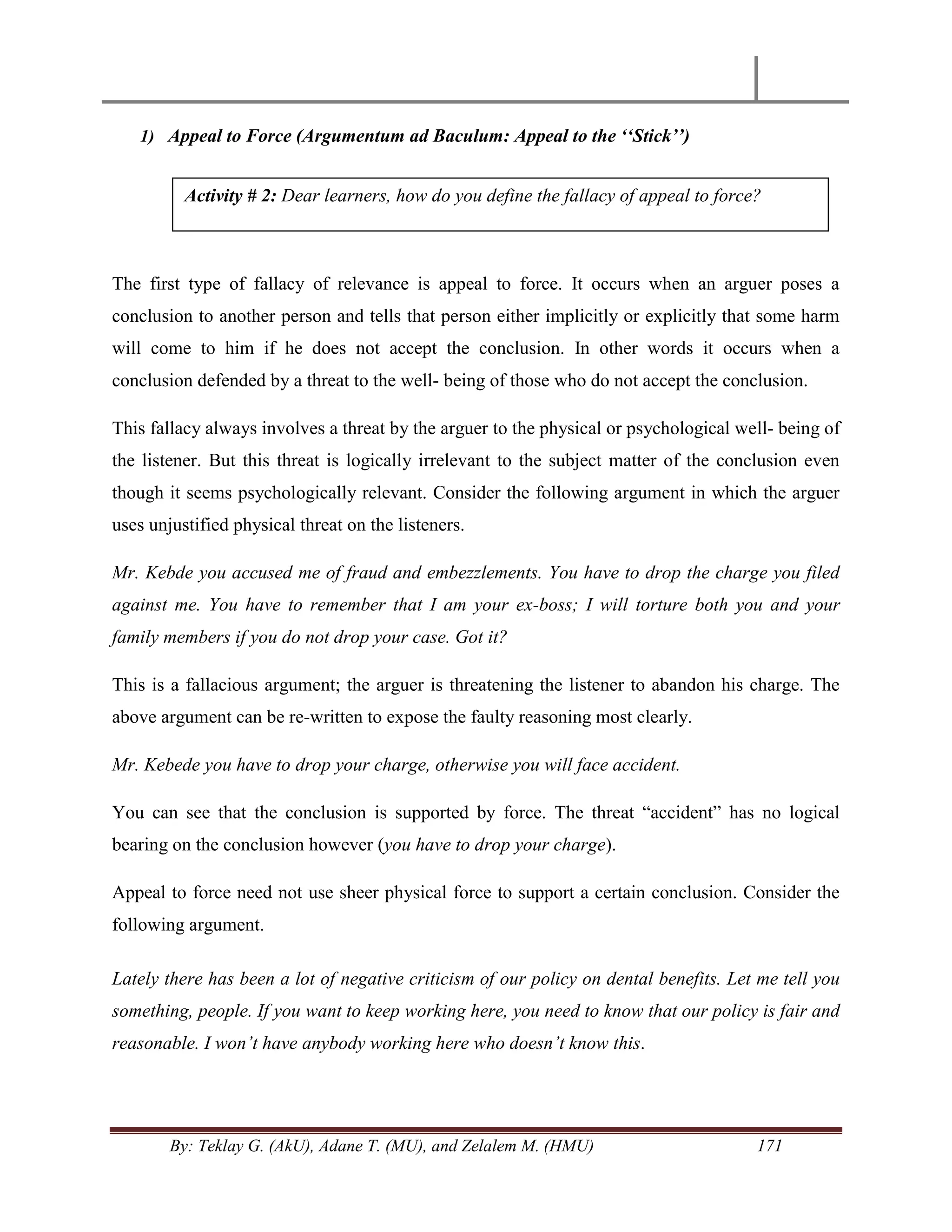 By: Teklay G. (AkU), Adane T. (MU), and Zelalem M. (HMU) 171
1) Appeal to Force (Argumentum ad Baculum: Appeal to the „„Stick‟‟)
The first type of fallacy of relevance is appeal to force. It occurs when an arguer poses a
conclusion to another person and tells that person either implicitly or explicitly that some harm
will come to him if he does not accept the conclusion. In other words it occurs when a
conclusion defended by a threat to the well- being of those who do not accept the conclusion.
This fallacy always involves a threat by the arguer to the physical or psychological well- being of
the listener. But this threat is logically irrelevant to the subject matter of the conclusion even
though it seems psychologically relevant. Consider the following argument in which the arguer
uses unjustified physical threat on the listeners.
Mr. Kebde you accused me of fraud and embezzlements. You have to drop the charge you filed
against me. You have to remember that I am your ex-boss; I will torture both you and your
family members if you do not drop your case. Got it?
This is a fallacious argument; the arguer is threatening the listener to abandon his charge. The
above argument can be re-written to expose the faulty reasoning most clearly.
Mr. Kebede you have to drop your charge, otherwise you will face accident.
You can see that the conclusion is supported by force. The threat ―accident‖ has no logical
bearing on the conclusion however (you have to drop your charge).
Appeal to force need not use sheer physical force to support a certain conclusion. Consider the
following argument.
Lately there has been a lot of negative criticism of our policy on dental benefits. Let me tell you
something, people. If you want to keep working here, you need to know that our policy is fair and
reasonable. I won‟t have anybody working here who doesn‟t know this.
Activity # 2: Dear learners, how do you define the fallacy of appeal to force?
 
