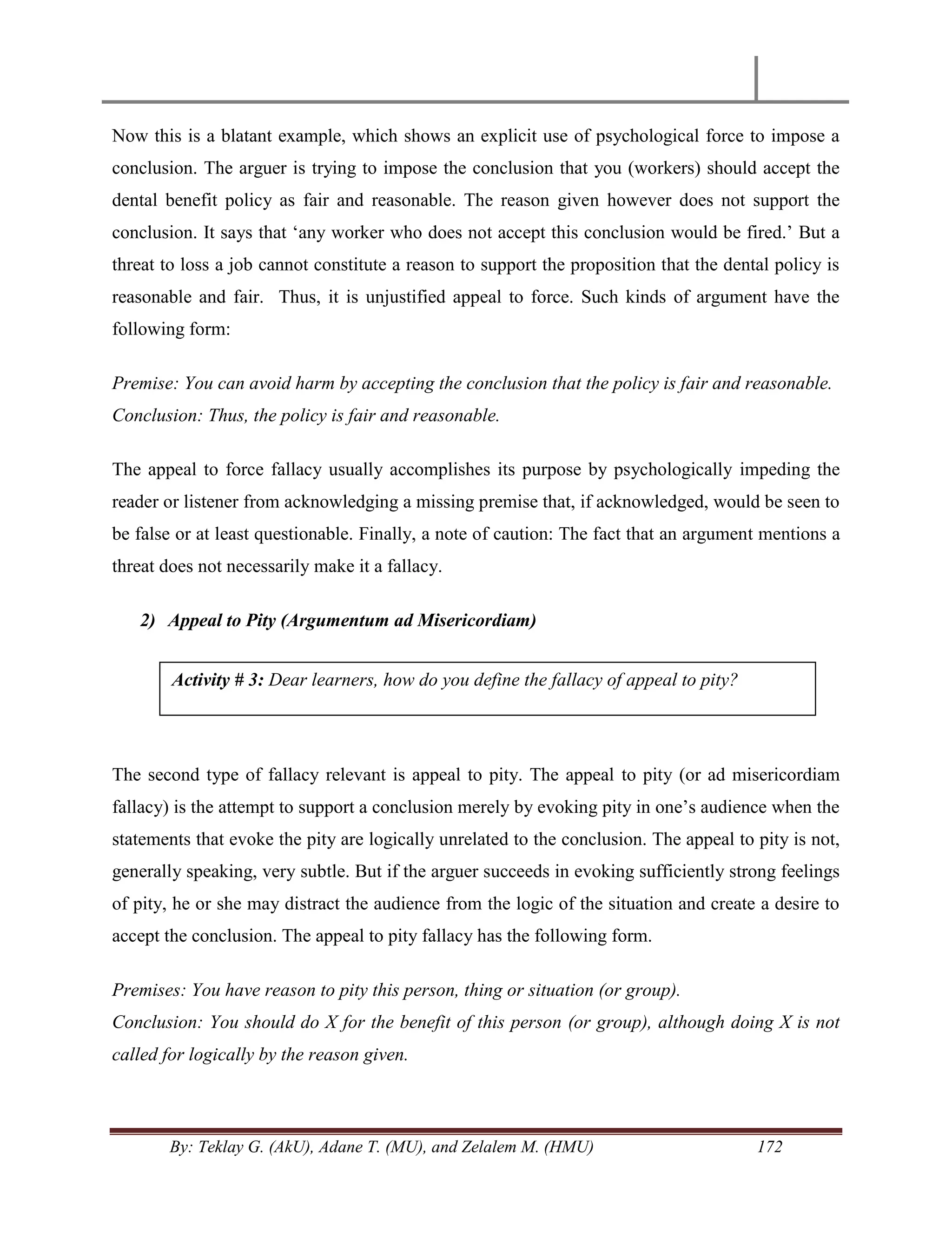 By: Teklay G. (AkU), Adane T. (MU), and Zelalem M. (HMU) 172
Now this is a blatant example, which shows an explicit use of psychological force to impose a
conclusion. The arguer is trying to impose the conclusion that you (workers) should accept the
dental benefit policy as fair and reasonable. The reason given however does not support the
conclusion. It says that ‗any worker who does not accept this conclusion would be fired.‘ But a
threat to loss a job cannot constitute a reason to support the proposition that the dental policy is
reasonable and fair. Thus, it is unjustified appeal to force. Such kinds of argument have the
following form:
Premise: You can avoid harm by accepting the conclusion that the policy is fair and reasonable.
Conclusion: Thus, the policy is fair and reasonable.
The appeal to force fallacy usually accomplishes its purpose by psychologically impeding the
reader or listener from acknowledging a missing premise that, if acknowledged, would be seen to
be false or at least questionable. Finally, a note of caution: The fact that an argument mentions a
threat does not necessarily make it a fallacy.
2) Appeal to Pity (Argumentum ad Misericordiam)
The second type of fallacy relevant is appeal to pity. The appeal to pity (or ad misericordiam
fallacy) is the attempt to support a conclusion merely by evoking pity in one‘s audience when the
statements that evoke the pity are logically unrelated to the conclusion. The appeal to pity is not,
generally speaking, very subtle. But if the arguer succeeds in evoking sufficiently strong feelings
of pity, he or she may distract the audience from the logic of the situation and create a desire to
accept the conclusion. The appeal to pity fallacy has the following form.
Premises: You have reason to pity this person, thing or situation (or group).
Conclusion: You should do X for the benefit of this person (or group), although doing X is not
called for logically by the reason given.
Activity # 3: Dear learners, how do you define the fallacy of appeal to pity?
 
