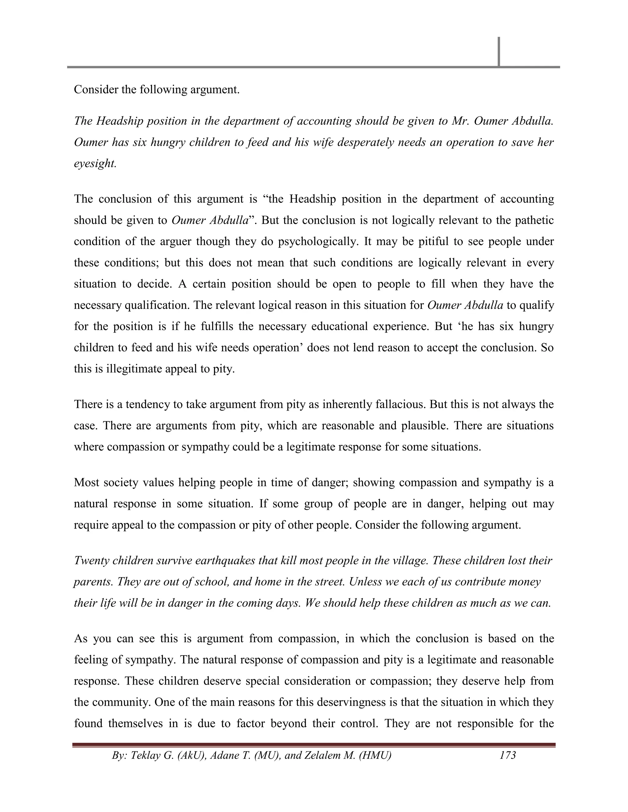 By: Teklay G. (AkU), Adane T. (MU), and Zelalem M. (HMU) 173
Consider the following argument.
The Headship position in the department of accounting should be given to Mr. Oumer Abdulla.
Oumer has six hungry children to feed and his wife desperately needs an operation to save her
eyesight.
The conclusion of this argument is ―the Headship position in the department of accounting
should be given to Oumer Abdulla‖. But the conclusion is not logically relevant to the pathetic
condition of the arguer though they do psychologically. It may be pitiful to see people under
these conditions; but this does not mean that such conditions are logically relevant in every
situation to decide. A certain position should be open to people to fill when they have the
necessary qualification. The relevant logical reason in this situation for Oumer Abdulla to qualify
for the position is if he fulfills the necessary educational experience. But ‗he has six hungry
children to feed and his wife needs operation‘ does not lend reason to accept the conclusion. So
this is illegitimate appeal to pity.
There is a tendency to take argument from pity as inherently fallacious. But this is not always the
case. There are arguments from pity, which are reasonable and plausible. There are situations
where compassion or sympathy could be a legitimate response for some situations.
Most society values helping people in time of danger; showing compassion and sympathy is a
natural response in some situation. If some group of people are in danger, helping out may
require appeal to the compassion or pity of other people. Consider the following argument.
Twenty children survive earthquakes that kill most people in the village. These children lost their
parents. They are out of school, and home in the street. Unless we each of us contribute money
their life will be in danger in the coming days. We should help these children as much as we can.
As you can see this is argument from compassion, in which the conclusion is based on the
feeling of sympathy. The natural response of compassion and pity is a legitimate and reasonable
response. These children deserve special consideration or compassion; they deserve help from
the community. One of the main reasons for this deservingness is that the situation in which they
found themselves in is due to factor beyond their control. They are not responsible for the
 