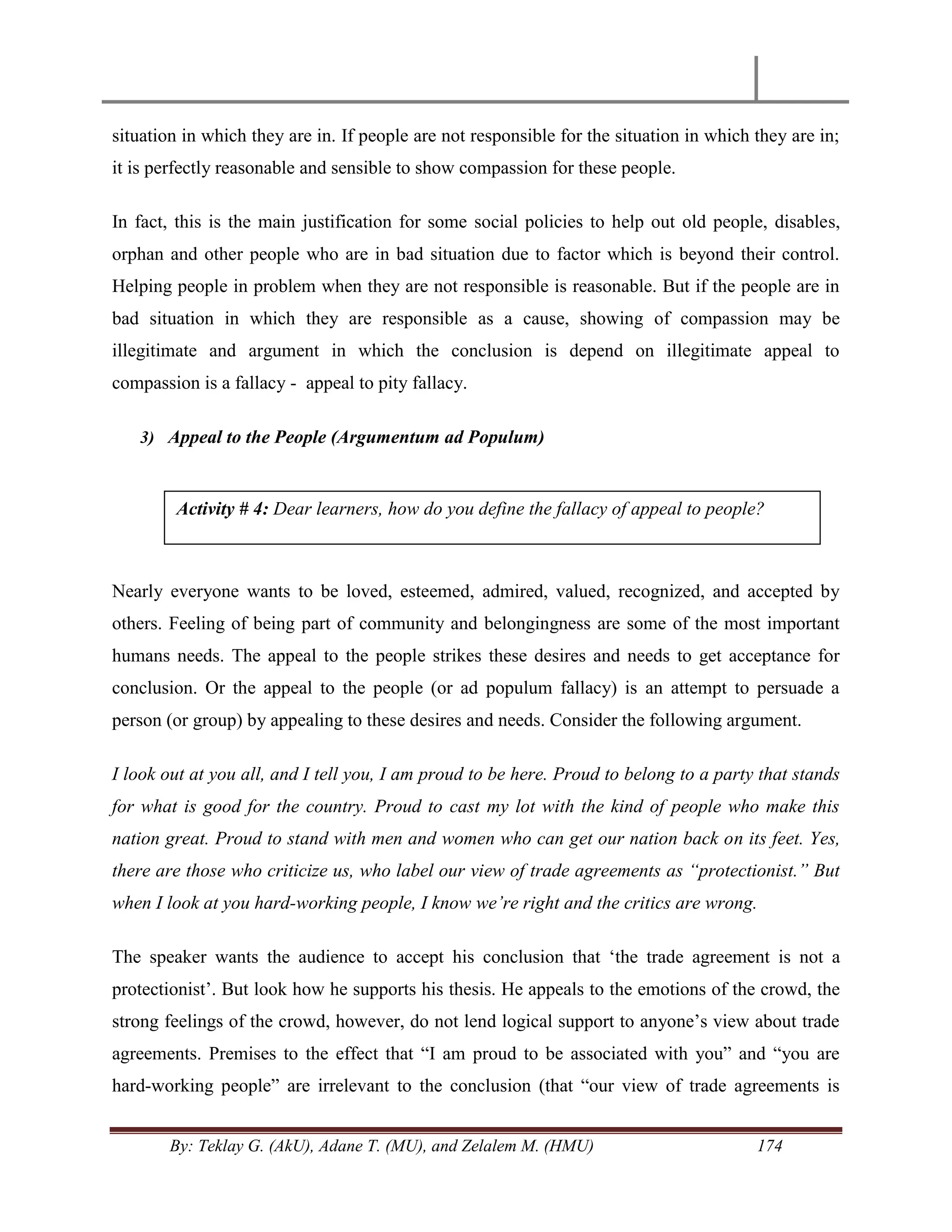 By: Teklay G. (AkU), Adane T. (MU), and Zelalem M. (HMU) 174
situation in which they are in. If people are not responsible for the situation in which they are in;
it is perfectly reasonable and sensible to show compassion for these people.
In fact, this is the main justification for some social policies to help out old people, disables,
orphan and other people who are in bad situation due to factor which is beyond their control.
Helping people in problem when they are not responsible is reasonable. But if the people are in
bad situation in which they are responsible as a cause, showing of compassion may be
illegitimate and argument in which the conclusion is depend on illegitimate appeal to
compassion is a fallacy - appeal to pity fallacy.
3) Appeal to the People (Argumentum ad Populum)
Nearly everyone wants to be loved, esteemed, admired, valued, recognized, and accepted by
others. Feeling of being part of community and belongingness are some of the most important
humans needs. The appeal to the people strikes these desires and needs to get acceptance for
conclusion. Or the appeal to the people (or ad populum fallacy) is an attempt to persuade a
person (or group) by appealing to these desires and needs. Consider the following argument.
I look out at you all, and I tell you, I am proud to be here. Proud to belong to a party that stands
for what is good for the country. Proud to cast my lot with the kind of people who make this
nation great. Proud to stand with men and women who can get our nation back on its feet. Yes,
there are those who criticize us, who label our view of trade agreements as “protectionist.” But
when I look at you hard-working people, I know we‟re right and the critics are wrong.
The speaker wants the audience to accept his conclusion that ‗the trade agreement is not a
protectionist‘. But look how he supports his thesis. He appeals to the emotions of the crowd, the
strong feelings of the crowd, however, do not lend logical support to anyone‘s view about trade
agreements. Premises to the effect that ―I am proud to be associated with you‖ and ―you are
hard-working people‖ are irrelevant to the conclusion (that ―our view of trade agreements is
Activity # 4: Dear learners, how do you define the fallacy of appeal to people?
 
