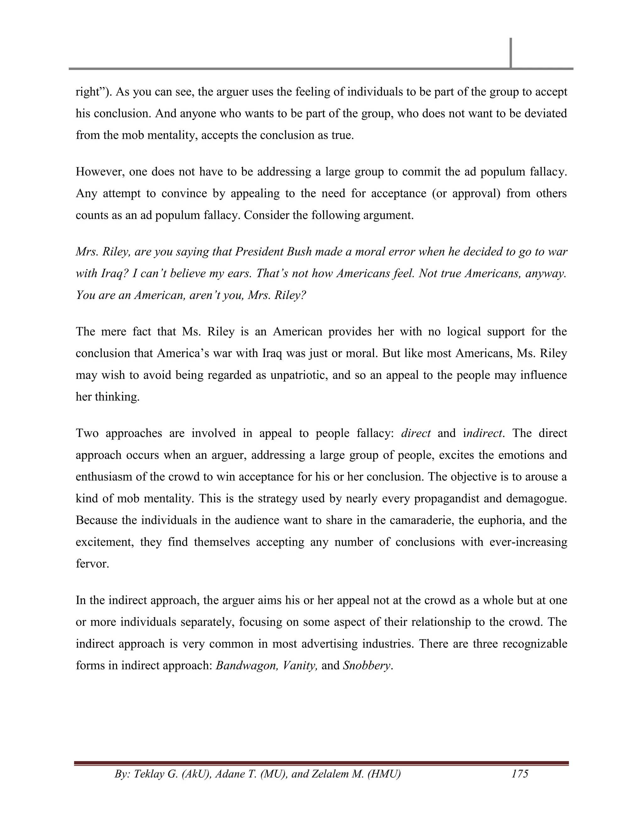 By: Teklay G. (AkU), Adane T. (MU), and Zelalem M. (HMU) 175
right‖). As you can see, the arguer uses the feeling of individuals to be part of the group to accept
his conclusion. And anyone who wants to be part of the group, who does not want to be deviated
from the mob mentality, accepts the conclusion as true.
However, one does not have to be addressing a large group to commit the ad populum fallacy.
Any attempt to convince by appealing to the need for acceptance (or approval) from others
counts as an ad populum fallacy. Consider the following argument.
Mrs. Riley, are you saying that President Bush made a moral error when he decided to go to war
with Iraq? I can‟t believe my ears. That‟s not how Americans feel. Not true Americans, anyway.
You are an American, aren‟t you, Mrs. Riley?
The mere fact that Ms. Riley is an American provides her with no logical support for the
conclusion that America‘s war with Iraq was just or moral. But like most Americans, Ms. Riley
may wish to avoid being regarded as unpatriotic, and so an appeal to the people may influence
her thinking.
Two approaches are involved in appeal to people fallacy: direct and indirect. The direct
approach occurs when an arguer, addressing a large group of people, excites the emotions and
enthusiasm of the crowd to win acceptance for his or her conclusion. The objective is to arouse a
kind of mob mentality. This is the strategy used by nearly every propagandist and demagogue.
Because the individuals in the audience want to share in the camaraderie, the euphoria, and the
excitement, they find themselves accepting any number of conclusions with ever-increasing
fervor.
In the indirect approach, the arguer aims his or her appeal not at the crowd as a whole but at one
or more individuals separately, focusing on some aspect of their relationship to the crowd. The
indirect approach is very common in most advertising industries. There are three recognizable
forms in indirect approach: Bandwagon, Vanity, and Snobbery.
 