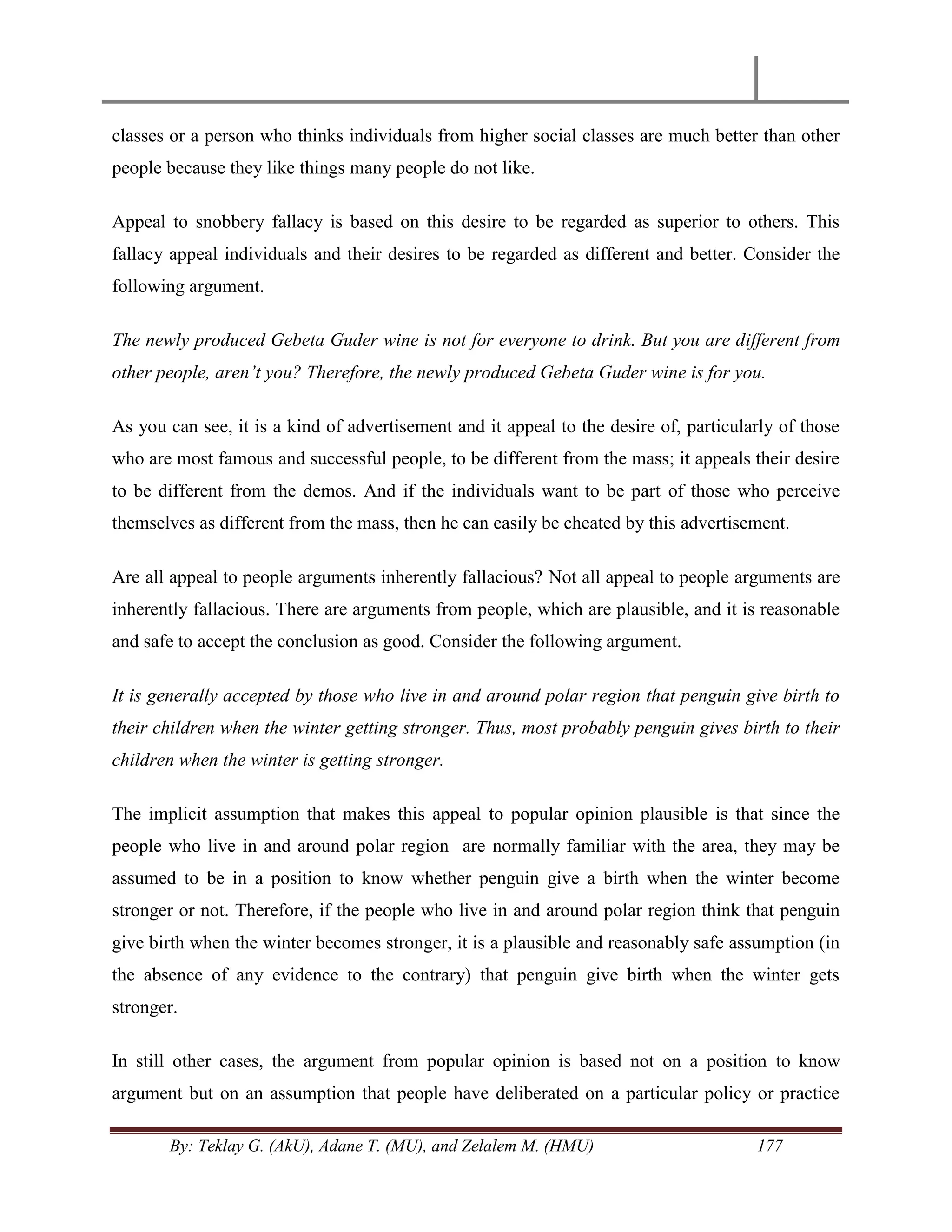 By: Teklay G. (AkU), Adane T. (MU), and Zelalem M. (HMU) 177
classes or a person who thinks individuals from higher social classes are much better than other
people because they like things many people do not like.
Appeal to snobbery fallacy is based on this desire to be regarded as superior to others. This
fallacy appeal individuals and their desires to be regarded as different and better. Consider the
following argument.
The newly produced Gebeta Guder wine is not for everyone to drink. But you are different from
other people, aren‟t you? Therefore, the newly produced Gebeta Guder wine is for you.
As you can see, it is a kind of advertisement and it appeal to the desire of, particularly of those
who are most famous and successful people, to be different from the mass; it appeals their desire
to be different from the demos. And if the individuals want to be part of those who perceive
themselves as different from the mass, then he can easily be cheated by this advertisement.
Are all appeal to people arguments inherently fallacious? Not all appeal to people arguments are
inherently fallacious. There are arguments from people, which are plausible, and it is reasonable
and safe to accept the conclusion as good. Consider the following argument.
It is generally accepted by those who live in and around polar region that penguin give birth to
their children when the winter getting stronger. Thus, most probably penguin gives birth to their
children when the winter is getting stronger.
The implicit assumption that makes this appeal to popular opinion plausible is that since the
people who live in and around polar region are normally familiar with the area, they may be
assumed to be in a position to know whether penguin give a birth when the winter become
stronger or not. Therefore, if the people who live in and around polar region think that penguin
give birth when the winter becomes stronger, it is a plausible and reasonably safe assumption (in
the absence of any evidence to the contrary) that penguin give birth when the winter gets
stronger.
In still other cases, the argument from popular opinion is based not on a position to know
argument but on an assumption that people have deliberated on a particular policy or practice
 