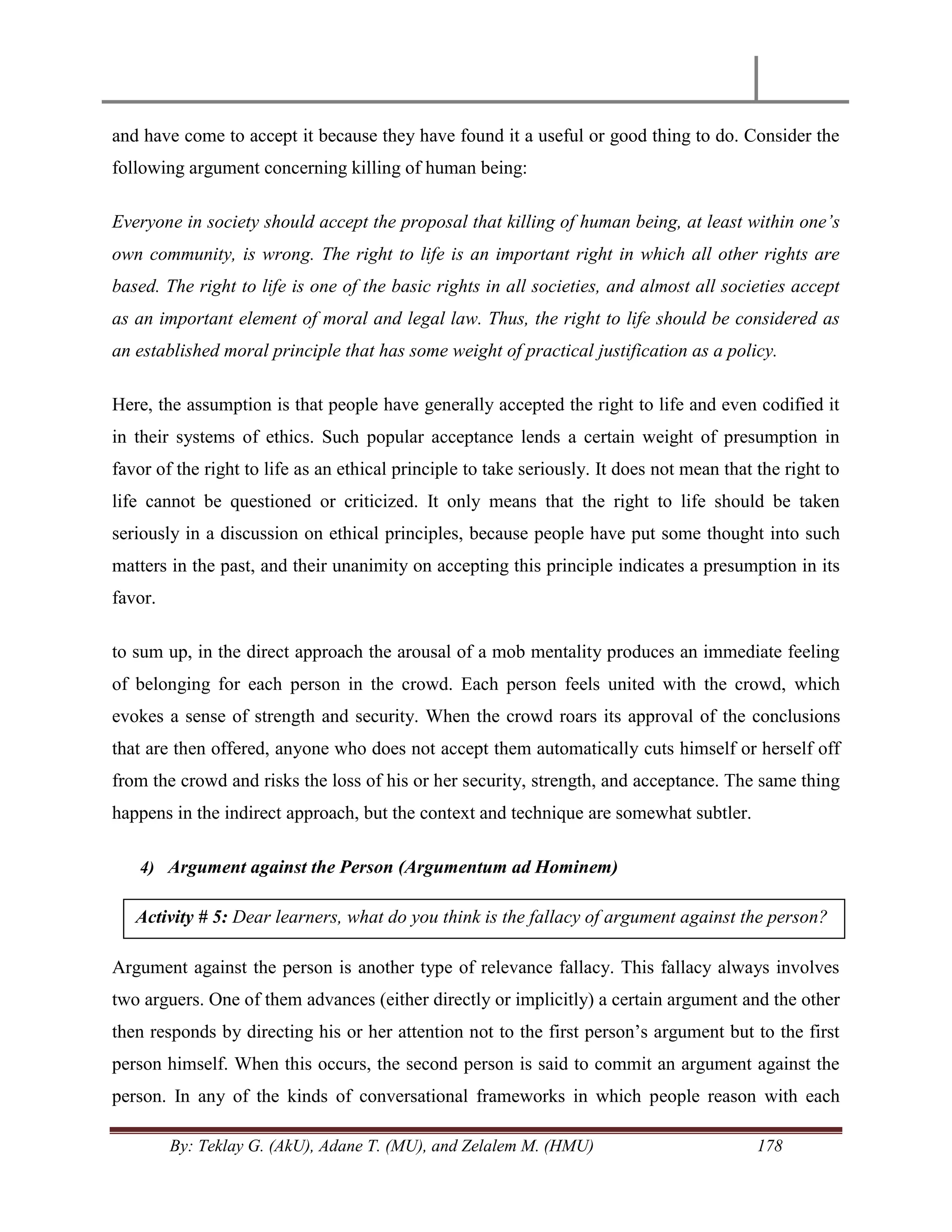 By: Teklay G. (AkU), Adane T. (MU), and Zelalem M. (HMU) 178
and have come to accept it because they have found it a useful or good thing to do. Consider the
following argument concerning killing of human being:
Everyone in society should accept the proposal that killing of human being, at least within one‟s
own community, is wrong. The right to life is an important right in which all other rights are
based. The right to life is one of the basic rights in all societies, and almost all societies accept
as an important element of moral and legal law. Thus, the right to life should be considered as
an established moral principle that has some weight of practical justification as a policy.
Here, the assumption is that people have generally accepted the right to life and even codified it
in their systems of ethics. Such popular acceptance lends a certain weight of presumption in
favor of the right to life as an ethical principle to take seriously. It does not mean that the right to
life cannot be questioned or criticized. It only means that the right to life should be taken
seriously in a discussion on ethical principles, because people have put some thought into such
matters in the past, and their unanimity on accepting this principle indicates a presumption in its
favor.
to sum up, in the direct approach the arousal of a mob mentality produces an immediate feeling
of belonging for each person in the crowd. Each person feels united with the crowd, which
evokes a sense of strength and security. When the crowd roars its approval of the conclusions
that are then offered, anyone who does not accept them automatically cuts himself or herself off
from the crowd and risks the loss of his or her security, strength, and acceptance. The same thing
happens in the indirect approach, but the context and technique are somewhat subtler.
4) Argument against the Person (Argumentum ad Hominem)
Argument against the person is another type of relevance fallacy. This fallacy always involves
two arguers. One of them advances (either directly or implicitly) a certain argument and the other
then responds by directing his or her attention not to the first person‘s argument but to the first
person himself. When this occurs, the second person is said to commit an argument against the
person. In any of the kinds of conversational frameworks in which people reason with each
Activity # 5: Dear learners, what do you think is the fallacy of argument against the person?
 