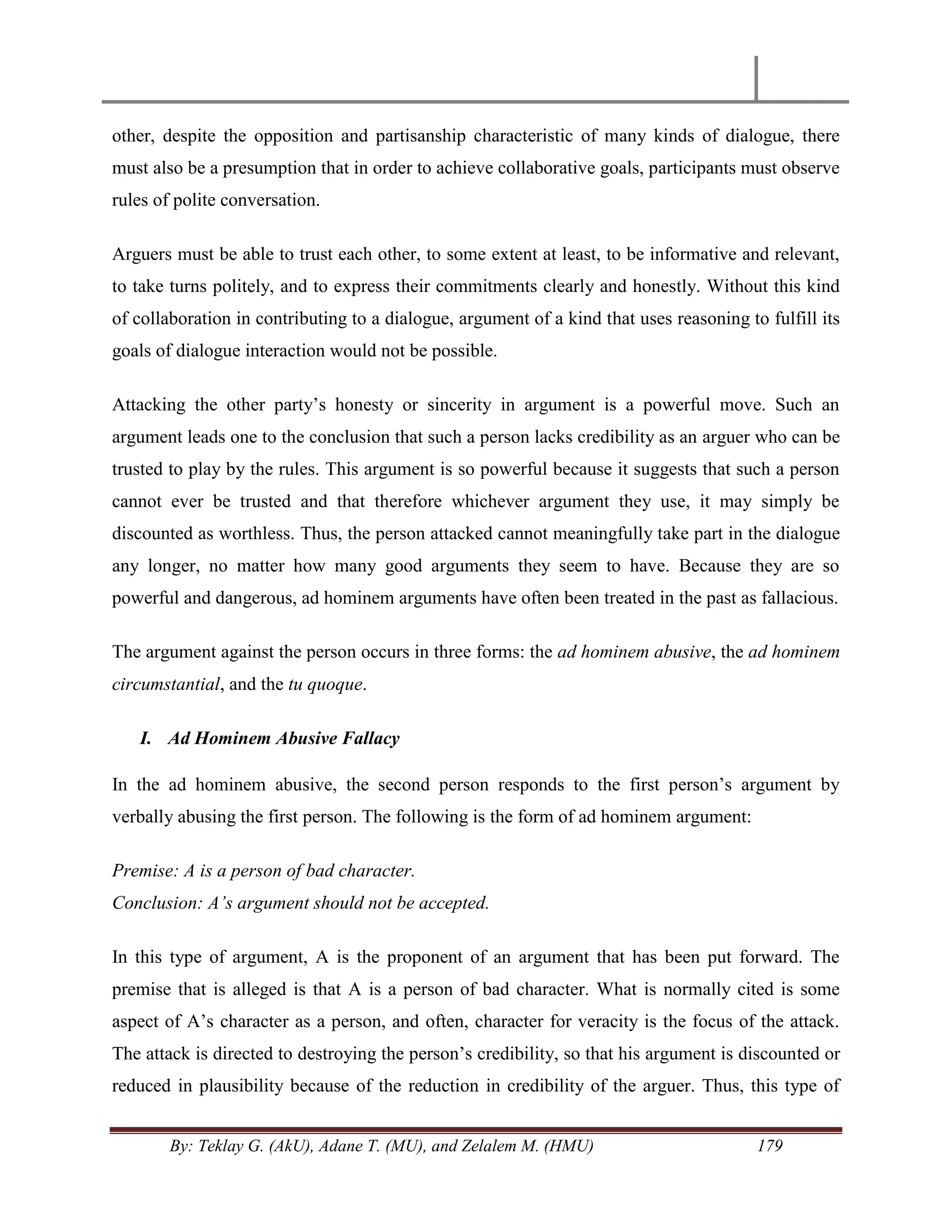 By: Teklay G. (AkU), Adane T. (MU), and Zelalem M. (HMU) 179
other, despite the opposition and partisanship characteristic of many kinds of dialogue, there
must also be a presumption that in order to achieve collaborative goals, participants must observe
rules of polite conversation.
Arguers must be able to trust each other, to some extent at least, to be informative and relevant,
to take turns politely, and to express their commitments clearly and honestly. Without this kind
of collaboration in contributing to a dialogue, argument of a kind that uses reasoning to fulfill its
goals of dialogue interaction would not be possible.
Attacking the other party‘s honesty or sincerity in argument is a powerful move. Such an
argument leads one to the conclusion that such a person lacks credibility as an arguer who can be
trusted to play by the rules. This argument is so powerful because it suggests that such a person
cannot ever be trusted and that therefore whichever argument they use, it may simply be
discounted as worthless. Thus, the person attacked cannot meaningfully take part in the dialogue
any longer, no matter how many good arguments they seem to have. Because they are so
powerful and dangerous, ad hominem arguments have often been treated in the past as fallacious.
The argument against the person occurs in three forms: the ad hominem abusive, the ad hominem
circumstantial, and the tu quoque.
I. Ad Hominem Abusive Fallacy
In the ad hominem abusive, the second person responds to the first person‘s argument by
verbally abusing the first person. The following is the form of ad hominem argument:
Premise: A is a person of bad character.
Conclusion: A‟s argument should not be accepted.
In this type of argument, A is the proponent of an argument that has been put forward. The
premise that is alleged is that A is a person of bad character. What is normally cited is some
aspect of A‘s character as a person, and often, character for veracity is the focus of the attack.
The attack is directed to destroying the person‘s credibility, so that his argument is discounted or
reduced in plausibility because of the reduction in credibility of the arguer. Thus, this type of
 