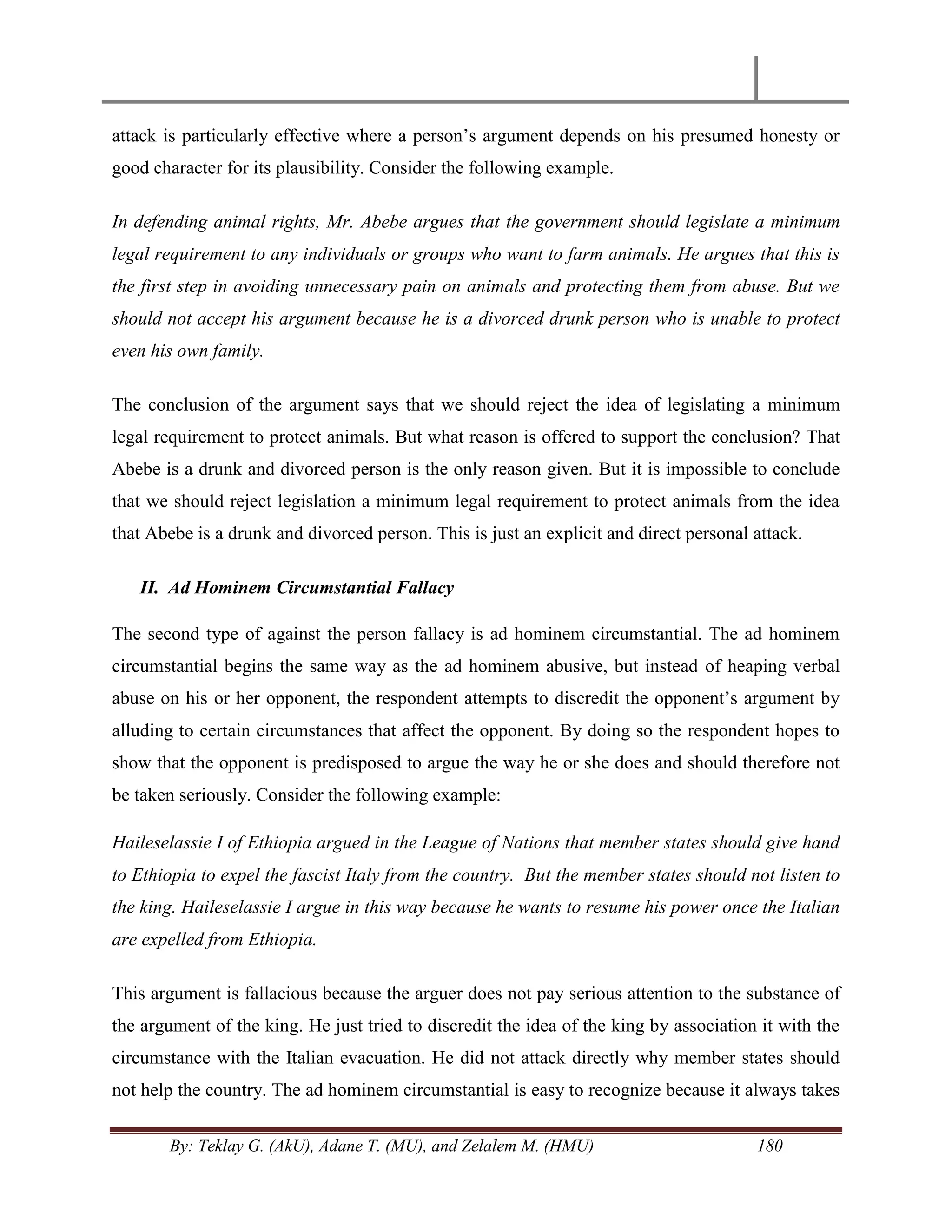 By: Teklay G. (AkU), Adane T. (MU), and Zelalem M. (HMU) 180
attack is particularly effective where a person‘s argument depends on his presumed honesty or
good character for its plausibility. Consider the following example.
In defending animal rights, Mr. Abebe argues that the government should legislate a minimum
legal requirement to any individuals or groups who want to farm animals. He argues that this is
the first step in avoiding unnecessary pain on animals and protecting them from abuse. But we
should not accept his argument because he is a divorced drunk person who is unable to protect
even his own family.
The conclusion of the argument says that we should reject the idea of legislating a minimum
legal requirement to protect animals. But what reason is offered to support the conclusion? That
Abebe is a drunk and divorced person is the only reason given. But it is impossible to conclude
that we should reject legislation a minimum legal requirement to protect animals from the idea
that Abebe is a drunk and divorced person. This is just an explicit and direct personal attack.
II. Ad Hominem Circumstantial Fallacy
The second type of against the person fallacy is ad hominem circumstantial. The ad hominem
circumstantial begins the same way as the ad hominem abusive, but instead of heaping verbal
abuse on his or her opponent, the respondent attempts to discredit the opponent‘s argument by
alluding to certain circumstances that affect the opponent. By doing so the respondent hopes to
show that the opponent is predisposed to argue the way he or she does and should therefore not
be taken seriously. Consider the following example:
Haileselassie I of Ethiopia argued in the League of Nations that member states should give hand
to Ethiopia to expel the fascist Italy from the country. But the member states should not listen to
the king. Haileselassie I argue in this way because he wants to resume his power once the Italian
are expelled from Ethiopia.
This argument is fallacious because the arguer does not pay serious attention to the substance of
the argument of the king. He just tried to discredit the idea of the king by association it with the
circumstance with the Italian evacuation. He did not attack directly why member states should
not help the country. The ad hominem circumstantial is easy to recognize because it always takes
 